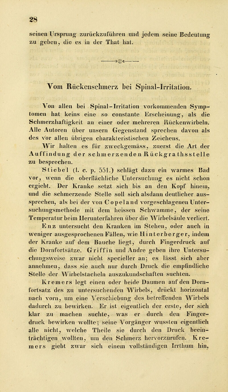 seinen Ursprung zurückzuführen und jedem seine Bedeutung zu geben j die es in der That hat. Vom Rückensclimerz bei Spiiial-Irritation. Von allen bei Spinal-Irritation vorkommenden Symp- tomen hat keins eine so constante Erscheinung, als die Schmerzhaftigkeit an einer oder mehreren Rückenwirbeln. Alle Autoren über unsern Gegenstand sprechen davon als des Vor allen übrigen charakteristischen Zeichens. Wir halten es für zweckgemäss, zuerst die Art der Auffindung der schmerzenden Rückgra thsstelle zu besprechen. Stiebel (1. c. p. 551.) schlägt dazu ein warmes Bad vor, wenn die oberflächliche Untersuchung es nicht schon ergiebt. Der Kranke setzt sich bis an den Kopf hinein, und die schmerzende Stelle soll sich alsdann deutlicher aus- sprechen, als bei der von Copeland vorgeschlagenen Unter- suchungsmethode mit dem heissen Schwämme, der seine Temperatur beim Ilerunterfahren über die Wirbelsäule verliert. Enz untersucht den Kranken im Stehen, oder auch in weniger ausgesprochenen Fällen, wie Hinterberger, indem der Kranke auf dem Bauche liegt, durch Fingerdruck auf die Dornfortsätze. Griff in und Andre geben ihre Untersu- chungsweise zwar nicht specieller an; es lässt sich aber annehmen, dass sie auch nur durch Druck die empfindliche Stelle der Wirbelstacheln auszukundschaften suchten. Kremers legt einen oder beide Daumen auf den Dorn- fortsatz des zu untersuchenden Wirbels, drückt horizontal nach vorn, um eine Verschiebung des betreffenden Wirbels dadurch zu bewirken. Er ist eigentlich der erste, der sich klar zu machen suchte, was er durch den Finger- druck bewirken AvoUte; seine Vorgänger wusslen eigentlich alle nicht, welche Theile sie durch den Druck beein- trächtigen wollten, um den Schmerz hervorzurufen. Kre- mers giebt zwar sich einem vollständigen Irrthum hin,