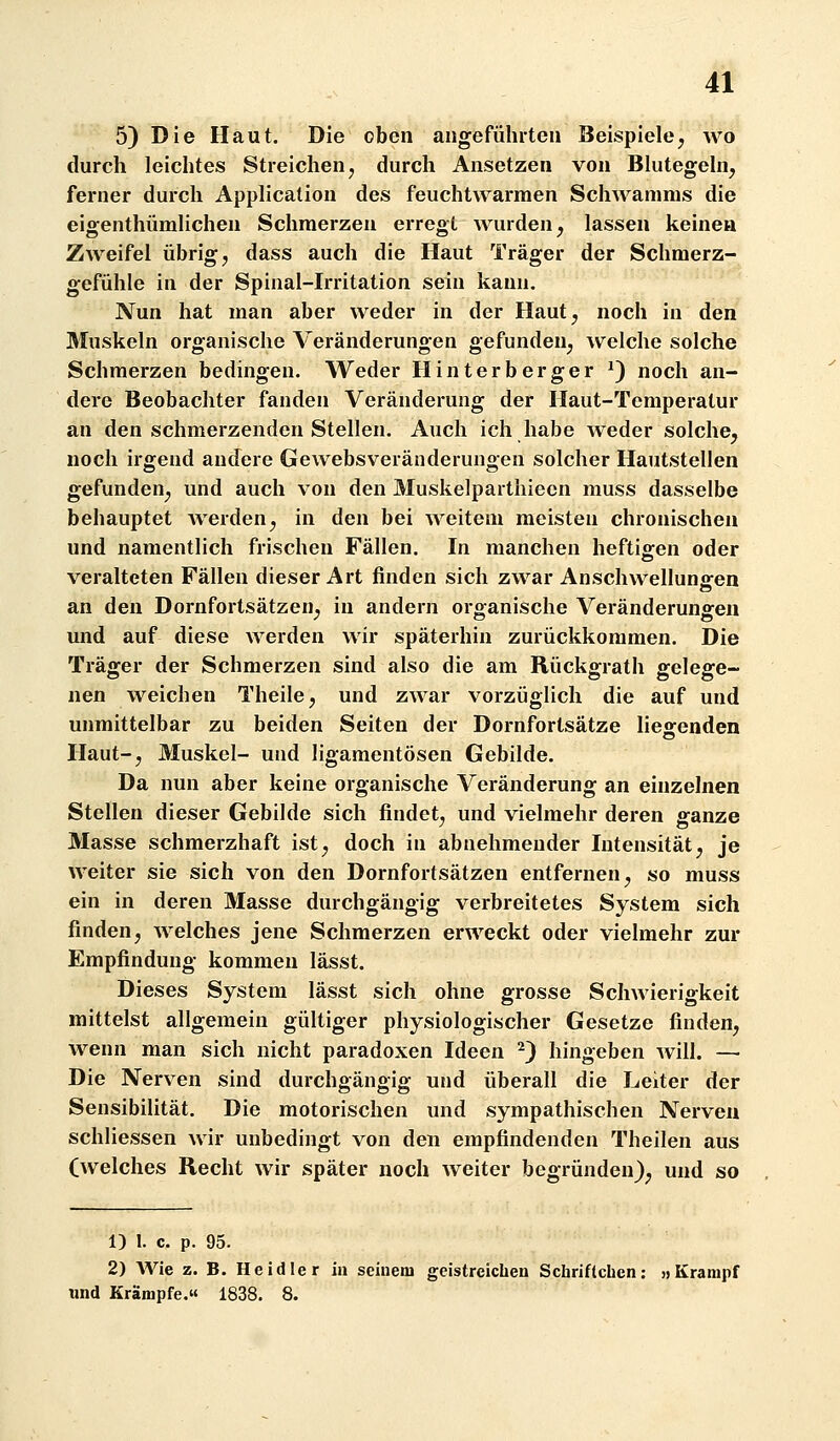 5) Die Haut. Die oben aiigeführten Beispiele, wo durch leichtes Streichen ^ durch Ansetzen von Blutegeln, ferner durch Application des feuchtwarmen Schwamras die eigenthümlichen Schmerzen erregt wurden, lassen keinen Zweifel übrig, dass auch die Haut Träger der Schmerz- gefühle in der Spinal-Irritation sein kann. Nun hat man aber weder in der Haut, noch in den Muskeln organische Veränderungen gefunden, welche solche Schmerzen bedingen. Weder Hinterberger ^) noch an- dere Beobachter fanden Veränderung der Haut-Temperatur an den schmerzenden Stellen. Auch ich habe weder solche, noch irgend andere Gewebsveränderungen solcher Hautstellen gefunden, und auch von den Muskelpartiiiecn muss dasselbe behauptet Averden, in den bei weitem meisten chronischen und namentlich frischen Fällen. In manchen heftigen oder veralteten Fällen dieser Art finden sich zwar Anschwellungen an den Dornfortsätzen, in andern organische Veränderungen und auf diese Averden wir späterhin zurückkommen. Die Träger der Schmerzen sind also die am Rückgrath gelege- nen weichen Theile, und zwar vorzüglich die auf und unmittelbar zu beiden Seiten der Dornfortsätze lies:enden Haut-, Muskel- und ligamentösen Gebilde. Da nun aber keine organische Veränderung an einzelnen Stellen dieser Gebilde sich findet, und vielmehr deren ganze Masse schmerzhaft ist, doch in abnehmender Intensität, je weiter sie sich von den Dornfortsätzen entfernen, so muss ein in deren Masse durchgängig verbreitetes System sich finden, welches jene Schmerzen erweckt oder vielmehr zur Empfindung kommen lässt. Dieses System lässt sich ohne grosse Schwierigkeit mittelst allgemein gültiger physiologischer Gesetze finden, wenn man sich nicht paradoxen Ideen ^) hingeben will. — Die Nerven sind durchgängig und überall die Leiter der Sensibilität. Die motorischen und sympathischen Nerven schliessen wir unbedingt von den empfindenden Theilen aus (welches Recht wir später noch weiter begründen), und so 1) 1. c. p. 95. 2) AVie z. B. Heidler in seinem geistreichen Schriflcbcn: »Krampf und Krämpfe. 1838. 8.