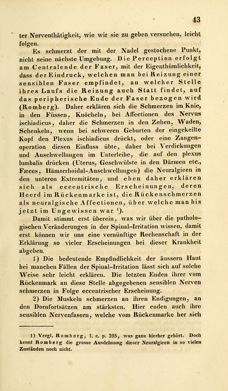 ter Nerventhätigkeit^ wie wir sie zu geben versuchen^ leicht folgen. Es schmerzt der mit der Nadel gestochene Punkt, nicht seine nächste Umgebung. DiePerception erfolgt am Centralende der Faser, mit der Eigenthümlichkeit, dass der Eindruck, welchen man bei Reizung einer sensiblen Faser empfindet, an welcher Stelle ihres Laufs die Reizung auch Statt findet, auf das peripherische Ende der Faser bezogen wird (Romberg). Daher erklären sich die Schmerzen im Knie, in den Füssen, Knöcheln, bei Affectionen des Nervus ischiadicus, daher die Schmerzen in den Zehen, Waden, Schenkeln, Avenn bei schweren Geburten der eingekeilte Kopf den Plexus ischiadicus drückt, oder eine Zangen- operation diesen Einfluss übte, daher bei Verdickungen und Ausclnvellungen im Unterleibe, die auf den plexus lumbalis drücken (Uterus, Geschwülste in den Därmen etc., Fgeces, Hämorrhoidal-Anschwellungen) die Neuralgieen in den unteren Extremitäten, und eben daher erklären sich als eccentrische Erscheinungen, deren Heerd im Rückenmarke ist, die Rückenschmerzen als neuralgische Affectionen, über welche man bis jetzt im Ungewissen war 0- Damit stimmt erst überein, was wir über die patholo- gischen Veränderungen in der Spinal-Irritation wissen, damit erst können wir uns eine vernünftige Rechenschaft in der Erklärang so vieler Erscheinungen bei dieser Krankheit abgeben, 1) Die bedeutende Empfindlichkeit der äussern Haut bei manchen Fällen der Spinal-Irritation lässt sich auf solche Weise sehr leicht erklären. Die letzten Enden ihrer vom Rückenmark an diese Stelle abgegebenen sensiblen Nerven schmerzen in Folge eccentrischer Erscheinung. 2) Die Muskeln schmerzen an ihren Endigungen, an den Dornfortsätzen am stärksten. Hier enden auch ihre sensiblen Nervenfasern, welche vom Rückenmarke her sich 1) Vergl. Romberg, I. c. p. 395, Avas ganz hierher gehört. Doch kennt Romberg die grosse Ausdehnung dieser Neuralgieen iu so vielen Zuständen noch nicht.