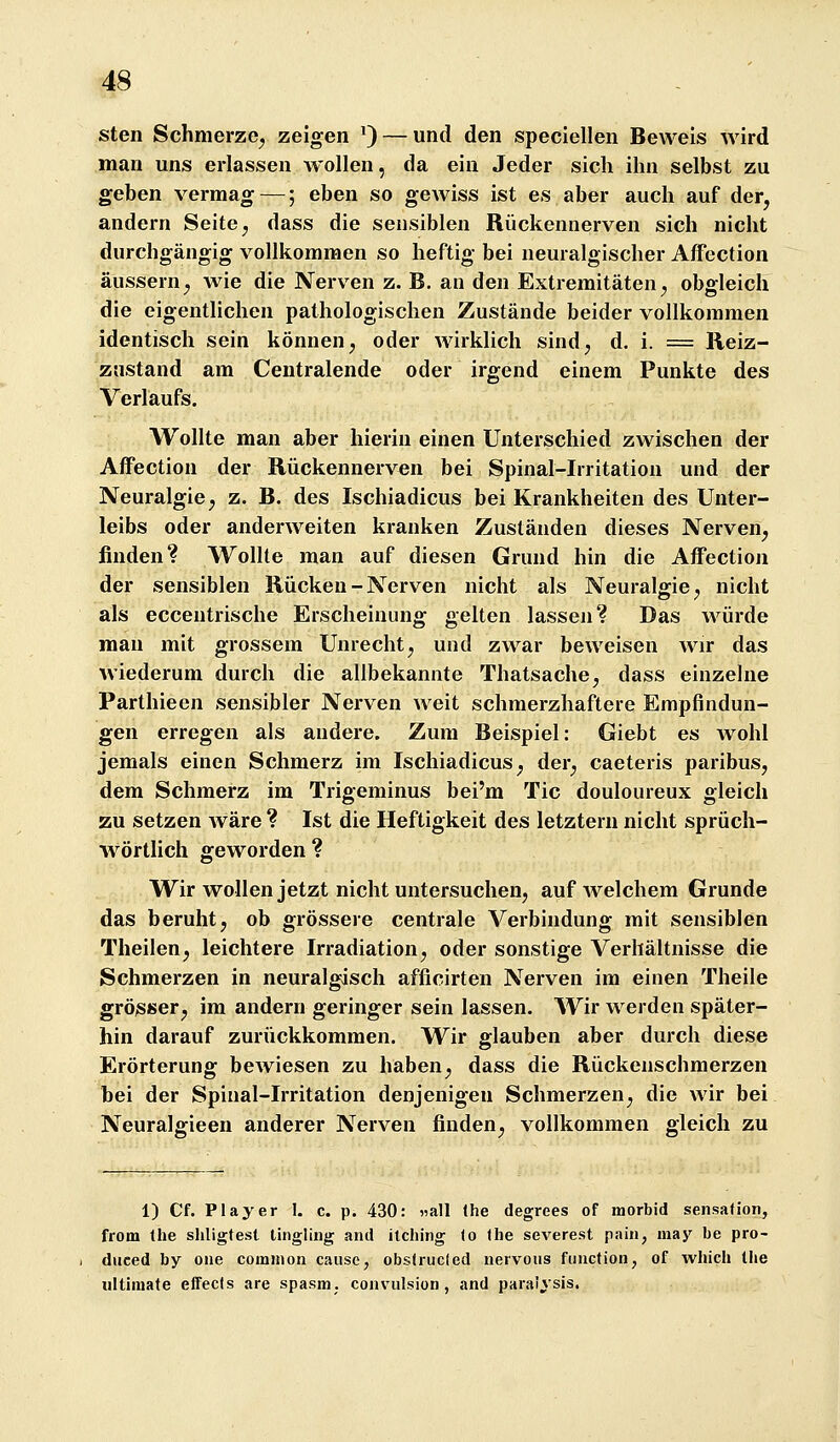 sten Schmerze^ zeigen *) — und den speciellen Beweis wird man uns erlassen wollen, da ein Jeder sich ihn selbst zu geben vermag—; eben so gewiss ist es aber auch auf der, andern Seite ^ dass die sensiblen Rückennerven sich nicht durchgängig vollkommen so heftig bei neuralgischer Affection äussern^ wie die Nerven z. B. an den Extremitäten^ obgleich die eigentlichen pathologischen Zustände beider vollkommen identisch sein können ^ oder wirklich sind^ d. i. = Reiz- znstand am Centralende oder irgend einem Punkte des Verlaufs. Wollte man aber hierin einen Unterschied zwischen der Affection der Rückennerven bei Spinal-Irritation und der Neuralgie; z. B. des Ischiadicus bei Krankheiten des Unter- leibs oder anderweiten kranken Zuständen dieses Nerven^ finden? Wollte man auf diesen Grund hin die Affection der sensiblen Rücken - Nerven nicht als Neuralgie ^ nicht als eccentrische Erscheinung gelten lassen? Das würde man mit grossem Unrecht^ und zwar beweisen wir das wiederum durch die allbekannte Thatsache, dass einzelne Parthieen sensibler Nerven weit schmerzhaftere Empfindun- gen erregen als andere. Zum Beispiel: Giebt es wohl jemals einen Schmerz im Ischiadicus^ der^ caeteris paribus, dem Schmerz im Trigeminus bei'm Tic douloureux gleich zu setzen wäre ? Ist die Heftigkeit des letztern nicht sprüch- wörtlich geworden ? Wir wollen jetzt nicht untersucheUj auf Avelchem Grunde das beruht j ob grössere centrale Verbindung mit sensiblen Theilen^ leichtere Irradiation^ oder sonstige Verhältnisse die Schmerzen in neuralgisch afficirten Nerven im einen Theile grösser j im andern geringer sein lassen. Wir werden später- hin darauf zurückkommen. Wir glauben aber durch diese Erörterung bcAviesen zu haben ^ dass die Rückenschmerzen bei der Spinal-Irritation denjenigen Schmerzen^ die wir bei Neuralgieen anderer Nerven finden^ vollkommen gleich zu 1) Cf. Player 1. c. p. 430: «all (he degrees of morbid sensafion, from Ihe sliligtest tingling and ilching to Ihe severest pain, may be pro- diiced by oiie common cause, obstrucled nervons fiinction, of wliich tlie ultimate effecis are spasm. convulsion, and paralysis.