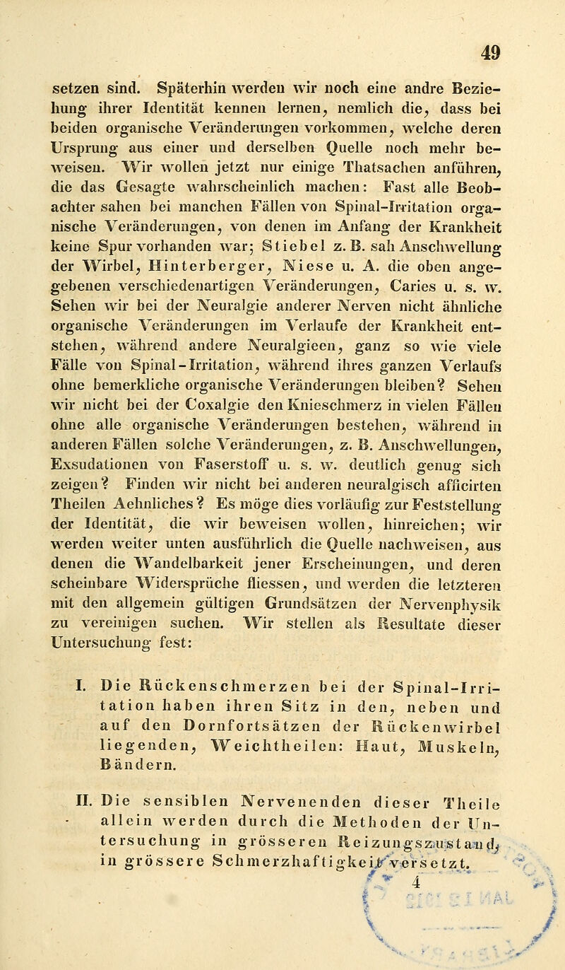 setzen sind. Späterhin werden wir noch eine andre Bezie- hung ihrer Identität kennen lernen^ nemlich die^ dass bei beiden organische Veränderungen vorkommen^ welche deren Ursprung aus einer und derselben Quelle noch mehr be- Aveiseu. Wir wollen jetzt nur einige Thatsachen anführen, die das Gesagte wahrscheinlich machen: Fast alle Beob- achter sahen bei manchen Fällen von Spinal-Irritation orga- nische Veränderungen j von denen im Anfang der Krankheit keine Spur vorhanden war; Stiebel z. B. sah Anschwellung der Wirbel, Hinter berger, Niese u. A. die oben ange- gebenen verschiedenartigen Veränderungen, Caries u, s. w. Sehen wir bei der Neuralgie anderer Nerven nicht ähnliche organische Veränderungen im Verlaufe der Krankheit ent- stehen, während andere Neuralgieen, ganz so wie viele Fälle von Spinal-Irritation, während ihres ganzen Verlaufs ohne beraerkliche organische Veränderungen bleiben? Sehen wir nicht bei der Coxalgie den Knieschmerz in vielen Fällen ohne alle organische Veränderungen bestehen, während in anderen Fällen solche Veränderungen, z. B. Anschwellungen, Exsudalionen von Faserstoff u. s. w. deutlich genug sich zeigen? Finden wir nicht bei anderen neuralgisch afficirten Theilen Aehnliches ? Es möge dies vorläufig zur Feststellung der Identität, die wir beweisen wollen, hinreichen; wir werden weiter unten ausführlich die Quelle nachweisen, aus denen die Wandelbarkeit jener Erscheinungen, und deren scheinbare Widersprüche fliessen, und werden die letzteren mit den allgemein gültigen Grundsätzen der Nervenphysik zu vereinigen suchen. Wir stellen als Resultate dieser Untersuchung fest: I. Die Rückenschmerzen bei der Spinal-Irri- tation haben ihren Sitz in den, neben und auf den Dornfortsätzen der Rückenwirbel liegenden, Weichtheilen: Haut, Muskeln, Bändern. II. Die sensiblen Nervenenden dieser Theile allein werden durch die Methoden der Un- tersuchung in grösseren Reizungszmstaaid^ in grössere Schmerzhaftiokeiifversetzt. \