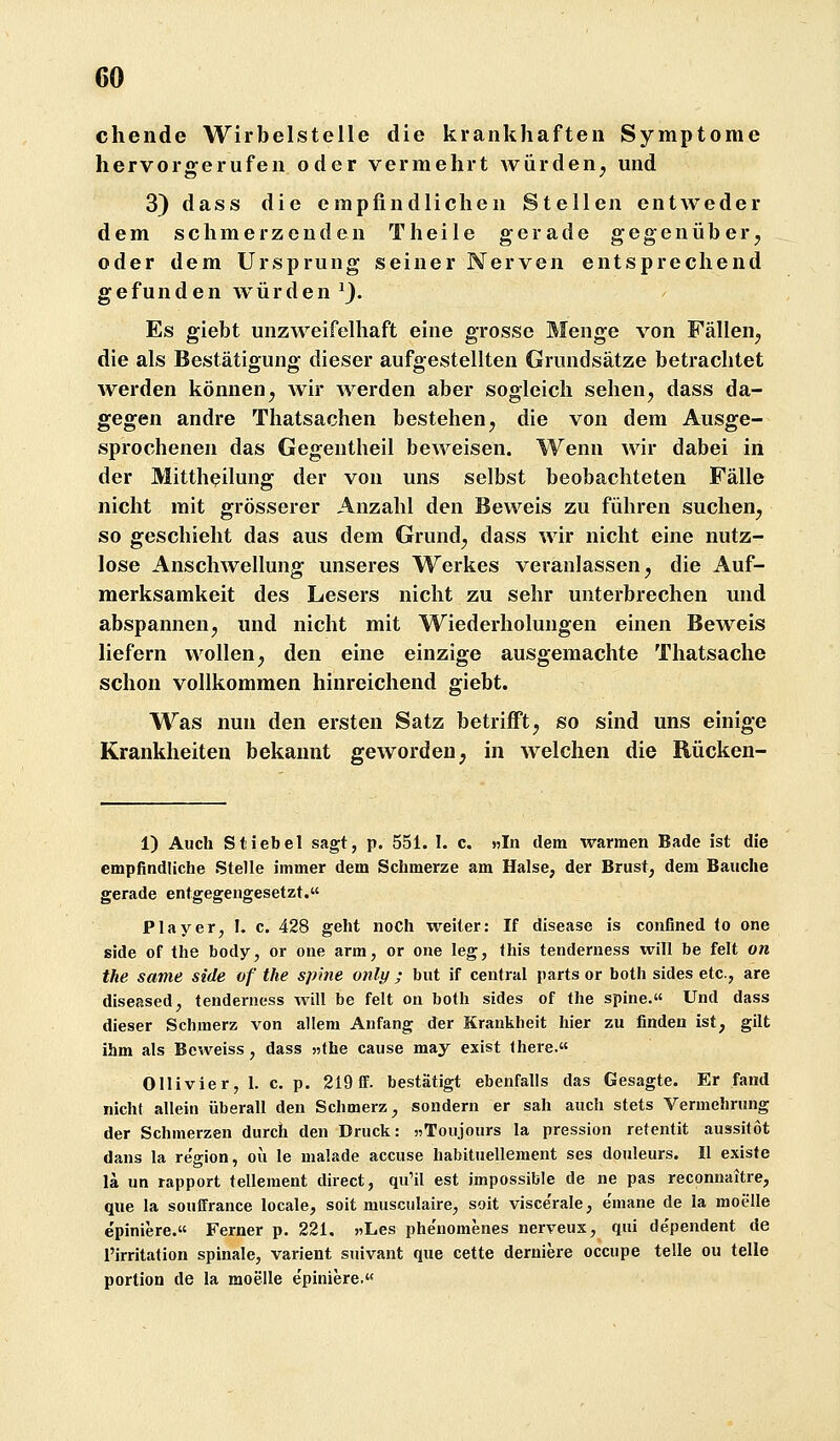 chende Wirbelstelle die krankhaften Symptome hervorgerufen oder vermehrt Avürden^ mid 3) dass die empfindlichen Stellen entweder dem schmerzenden Theile gerade gegenüber^ oder dem Ursprung seiner Nerven entsprechend gefunden würden^}. Es giebt unzweifelhaft eine grosse Menge von Fällen^ die als Bestätigung dieser aufgestellten Grundsätze betrachtet werden können^ wir werden aber sogleich sehen, dass da- gegen andre Thatsachen bestehen, die von dem Ausge- sprochenen das Gegentheil beweisen. Wenn wir dabei in der Mitthßilung der von uns selbst beobachteten Fälle nicht mit grösserer Anzahl den Beweis zu führen suchen, so geschieht das aus dem Grund, dass wir nicht eine nutz- lose Anschwellung unseres Werkes veranlassen, die Auf- merksamkeit des Lesers nicht zu sehr unterbrechen und abspannen, und nicht mit Wiederholungen einen Beweis liefern wollen, den eine einzige ausgemachte Thatsache schon vollkommen hinreichend giebt. Was nun den ersten Satz betrifft, so sind uns einige Krankheiten bekannt geworden, in welchen die Rücken- 1) Auch Stiebel sagt, p. 551. 1. c. »Jn dem warmen Bade ist die empfindliche Stelle immer dem Schmerze am Halse, der Brust, dem Bauche gerade entgegengesetzt. Player, I. c. 428 geht noch weiter: If disease is confined (o one side of the body, or one arm, er one leg, (his tenderness will be feit on the same side of the spine only ; but if central parts or both sides etc., are diseased, tenderness Avill be feit on both sides of the spine.« Und dass dieser Schmerz von allem Anfang der Krankheit hier zu finden ist, gilt ihm als Beweiss, dass «the cause may exist fhere.« Ollivier, 1. c. p. 219 flf. bestätigt ebenfalls das Gesagte. Er fand nicht allein überall den Schmerz, sondern er sah auch stets Vermehrung der Schmerzen durch den Druck: »Toujours la pression retentit aussilot dans la re'gion, ou le malade accuse habituellement ses douleurs. II existe lä un rapport tellement direct, qu'il est impossible de ne pas reconnaitre, que la souffrance locale, soit musculaire, soit visce'rale, e'mane de la moelle e'piniere. Ferner p. 221. »Les phe'nomenes nerveux, qui de'pendent de ['Irritation spinale, varient suivant que cette derniere occupe teile ou teile portion de la moelle epiniere.«