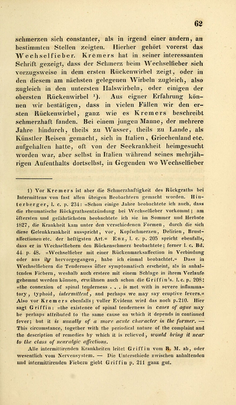 62 schmerzen sich constanter^ als in irgend einer andern, an bestimmten Stellen zeigten. Hierher gehört vorerst das Wechselfieber. Kremers hat in seiner interessanten Schrift gezeigt, dass der Schmerz beim Wechselfieber sich vorzugsweise in dem ersten Rückenwirbel zeigt, oder in den diesem am nächsten gelegenen Wirbeln zugleich, also zugleich in den untersten Halswirbeln, oder einigen der obersten Rückenwirbel 0- -^s eigner Erfahrung kön- nen wir bestätigen, dass in vielen Fällen wir den er- sten Rückenwirbel, ganz wie es Kremers beschreibt schmerzhaft fanden. Bei einem jungen Manne, der mehrere Jahre hindurch, theils zu Wasser, theils zu Lande, als Künstler Reisen gemacht, sich in Italien , Griechenland etc. aufgehalten hatte, oft von der Seekrankheit heimgesucht worden war, aber selbst in Italien während seines mehrjäh- rigen Aufenthalts dortselbst, in Gegenden wo Wechselfieber 1) Vor Krem er s ist aber die Schmcrzliaftigkeit des Rückgralhs bei Iiitermittens von fast allen übrigen Beobachtern gemacht worden. Hin- terberger, 1. c. p. 234: jiSchon einige Jahre beobachtete ich auch, dass die rhenmatische Rückgra(hsentziindiing bei Wechselfieber vorkommt; am öftersten und gefährlichsten beobachtete ich sie im Sommer und Herbste 1827; die Krankheit kam unter den verschiedenen Formen, durch die sich diese Gelenkkrankheit ausspricht, vor, Kopfschmerzen, Delirien, Brust- affectionen etc. der heftigsten Art.« Enz, 1. c. p. 205 spricht ebenfalls, dass er in VVechselfiebern den Rückenschmerz beobachtete; ferner 1. c. Bd. 44. p. 48. 55Wechselfieber mit einer Rückenmarksaffection in Verbindung oder aus ily hervorgegangen, habe ich einmal beobachtet. Dass in Wechselfiebern die Tenderness öfter symptomatisch erscheint, als in anhal- tenden Fiebern, weshalb auch erstere mit einem Schlage in ihrem Verlaufe gehemmt werden können, erwähnen auch schon die Griff in's. 1. c.p. 208: jjthe connexion of spinal tenderness . . . is met with in severe inflamma- tory, typhoid, intermittent, and perhaps we may say eruptive fevers.« Also vor Krem er s ebenfalls; voller Evidenz wird das noch p.210. Hier sagt Griff in: «the existence of spinal tenderness in cases of ague may be perhaps attributed to <he same cause on which it depends in continued fever; but it is usually of a more acute character in the former. —• This circumstance, logether wilh the periodical nature of the complaint and the description of remedies by Avhich it is relieved, would bring it ncar to the dass of neiiralgic affections. Alle intermitfirenden Krankheiten leitet Griff in vom R. M. ab, oder wesentlich vom Nervensystem. — Die Unterschiede zwischen anhaltenden und intermitlirenden Fiebern giebt Griff in p. 211 ganz gut.