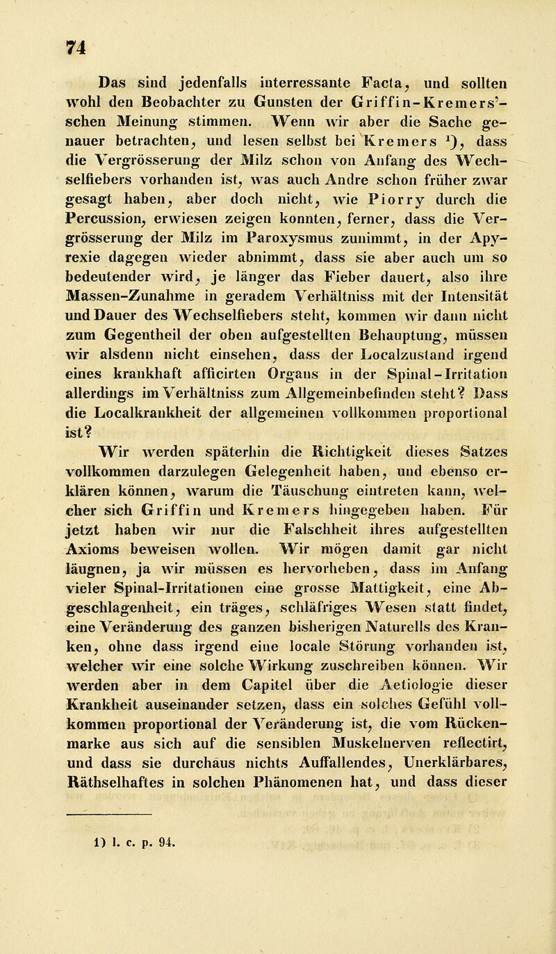 Das sind jedenfalls interressante Facta, und sollten wohl den Beobachter zu Gunsten der Griff in-Kremers'- schen Meinung stimmen. Wenn wir aber die Sache ge- nauer betrachten^ und lesen selbst bei Kremers ^}, dass die Vergrösserung der Milz schon von Anfang des Wech- selfiebers vorhanden ist^ was auch Andre schon früher zwar gesagt haben^ aber doch nicht, wie Piorry durch die Percussion, erwiesen zeigen konnten, ferner, dass die Ver- grösserung der Milz im Paroxysmus zunimmt, in der Apy- rexie dagegen wieder abnimmt, dass sie aber auch um so bedeutender wird, je länger das Fieber dauert, also ihre Massen-Zunahme in geradem Verhältniss mit der Intensität und Dauer des Wechselfiebers steht, kommen wir dann nicht zum Gegentheil der oben aufgestellten Behauptung, müssen wir alsdenn nicht einsehen, dass der Localzusland irgend eines krankhaft afficirten Organs in der Spinal-Irritation allerdings im Verhältniss zum Allgemeinbefinden steht? Dass die Localkrankheit der allgemeinen vollkommen proportional ist? Wir werden späterhin die Richtigkeit dieses Satzes vollkommen darzulegen Gelegenheit haben, und ebenso er- klären können, warum die Täuschung eintreten kann, wel- cher sich Griffin und Kremers hingegeben haben. Für jetzt haben wir nur die Falschheit ihres aufgestellten Axioms beweisen wollen. Wir mögen damit gar nicht läugnen, ja wir müssen es hervorheben, dass im Anfang vieler Spinal-Irritationen eine grosse Mattigkeit, eine Ab- geschlagenheit, ein träges, schläfriges Wesen statt findet, eine Veränderung des ganzen bisherigen Naturells des Kran- ken, ohne dass irgend eine locale Störung vorhanden ist, welcher wir eine solche Wirkung zuschreiben können. Wir werden aber in dem Capitel über die Aetiologie dieser Krankheit auseinander setzen, dass ein solches Gefühl voll- kommen proportional der Veränderung ist, die vom Rücken- marke aus sich auf die sensiblen Muskelnerven reflectirt, und dass sie durchaus nichts Auffallendes, Unerklärbares, Räthselhaftes in solchen Phänomenen hat, und dass dieser