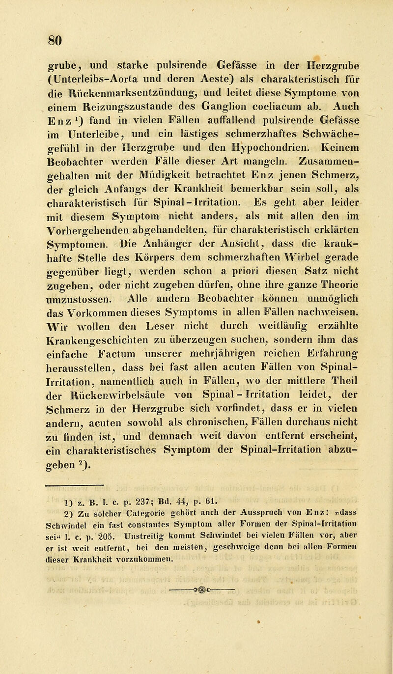 grübe, und starke pulsirende Gefässe in der Herzgrube (Unterleibs-Aorta und deren Aeste) als charakteristisch für die Rückenmarksentzündung, und leitet diese Symptome von einem Reizuugszustande des Ganglion coeliacum ab. Auch Enz ^) fand in vielen Fällen auffallend pulsirende Gefässe im Unterleibe, und ein lästiges schmerzhaftes Schwäche- gefühl in der Herzgrube und den Hypochondrien. Keinem Beobachter werden Fälle dieser Art mangeln. Zusammen- gehalten mit der Müdigkeit betrachtet Enz jenen Schmerz, der gleich Anfangs der Krankheit bemerkbar sein soll, als charakteristisch für Spinal-Irritation. Es geht aber leider mit diesem Symptom nicht anders, als mit allen den im Vorhergehenden abgehandelten, für charakteristisch erklärten Symptomen. Die Anhänger der Ansicht, dass die krank- hafte Stelle des Körpers dem schmerzhaften Wirbel gerade gegenüber liegt, werden schon a priori diesen Satz nicht zuo-eben, oder nicht zugeben dürfen, ohne ihre ganze Theorie umzustossen. Alle andern Beobachter können unmöglich das Vorkommen dieses Symptoms in allen Fällen nachweisen. Wir wollen den Leser nicht durch Aveitläufig erzählte Krankengeschichten zu überzeugen suchen, sondern ihm das einfache Factum unserer mehrjährigen reichen Erfahrung herausstellen, dass bei fast allen acuten Fällen von Spinal- irritation, uamenthch auch in Fällen, wo der mittlere Theil der Rückenwirbelsäule von Spinal - Irritation leidet, der Schmerz in der Herzgrube sich vorfindet, dass er in vielen andern, acuten sowohl als chronischen, Fällen durchaus nicht zu finden ist, und demnach weit davon entfernt erscheint, ein charakteristisches Symptom der Spinal-Irritation abzu- geben ^). 1) z. B. 1. c. p. 237; Bd. 44, p. 61. 2) Zu solcher Categorie gehört anch der Ausspruch von Enz: «dass Schivitidel ein fast constantes Symptom aller Formen der Spinal-Irritation sei 1. c. p. 205. Unstreitig kommt Schwindel bei vielen J'ällen vor, aber er ist weit entfernt, bei den meisten, geschweige denn bei allen Formen dieser Krankheit vorzukommen.