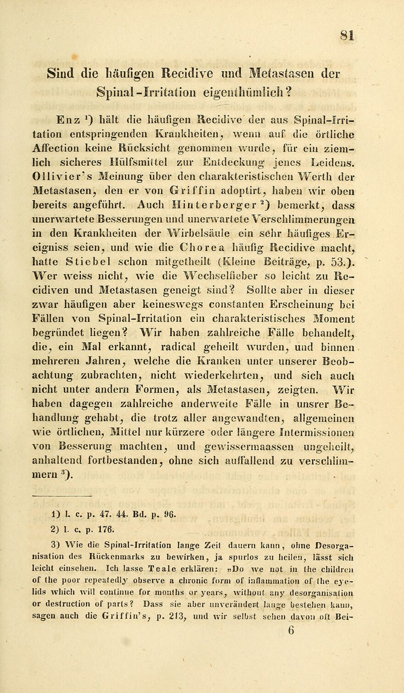 Sind die liäufigeii Recidive und Metastasen der Spinal-Irritation eigeuiliümlicli ? Enz ^) hält die häufigen Recidive der aus Spinal-Irri- tation entspringenden Krankheiten^ wenn auf die örthche Affection keine Rücksicht genommen wurde, für ein ziem- lich sicheres Hülfsmiitel zur Entdeckung jenes Leidens. Ollivier's Meinung über den charakteristischen Werth der Metastasen, den er von Griff in adoptirt, haben wir oben bereits angeführt. Auch Hinterberger ^) bemerkt, dass unerwartete Besserun<jeu und unerwartete Verschlimraerunaen in den Krankheiten der Wirbelsäule ein sehr häufigfes Er- eigniss seien, und wie die Chorea häufig Recidive macht, hatte Stichel schon mitgctheilt (Kleine Beiträge, p. 53.). Wer weiss nicht, wie die Wechseifieber so leicht zu Re- cidiven und Metastasen geneigt sind? Sollte aber in dieser zwar häufigen aber keineswegs constanten Erscheinung bei Fällen von Spinal-Irritation ein charakteristisches Moment begründet liegen? Wir haben zahlreiche Fälle behandelt, die, ein Mal erkannt, radical geheilt wurden, und binnen mehreren Jahren, welche die Kranken unter unserer Beob- achtung zubrachten, nicht wiederkehrten, und sich auch nicht unter andern Formen, als Metastasen, zeigten. Wir haben dagegen zahlreiche anderweite Fälle in unsrer Be- handlung gehabt, die trotz aller angewandten, allgemeinen wie örtlichen, Mittel nur kürzere oder längere Intermissionen von Besserung machten, und gewissermaassen ungeheilt, anhaltend fortbestanden, ohne sich auffallend zu verschliin- meru ^). 1) 1. c. p. 47. 44. Bd. p. 96. 2) 1. c. p. 176. 3) Wie die Spinal-Irritation lange Zeit dauern kann, ohne Desorga- nisation des Rückenmarks zu bewirken, ja spurlos zu heilen, iässt sich leicht einsehen. Ich lasse Teale erklären: »Do we not in the childrea of the poor repeatedly observe a chronic form of iaflammation of the eye- lids which will continue for months or years, without any desorganisafion or destruction of parts ? Dass sie aber unveränder/t lange bestehen kann, sagen auch die Griffin's^ p. 213, und wir selljst sehen davon oft Bei- 6