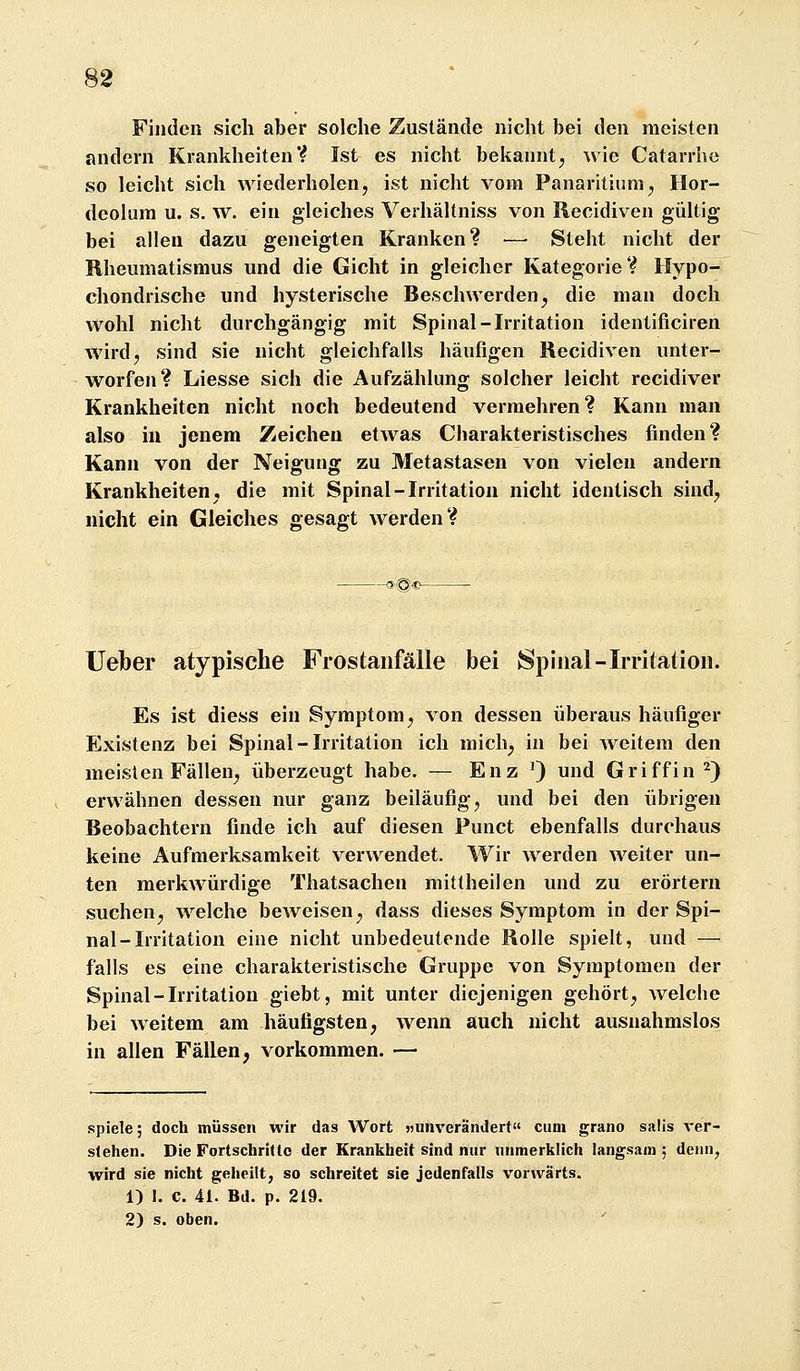 Finden sich aber solche Zustände nicht bei den meisten andern KrankheitenV Ist es nicht bekannt^ wie Catarrhe so leicht sich wiederholen, ist nicht vom Panaritium, Hor- deolum u. s. w. ein gleiches Verhältniss von Recidiven gültig bei allen dazu geneigten Kranken? — Steht nicht der Rheumatismus und die Gicht in gleicher Kategorie? Hypo- chondrische und hysterische Beschwerden^ die man doch wohl nicht durchgängig mit Spinal-Irritation identificiren wirdj sind sie nicht gleichfalls häufigen Recidiven unter- worfen? Liesse sich die Aufzählung solcher leicht recidiver Krankheiten nicht noch bedeutend vermehren? Kann man also in jenem Zeichen etwas Charakteristisches finden? Kann von der Neigung zu Metastasen von vielen andern Krankheiten, die mit Spinal-Irritation nicht identisch sind, nicht ein Gleiches gesagt werden? Ueber atypische Frostaiifälle bei Spinal-Irritation. Es ist diess ein Symptom^ von dessen überaus häufiger Existenz bei Spinal-Irritation ich mich^ in bei weitem den meisten Fällen^ überzeugt habe. — Enz 9 d Griffin ^) erwähnen dessen nur ganz beiläufig j und bei den übrigen Beobachtern finde ich auf diesen Punct ebenfalls durchaus keine Aufmerksamkeit verwendet. Wir werden weiter un- ten merkwürdige Thatsachen mittheilen und zu erörtern suchen^ welche beweisen^ dass dieses Symptom in der Spi- nal-Irritation eine nicht unbedeutende Rolle spielt, und — falls es eine charakteristische Gruppe von Symptomen der Spinal - Irritation giebt, mit unter diejenigen gehört, welche bei weitem am häufigsten, wenn auch nicht ausnahmslos in allen Fällen, vorkommen. — spiele; doch müssen wir das Wort »unverändert cum grano salis ver- stehen. Die Fortschritte der Krankheit sind nur unmerklich langsam; denn, wird sie nicht geheilt, so schreitet sie jedenfalls vorwärts. 1) I. c. 41. Bd. p. 219. 2) s. oben.