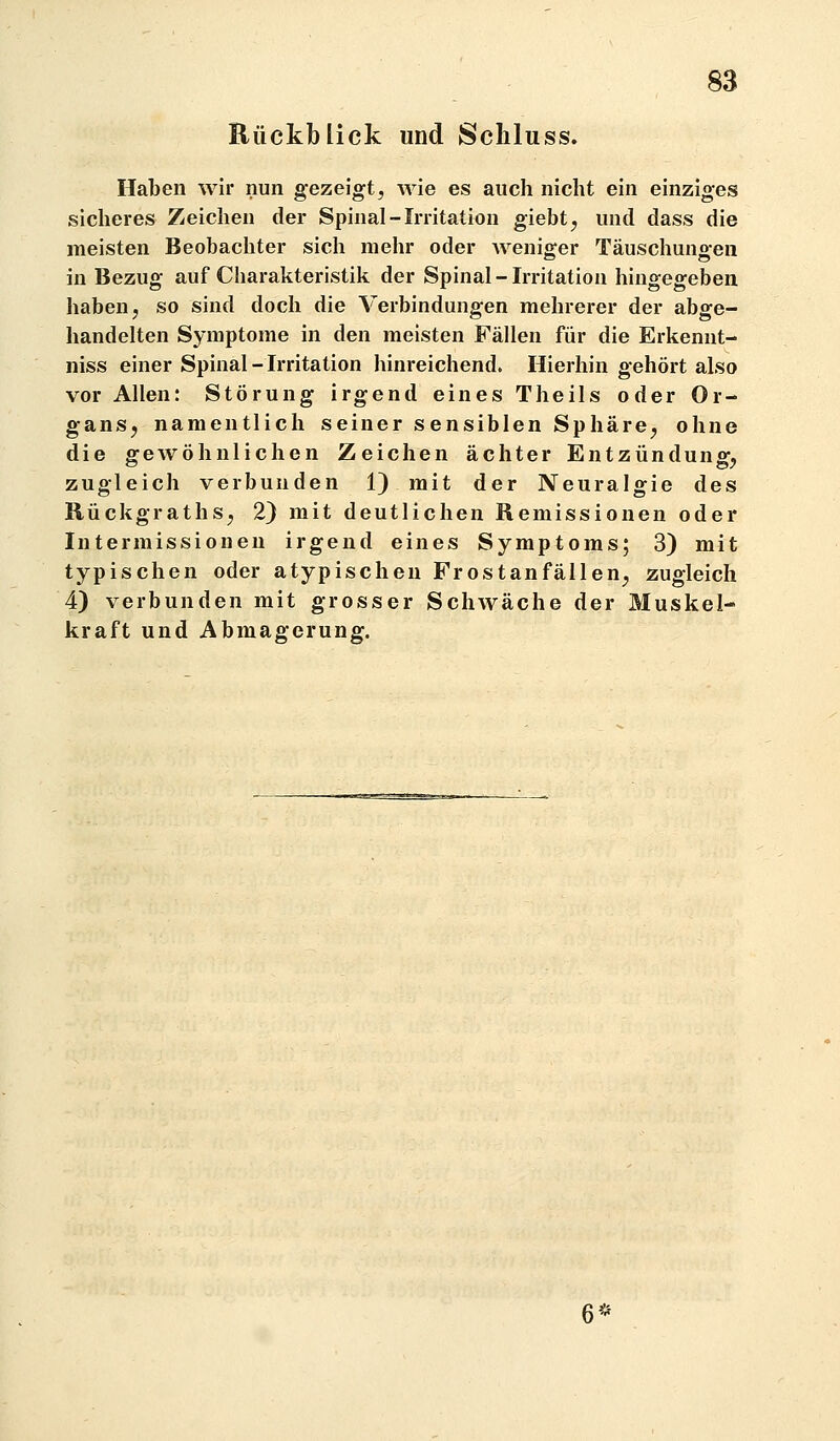 Rückblick und Schluss. Haben wir nun gezeigt, wie es auch nicht ein einziges sicheres Zeichen der Spinal-Irritation giebt^ und dass die meisten Beobachter sich mehr oder weniger Täuschungen in Bezug auf Charakteristik der Spinal-Irritation hingegeben haben, so sind doch die Verbindungen mehrerer der abge- handelten Symptome in den meisten Fällen für die Erkennt- niss einer Spinal-Irritation hinreichend. Hierhin gehört also vor Allen: Störung irgend eines Theils oder Or- ganS; namentlich seiner sensiblen Sphäre, ohne die gewöhnlichen Zeichen ächter Entzündung, zugleich verbunden 1) mit der Neuralgie des Rückgraths, 2) mit deutlichen Remissionen oder Intermissionen irgend eines Symptoms; 3) mit typischen oder atypischen Frostanfällen, zugleich 4) verbunden mit grosser Schwäche der Muskel- kraft und Abmagerung.