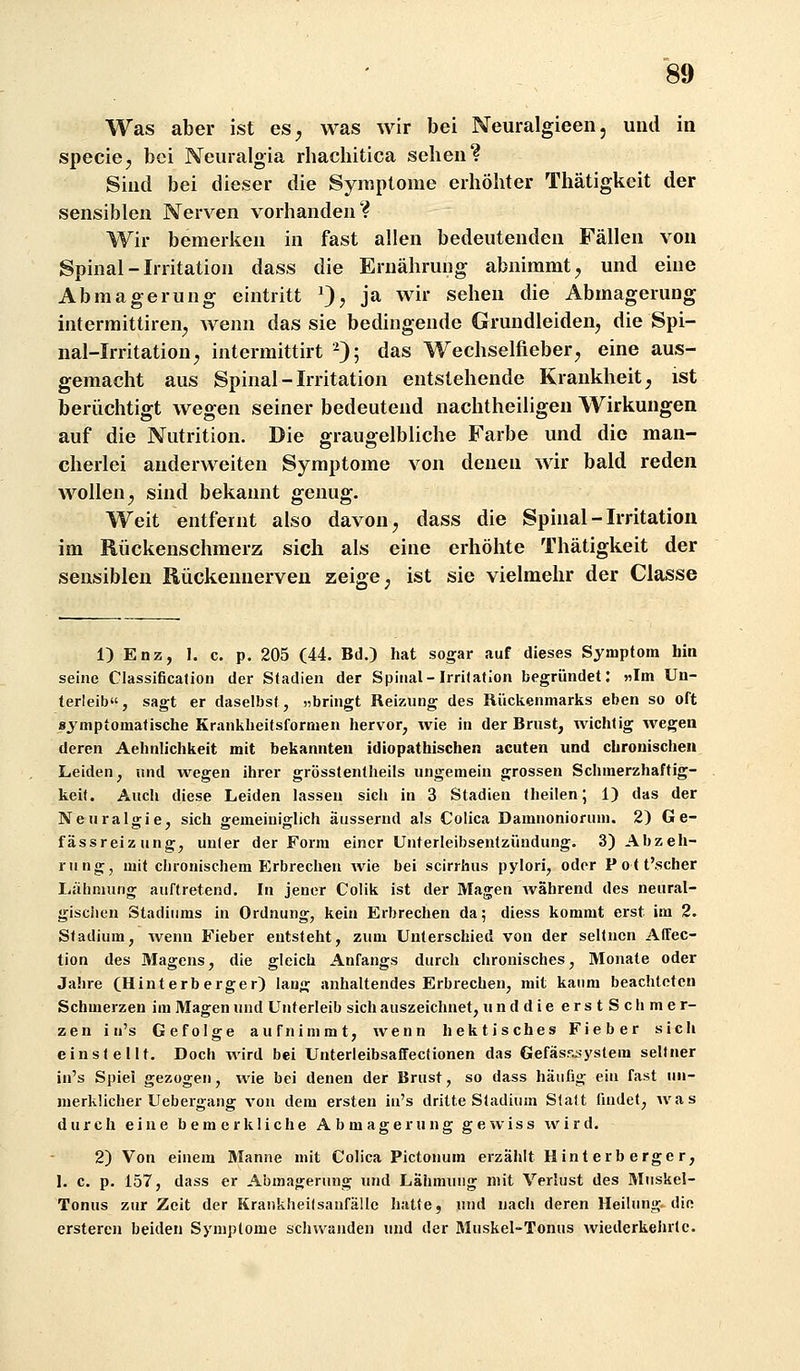 Was aber ist es^ was wir bei Neuralgieen, und in specicj bei Neiiralgia rhachitica sehen? Sind bei dieser die Symptome erhöhter Thätigkeit der sensiblen Nerven vorhanden? Wir bemerken in fast allen bedeutenden Fällen von Spinal-Irritation dass die Ernährung abnimmt, und eine Abmagerung eintritt ^^, ja wir sehen die Abmagerung intermittiren, wenn das sie bedingende Grundleiden, die Spi- nal-Irritation, intermittirt ^); das Wechselfieber, eine aus- gemacht aus Spinal - Irritation entstehende Krankheit, ist berüchtigt wegen seiner bedeutend nachtheiligeu Wirkungen auf die Nutrition. Die graugelbliche Farbe und die man- cherlei auderweiten Symptome von denen wir bald reden wollen, sind bekannt genug. Weit entfernt also davon, dass die Spinal-Irritation im Rückenschmerz sich als eine erhöhte Thätigkeit der sensiblen Rückennerven zeige, ist sie vielmehr der Classe 1) Enz, I. c. p. 205 (44. Bd.) hat sogar auf dieses Symptom hin seine Classification der Stadien der Spinal-Irritation begründet: «Im Un- terleib«, sagt er daselbst, «bringt Reizung des Rückenmarks eben so oft symptomatische Krankheitsformen hervor, wie in der Brust, wichtig wegen deren Aehnlichkeit mit bekannten idiopathischen acuten und chronischen Leiden, und wegen ihrer grösstentlieils ungemein grossen Schmerzhaftig- keit. Auch diese Leiden lassen sich in 3 Stadien theilen; 1) das der Neuralgie, sich gemeiniglich äussernd als Colica Damnoniorum. 2) Ge- fässreizung, unter der Form einer Unterleibsentzündung. 3) Abzeh- rung, mit chronischem Erbrechen wie bei scirrhus pylori, oder Pott'scher Lähmung auftretend. In jener Colik ist der Magen während des neural- gisclien Stadiums in Ordnung, kein Erbrechen da 5 diess kommt erst im 2. Stadium, Avenu Fieber entsteht, zum Unterschied von der seltnen Atfec- tion des Magens, die gleich Anfangs durch chronisches, Monate oder Jahre (Hinterberger) lang anhaltendes Erbrechen, mit kaum beachteten Schmerzen im Magen und Unterleib sich auszeichnet, und die erstScIi mer- zen i u's Gefolge aufnimmt, wenn hektisches Fieber sich einstellt. Doch wird bei Unterleibsaffectionen das Gefäs5u?ystem seltner in's Spiel gezogen, wie bei denen der Brust, so dass häufig ein fast un- merklicher Uebergang von dem ersten in's dritte Stadium Statt findet, was durch eine bemerkliche Abmagerung gewiss wird. 2) Von einem Blanne mit Colica Pictonum erzählt Hint erb erge r, 1. c. p. 157, dass er Abmagerung und Lähmung mit Verlust des Muskel- Tonus zur Zeit der Kraukheilsanfällc hatte, und nach deren Heilung, die ersteren beiden Symptome schwanden und der Muskel-Tonus wiederkelntc.