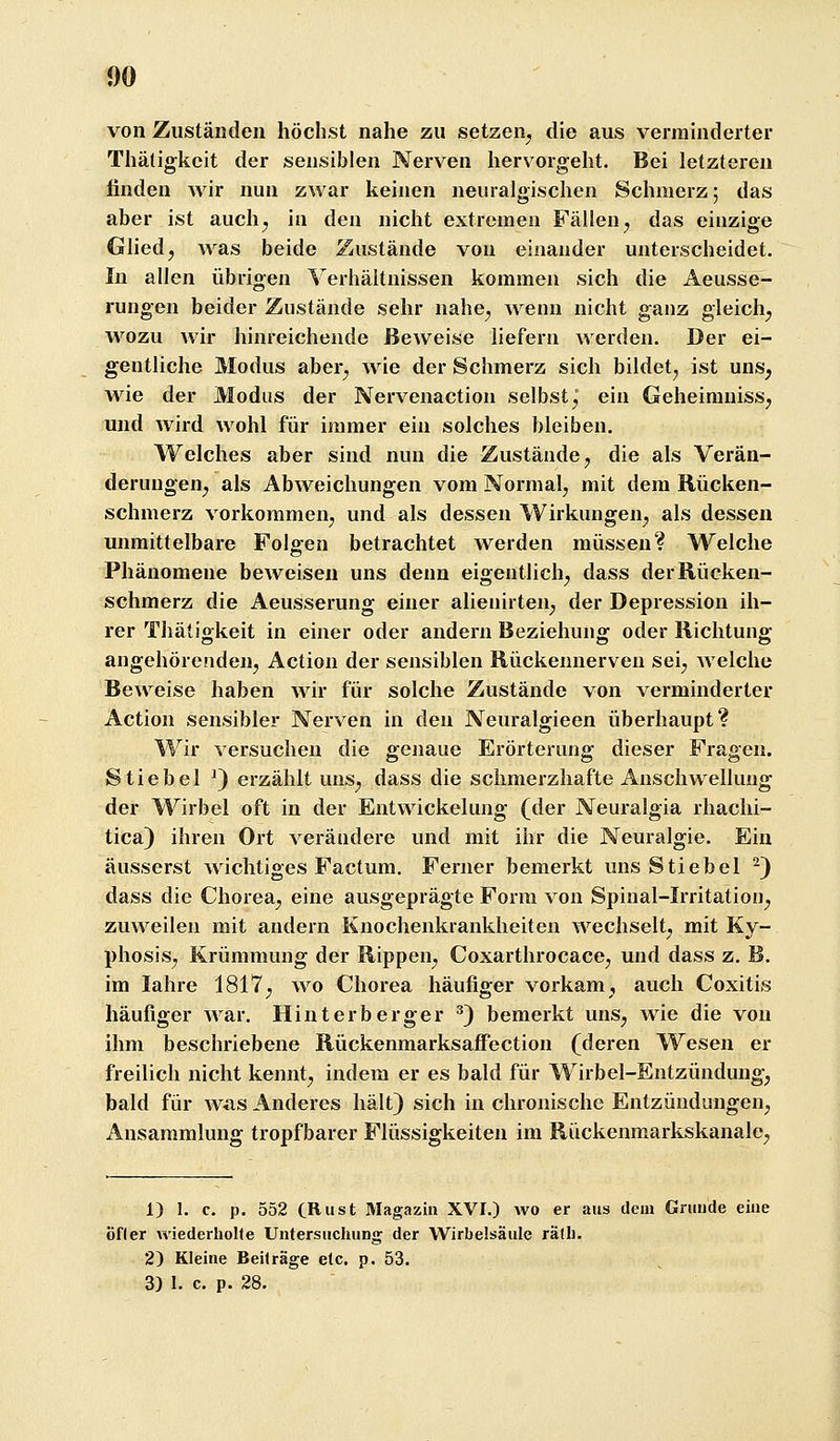 m von Zuständen höchst nahe zu setzen^ die aus verinhiderter Thätigkcit der sensiblen Nerven hervorgeht. Bei letzteren finden Avir nun zwar keinen neuralgischen Schmerz; das aber ist aucli^ in den nicht extremen Fällen ^ das einzige Glied, was beide Zustände von einander unterscheidet. In allen übrigen Verhältnissen kommen sich die Aeusse- rungen beider Zustände sehr nahe, wenn nicht ganz gleich, wozu wir hinreichende Beweise liefern werden. Der ei- gentliche Modus aber, wie der Schmerz sich bildet, ist uns, wie der Modus der Nervenaction selbst j ein Geheimniss, und wird wohl für immer ein solches bleiben. Welches aber sind nun die Zustände, die als Verän- derungen, als Abweichungen vom Normal, mit dem Rücken- schmerz vorkommen, und als dessen Wirkungen, als dessen unmittelbare Folgen betrachtet werden müssen? Welche Phänomene beweisen uns denn eigentlich, dass der Rücken- schmerz die Aeusserung einer alienirten, der Depression ih- rer Thätigkeit in einer oder andern Beziehung oder Richtung angehörenden, Action der sensiblen Rückennerven sei, welche Beweise haben wir für solche Zustände von verminderter Action sensibler Nerven in den Neuralgieen überhaupt? Wir versuchen die genaue Erörterung dieser Fragen. Stiebel ^) erzählt uns, dass die schmerzhafte Anschwellung der Wirbel oft in der Entwickelung (der Neuralgia rhachi- tica) ihren Ort verändere und mit ihr die Neuralgie. Ein äusserst wichtiges Factum. Ferner bemerkt uns Stiebel ^) dass die Chorea, eine ausgeprägte Form von Spinal-Irritatiou, zuweilen mit andern Knochenkrankheiten wechselt, mit Ky- phosis, Krümmung der Rippen, Coxarthrocace, und dass z. B. im lahre 1817, wo Chorea häufiger vorkam, auch Coxitis häufiger Avar, Hin t erb erger ^) bemerkt uns, wie die von ihm beschriebene Rückenmarksaffection (deren Wesen er freilich nicht kennt, indem er es bald für Wirbel-Entzündung, bald für was Anderes hält} sich in chronische Entzündungen, Ansammlung tropfbarer Flüssigkeiten im Rückenmarkskanalc, 1) I. c. p. 552 (Rust Magazin XVI.) wo er aus dem Grunde eine öfler wiederholte Untersuchung der Wirbelsäule räth. 2) Kleine Beiträge etc. p. 53. 3) I. c. p. 28.