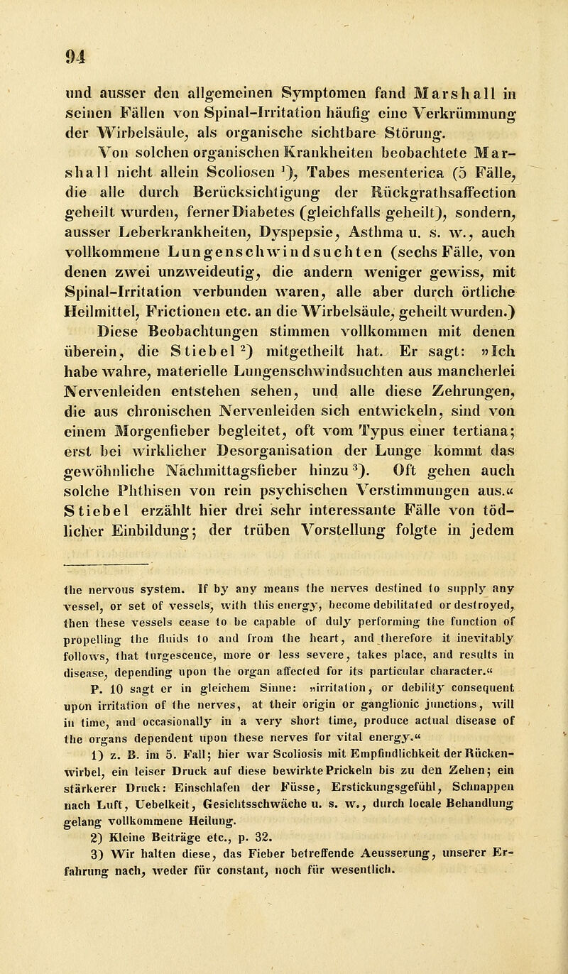 lind ausser den allgemeinen Symptomen fand Mars hall in seinen Fallen von Spinal-Irritation häufig eine Verkrümmung der AVirbelsäule^ als organische sichtbare Störung, Von solchen organischen Krankheiten beobachtete Mar- shall nicht allein Scoliosen ^J, Tabes mesenterica (5 Fälle^ die alle durch Berücksichtigung der Rückgrathsaffection geheilt wurden, ferner Diabetes (gleichfalls geheilt}, sondern, ausser Leberkrankheiten, Dyspepsie, Asthma u. s. w., auch vollkommene Lungenschwindsüchten (sechs Fälle, von denen zwei unzweideutig, die andern weniger gewiss, mit Spinal-Irritation verbunden waren, alle aber durch örtliche Heilmittel, Frictionen etc. an die Wirbelsäule, geheilt wurden.) Diese Beobachtungen stimmen vollkommen mit denen überein, die Stiebel^) mitgetheilt hat. Er sagt: 5>Ich habe wahre, materielle Lungenschwindsüchten aus mancherlei Nervenleiden entstehen sehen, und alle diese Zehrungen, die aus chronischen Nervenleiden sich entwickeln, sind von einem Morgenfieber begleitet, oft vom Typus einer tertiana; erst bei wirklicher Desorganisation der Lunge kommt das gewöhnliche Nächmittagsfieber hinzu ^). Oft gehen auch solche Phthisen von rein psychischen Verstimmungen aus.« Stiebel erzählt hier drei sehr interessante Fälle von töd- licher Einbildung; der trüben Vorstellung folgte in jedem the nervous system. If by any ineans tlie iierves deslined lo siipply any vessel, or set of vesscls, with Ulis ener»y, hecome debilitated ordesiroyed, Ihen these vessels cease (o be capable of duly perforniiiig the function of propellinsr llie fliiids fo and from (he lieart, and tlierefore it inevifablj follows, Ihat (urgescence, more or less severe, takes place, and results in disease, depending upon (he organ affecied for its particular character. P. 10 sagt er in gleichem Sinne: «irrita(ion, or debility conseqiient upon irritation of (he nerves, at Iheir origin or gangüonic jiinctions, will in (ime, and occasionally in a very short time, produce actual disease of the Organs dependeiit upon these nerves for vital energy. 1) z. B. im 5. Fall; hier war Scoliosis mit Empfindlichkeit der Rücken- wirbel, ein leiser Druck auf diese bewirkte Prickeln bis zu den Zehen; ein stärkerer Drnck: Einschlafen der Füsse, Erstickungsgefühl, Schnappen nach Luft, Uebelkeit, Gesichtsschwäche u. s. w., durch locale Behandlung gelang vollkommene Heilung. 2) Kleine Beiträge etc., p. 32. 3) Wir halten diese, das Fieber betreffende Aeusserimg, unserer Er- fahrung nach, weder für constant, noch für wesentlich.