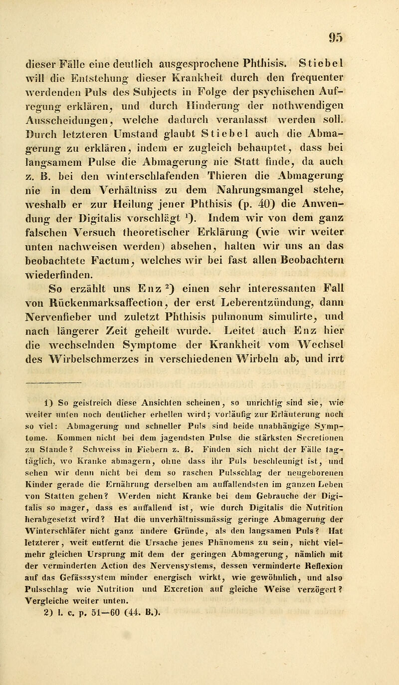 dieser Fälle eine deutlich ausgesprochene Phthisis. Stiebet will die Entstehung dieser Krankheit durch den frequenter werdenden Puls des Subjects in Folge der psychischen Auf- regung erklären^ und durch Hinderung der notliAvendigen Ausscheidungen j welche dadurch veranlasst Averden soll. Durch letzteren Umstand glaubt Stiebel auch die Abma- gerung zu erklären, indem er zugleich behauptet, dass bei langsamem Pulse die Abmagerung nie Statt finde, da auch z. B. bei den winterschlafenden Thieren die Abmagerung nie in dem Verhältniss zu dem Nahrungsmangel stehe^ weshalb er zur Heilung jener Phthisis (p. 40) die Anwen- dung der Digitalis vorschlägt ^). Indem wir von dem ganz falschen Versuch theoretischer Erklärung (wie wir weiter unten nachweisen werden) absehen, halten wir uns an das beobachtete Factum, welches wir bei fast allen Beobachtern wiederfinden. So erzählt uns Enz ^) einen sehr interessanten Fall von Rückenraarksaffection, der erst Leberentzündung, dann Nervenfieber und zuletzt Phthisis pulmonum simulirte, und nach längerer Zeit geheilt wurde. Leitet auch Enz hier die Avechselnden Symptome der Krankheit vom Wechsel des Wirbelschmerzes in verschiedenen Wirbeln ab, und irrt 1) So geistreich diese Ansichten scheinen ^ so imrichtio; sind sie, Avie weiter nnien noch deiUüeher erhellen wird; vorläufig zur Erläuterung noch so viel: Abmagerung und schneller Puls sind beide unabhängige Sjnip- tome. Kommen nicht bei dem jagendsten Pulse die stärksten Secretioneu zu Stande? Schweiss in Fiebern z. ß. Finden sich nicht der Falle tag- täglich^ wo Kranke abmagern, ohne dass ihr Puls beschleunigt ist, und sehen wir denn nicht bei dem so raschen Pulsschlag der neugeborenen Kinder gerade die Ernährung derselben am auffallendsten im ganzen Leben von Statten gehen? Werden nicht Kranke bei dem Gebrauche der Digi- talis so mager, dass es auffallend ist, wie durch Digitalis die Nutrition herabgesetzt wird? Hat die unverhältnissmässig geringe Abmagerung der Winterschläfer nicht ganz andere Gründe, als den langsamen Puls? Hat letzterer, weit entfernt die Ursache jenes Phänomens zu sein, nicht viel- mehr gleichen Ursprung mit dem der geringen Abmagerung, nämlich mit der verminderten Action des Nervensystems, dessen verminderte Reflexion auf das Gefasssystem minder energisch wirkt, wie gewöhnlich, und also Pulsschlag wie Nutrition und Excretion auf gleiche Weise verzögert ? Vergleiche weiter unten. 2) 1. c. p. 51-60 (44. B.).