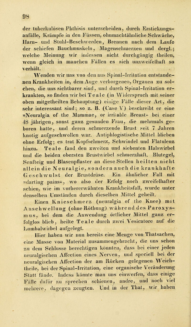 der tuberkulösen Phthisis unterscheiden^ durch Erstickungs- anfälle. Krämpfe in den Füssen^ ohnmachtähnliche Schwäche, Harn- und Stuhl-Beschwerden, Brennen nach dem Laufe der schiefen Bauchmuskeln, Magenschmerzen und dergl.; welche Meinung wir indessen nicht durchgängig theilen, wenn gleich in manchen Fällen es sich unzweifelhaft so verhält. Wenden wir uns von den aus Spinal-lrritation entstande- nen Krankheiten in, dem Auge verborgene!!, Organen zu sol- chen, die uns sichtbarer sind, und durch Spinal-lrritation er- krankten, so finden wir bei T e al e (in Widerspruch mit seiner oben mitgetheilten Behauptung) eiuige Fälle dieser Art, die sehr interessant sind; so z. B. (Case V) beschreibt er eine 55Neuralgia of the Mammae, or irritable Breast bei einer 48 jährigen, sonst ganz gesunden Frau, die mehrmals ge- boren hatte, und deren schmerzende Brust seit 7 Jahren knotig aufgeschwollen war. Antiphlogistische Mittel blieben ohne Erfolg; es trat Kopfschmerz, Schwindel und Flatulenz hinzu. Teale fand den zweiten und siebenten Halswirbel und die beiden obersten Brustwirbel schmerzhaft. Blutegel, Senfteig und Blasenpflaster an diese Stellen heilten nicht allein die Neuralgie, sondern auch die krankhafte Geschwulst der Brustdrüse. Ein ähnlicher Fall mit wdarting pains«, wo also der Erfolg noch zweifelhafter schien, wie im vorhererwähnten Krankheitsfall, wurde unter denselben Umständen durch dieselben Mittel geheilt. Einen Knieschmerz (neuralgia of the Knee) mit Anschwellung (ohne Eöthung) während des Paroxys- mus, bei dem die Anwendung örtlicher Mittel ganz er- fol<rlos blieb , heilte Teale durch zwei Vesicatore auf die Lumbalwirbel aufgelegt. Hier haben wir nun bereits eine Menge von Thatsachen, eine Masse von Material zusammengebracht, die uns schon au dem Schlüsse berechtigen könnten, dass bei einer jeden neuralgischen AlFection eines Nerven, und speciell bei der neuralgischen Atfection der am Rücken gelegenen Weich- theile, bei der Spinal-lrritation, eine organische Veränderung Statt fände. ludess könnte man uns einwerfen, dass einige Fälle dafür zu sprechen schienen, andre, und noch viel mehrere, dagegen zeugten. Und in der That, wir haben