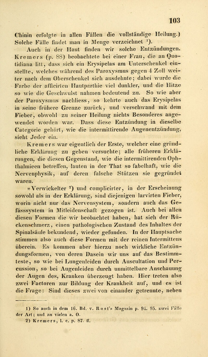 Chinin erfolgte in allen Fällen die vollständige Heilung.) Solche Fälle findet man in Menge verzeichnet 0- Auch in der Haut finden wir solche Entzündungen. Kremers (p. 88) beobachtete bei einer Frau^ die an Quo- tidiana litt, dass sich ein Erysipelas am Unterschenkel ein- stellte, welches während des Paroxysraus gegen 4 Zoll Avei- ter nach dem Oberschenkel sich ausdehnte; dabei wurde die Farbe der afficirten Hautparthie viel dunkler^ und die Hitze so wie die Geschwulst nahmen bedeutend zu. So wie aber der Paroxysmus nachliess, so kehrte auch das Erysipelas in seine frühere Grenze zurück, und verschwand mit dem Fieber, obwohl zu seiner Heilung nichts Besonderes ange- Avendet vvorden war. Dass diese Entzündung in dieselbe Categorie gehört, wie die intermittirende Augenentzündung, sieht Jeder ein. Kremers war eigentlich der Erste, welcher eine gründ- liche Erklärung zu geben versuchte; alle früheren Erklä- rungen, die diesen Gegenstand, wie die intermittirenden Oph- thalmieen betreffen, lauten in der That so fabelhaft, wie die Nervenphysik, auf deren falsche Stützen sie gegründet waren. r Verwickelter ^) und complicirter, in der Erscheinung sowohl als in der Erklärung, sind diejenigen larvirten Fieber, worin nicht nur das Nervensystem, sondern auch das Ge- fässsystem in Mitleidenschaft gezogen ist. Auch bei allen diesen Formen die wir beobachtet haben, hat sich der Rü- ckenschmerz, einen pathologischen Zustand des Inhaltes der Spinalsäule bekundend, wieder gefunden. In der Hauptsache stimmen also auch diese Formen mit der reinen Intermittens überein. Es kommen aber hierzu noch wirkliche Entzün- dungsformen, von deren Dasein wir uns auf das Bestimm- teste, so wie bei Lungenleiden durch Auscultation und Per- cussion, so bei Augenleiden durch unmittelbare Anschauung der Augen des. Kranken überzeugt haben. Hier treten also zwei Factoren zur Bildung der Krankheit auf, und es ist die Frage: Sind dieses zwei von einander getrennte, neben 1) So auch in dem 16. Bd. v. RiisCs Magazin p. 94. 95. zwei Fülle der Art; und an vielen a. 0. 2) Kreniers, 1. c. p. 87. If.