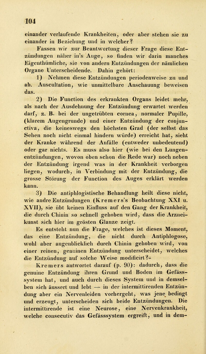 einander verlaufende Krankheiten, oder aber stehen sie zu einander in Beziehung und in welcher? Fassen Avir zur Beantwortung dieser Frage diese Ent- zündungen näher in's Auge, so finden wir darin manches Eigenthümliche, sie von andern Entzündungen der nämlichen Organe Unterscheidende. Dahin gehört: 1) Nehmen diese Entzündungen periodenweise zu und ab. Auscultation, wie unmittelbare Anschauung beweisen das. 2) Die Function des erkrankten Organs leidet mehr, als nach der Ausdehnung der Entzündung erwartet werden darf, z. B- bei der ungetrübten Cornea, normaler Pupille, (klarem Augengrunde} und einer Entzündung der conjun- ctiva, die keineswegs den höchsten Gi*ad (der selbst das Sehen noch nicht einmal hindern würde) erreicht hat, sieht der Kranke während der Anfälle (entweder unbedeutend) oder gar nichts. Es muss also hier (wie bei den Lungen- entzündungen, wovon oben schon die Rede war) noch neben der Entzündung irgend was in der Krankheit verborgen liegen, wodurch, in Verbindung mit der Entzündung, die grosse Störung der Function des Auges erklärt werden kann. 3) Die antiphlogistische Behandlung heilt diese nicht, wie andre Entzündungen (Kremers's Beobachtung XXI u. XVII), sie übt keinen Einfluss auf den Gang der Krankheit, die durch Chinin so schnell gehoben wird, dass die Arznei- kunst sich hier im grösten Glänze zeigt. Es entsteht nun die Frage, welches ist dieses Moment, das eine Entzündung, die nicht durch Antiphlogose, wohl aber augenblicklich durch Chinin gehoben wird, von einer reinen, genuinen Entzündung unterscheidet, welches die Entzündung auf solche Weise modificirt? Krem er s antwortet darauf (p. 90): dadurch, dass die ffenuine Entzündung: ihren Grund und Boden im Gefäss- System hat, und auch durch dieses System und in demsel- ben sich äussert und lebt — in der interraittirenden Entzün- dung aber ein Nervenleiden vorhergeht, was jene bedingt und erzeugt, unterscheiden sich beide Entzündungen. Die intermittirende ist eine Neurose, eine Nervenkrankheit, welche cousecutiv das Gefässsystem ergreift, und in dem-