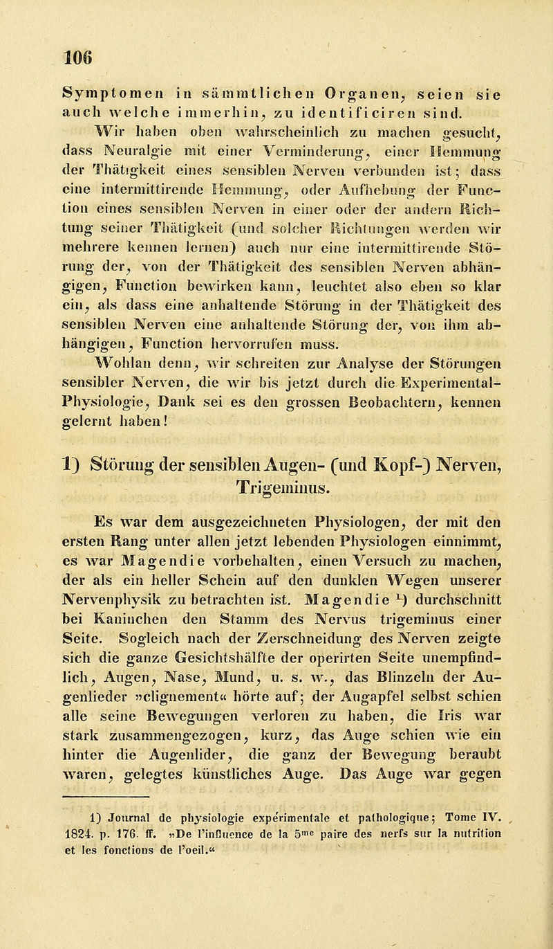 Symptomen in sämmtlichen Organen^ seien sie auch welche immerhin^ zu ideutif i ciren sind. Wir haben oben wahrscheinlich zu machen gesucht^ dass Neuralgie mit einer Verminderung^ einer Hemmung der Thätigkeit eines sensiblen Nerven verbunden ist; dass eine intermittirende Hemmung^ oder Aufhebung der Func- tion eines sensiblen Nerven in einer oder der andern Hich- tung seiner Thätigkeit (und solcher liichtungen werden wir mehrere kennen lernen) auch nur eine intermittirende Stö- rung der^ von der Thätigkeit des sensiblen Nerven abhän- gigen^ Function bewirken kann, leuchtet also eben so klar ein^ als dass eine anhaltende Störung in der Thätigkeit des sensiblen Nerven eine anhaltende Störung der, von ihm ab- hängigen, Function hervorrufen muss. Wohlan denn, wir schreiten zur Analyse der Störungen sensibler Nerven, die wir bis jetzt durch die Experimental- Physiologie, Dank sei es den grossen Beobachtern, kennen gelernt haben! 1) Störung der sensiblen Augen- (und Kopf-) Nerven, Trigeminus. Es war dem ausgezeichneten Physiologen, der mit den ersten Rang unter allen jetzt lebenden Physiologen einnimmt, es war Magendie vorbehalten, einen Versuch zu machen^ der als ein heller Schein auf den dunklen Wegen unserer Nervenphysik zu betrachten ist, Magendie ^) durchschnitt bei Kaninchen den Stamm des Nervus trigeminus einer Seite. Sogleich nach der Zerschneidung des Nerven zeigte sich die ganze Gesichtshälfte der operirten Seite unempfind- lich, Augen, Nase, Mund, u. s. w., das Blinzeln der Au- genlieder jjclignement« hörte auf; der Augapfel selbst schien alle seine Bewegungen verloren zu haben, die Iris war stark zusammengezogen, kurz, das Auge schien wie ein hinter die Augenlider, die ganz der Bewegung beraubt waren, gelegtes künstliches Auge. Das Auge war gegen 1) Journal de ph^'siologie experimenlale et palhologique; Tome IV. 1824. p. 176. IF. «De l'inDuence de la ö« paire des nerfs sur la nii<rifion et les foncJions de l'oeil.«
