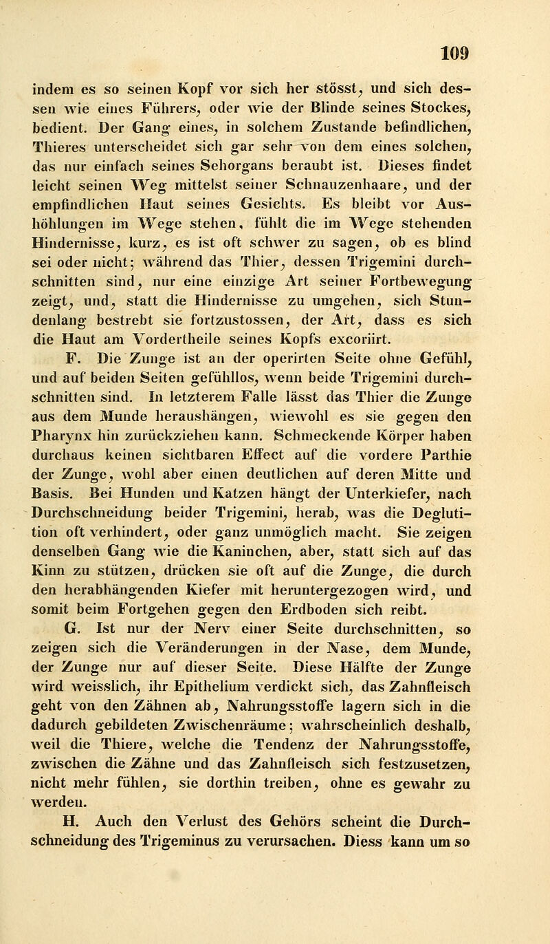 indem es so seineu Kopf vor sich her stösst;, und sich des- sen wie eines Führers^ oder wie der BUnde seines Stockes^ bedient. Der Gano^ eines^ in solchem Zustande befindhchen, Thieres unterscheidet sich gar sehr von dem eines solchen^ das nur einfach seines Sehorgans beraubt ist. Dieses findet leicht seinen Weg mittelst seiner Schnauzenhaare^ und der empfindlichen Haut seines Gesichts. Es bleibt vor Aus- höhlungen im Wege stehen, fühlt die im Wege stehenden Hindernissej kurz^ es ist oft schwer zu sagen ^ ob es blind sei oder nicht; während das Thier^ dessen Trigemini durch- schnitten sindj nur eine einzige Art seiner Fortbewegung zeigt^ und^ statt die Hindernisse zu umgehen^ sich Stun- denlang bestrebt sie fortzustossen, der Ait^ dass es sich die Haut am Vordertheile seines Kopfs excoriirt. F. Die Zunge ist an der operirten Seite ohne Gefühl^ und auf beiden Seiten gefühllos, wenn beide Trigemini durch- schnitten sind. In letzterem Falle lässt das Thier die Zunge aus dem Munde heraushängen, wiewohl es sie gegen den Pharynx hin zurückziehen kann. Schmeckende Körper haben durchaus keinen sichtbaren Effect auf die vordere Parthie der Zunge, wohl aber einen deutlichen auf deren Mitte und Basis. Bei Hunden und Katzen hängt der Unterkiefer, nach Durchschneidung beider Trigemini, herab, was die Degluti- tion oft verhindert, oder ganz unmöglich macht. Sie zeigen denselben Gang wie die Kaninchen, aber, statt sich auf das Kinn zu stützen, drücken sie oft auf die Zunge, die durch den herabhängenden Kiefer mit heruntergezogen wird, und somit beim Fortgehen gegen den Erdboden sich reibt. G. Ist nur der Nerv einer Seite durchschnitten, so zeigen sich die Veränderungen in der Nase, dem Munde, der Zunge nur auf dieser Seite. Diese Hälfte der Zunge wird Aveisslich, ihr Epithelium verdickt sich, das Zahnfleisch geht von den Zähnen ab, Nahrungsstofl'e lagern sich in die dadurch gebildeten Zwischenräume; wahrscheinlich deshalb, weil die Thiere, welche die Tendenz der Nahrungsstoffe, zwischen die Zähne und das Zahnfleisch sich festzusetzen, nicht mehr fühlen, sie dorthin treiben, ohne es gewahr zu werden. H. Auch den Verlust des Gehörs scheint die Durch- schneidung des Trigeminus zu verursachen. Diess kann um so