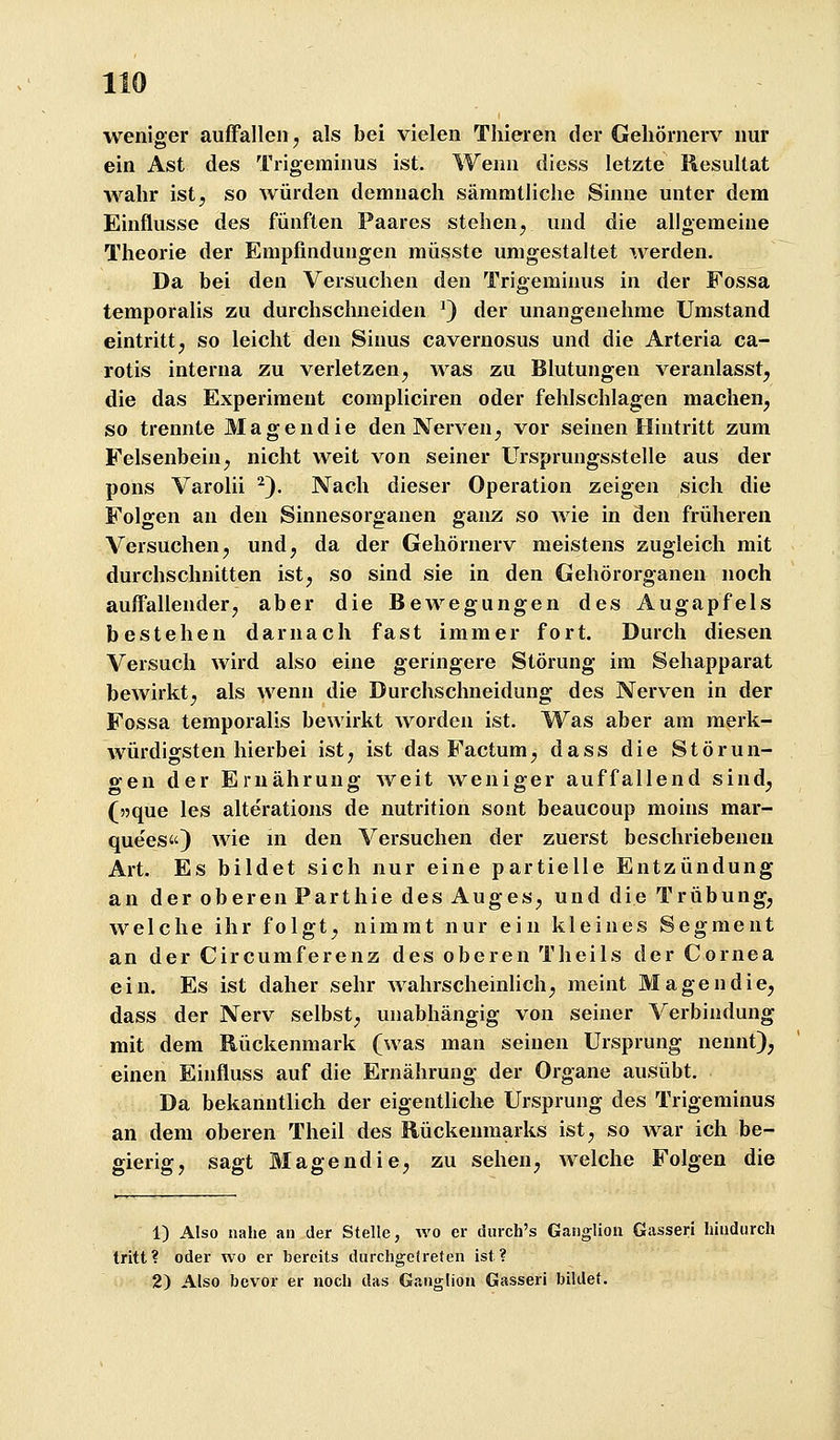 weniger auffallen j als bei vielen Thieren der Gehörnerv nur ein Ast des Trigeminus ist. Wenn diess letzte Resultat wahr ist, so würden demnach sämmtliche Sinne unter dem Einflüsse des fünften Paares stehen, und die allgemeine Theorie der Empfindungen müsste umgestaltet werden. Da bei den Versuchen den Trigeminus in der Fossa temporalis zu durchschneiden ^) der unangenehme Umstand eintritt j so leicht den Sinus cavernosus und die Arteria ca- rotis interna zu verletzen, was zu Blutungen veranlasst^ die das Experiment compliciren oder fehlschlagen machen, so trennte Magendie den Nerven, vor seinen Hintritt zum Felsenbein, nicht weit von seiner Ursprungsstelle aus der pons Varolii ^). Nach dieser Operation zeigen sich die Folgen an den Sinnesorganen ganz so Avie in den früheren Versuchen, und, da der Gehörnerv meistens zugleich mit durchschnitten ist, so sind sie in den Gehörorganen noch auffallender, aber die Bewegungen des Augapfels bestehen darnach fast immer fort. Durch diesen Versuch wird also eine geringere Störung im Sehapparat bewirkt, als wenn die Durchschneidung des Nerven in der Fossa temporalis bewirkt worden ist. Was aber am merk- würdigsten hierbei ist, ist das Factum, dass die Störun- gen der Ernährung weit weniger auffallend sind, (jjque les alterations de nutrition sont beaucoup moins mar- quees«) wie in den Versuchen der zuerst beschriebeneu Art. Es bildet sich nur eine partielle Entzündung an der oberen Parthie des Auges, und die Trübung, welche ihr folgt, nimmt nur ein kleines Segment an der Circumferenz des oberen Theils der Cornea ein. Es ist daher sehr wahrscheinUch, meint Magendie, dass der Nerv selbst, unabhängig von seiner Verbindung mit dem Rückenmark (was man seinen Ursprung nennt), einen Einfluss auf die Ernährung der Organe ausübt. Da bekanntlich der eigentliche Ursprung des Trigeminus an dem oberen Theil des Rückenmarks ist, so war ich be- gierig, sagt Magendie, zu sehen, welche Folgen die 1) Also nahe an der Stelle, wo er durch's Ganglion Gasseri hindurch tritt? oder wo er bereits durchgetreten ist? 2) Also bevor er noch das Ganglion Gasseri bildet.