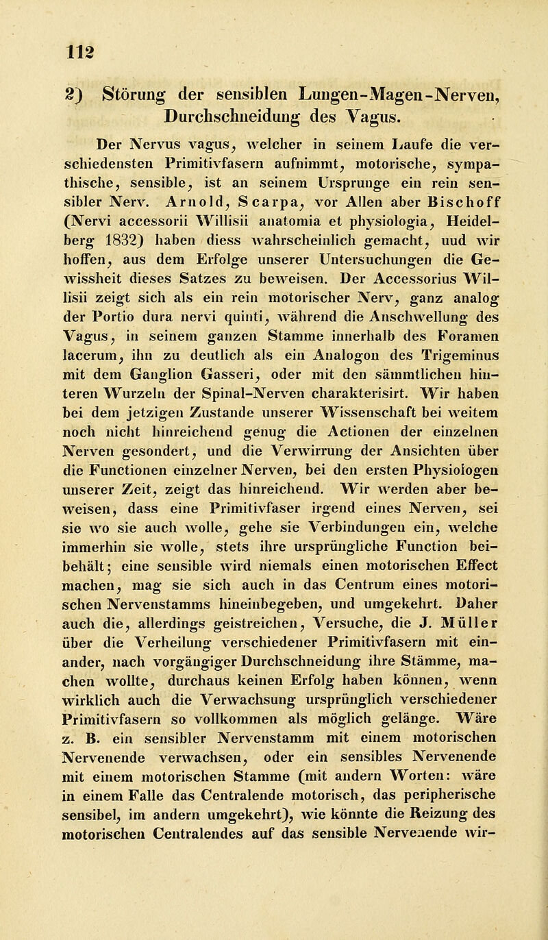 2) Störung der sensiblen Lungen-Magen-Nerven, Durchschneidung des Yagus. Der Nervus vagus^ welcher in seinem Laufe die ver- schiedensten Primitivfasern aufnimmt^ motorische^ sympa- thische, sensible, ist an seinem Ursprünge ein rein sen- sibler Nerv. Arnold, Scarpa, vor Allen aber Bischoff (Nervi accessorii Willisii anatomia et physiologia, Heidel- berg 1832) haben diess wahrscheinlich gemacht, uud Avir hoffen, aus dem Erfolge unserer Untersuchungen die Ge- wissheit dieses Satzes zu beweisen. Der Accessorius Wil- lisii zeigt sich als ein rein motorischer Nerv, ganz analog der Portio dura nervi quinti, während die Anschwellung des Vagus, in seinem ganzen Stamme innerhalb des Foramen lacerum, ihn zu deutlich als ein Analogen des Trigeminus mit dem Ganglion Gasseri, oder mit den sämmtlichen hin- teren Wurzeln der Spinal-Nerven charakterisirt. Wir haben bei dem jetzigen Zustande unserer Wissenschaft bei weitem noch nicht hinreichend genug die Actionen der einzelnen Nerven gesondert, und die Verwirrung der Ansichten über die Functionen einzelner Nerven, bei den ersten Physiologen unserer Zeit, zeigt das hinreichend. Wir werden aber be- weisen, dass eine Primitivfaser irgend eines Nerven, sei sie wo sie auch wolle, gehe sie Verbindungen ein, welche immerhin sie wolle, stets ihre ursprüngliche Function bei- behält; eine sensible wird niemals einen motorischen Effect machen, mag sie sich auch in das Centrum eines motori- schen Nervenstamms hineinbegeben, und umgekehrt. Daher auch die, allerdings geistreichen. Versuche, die J. Müller über die Verheilung verschiedener Primitivfasern mit ein- ander, nach vorgängiger Durchschneidung ihre Stämme, ma- chen wollte, durchaus keinen Erfolg haben können, wenn wirklich auch die Verwachsung ursprünglich verschiedener Primitivfasern so vollkommen als möglich gelänge. Wäre z. B. ein sensibler Nervenstamm mit einem motorischen Nervenende verwachsen, oder ein sensibles Nervenende mit einem motorischen Stamme (mit andern Worten: wäre in einem Falle das Centralende motorisch, das peripherische sensibel, im andern umgekehrt), wie könnte die Reizung des motorischen Centralendes auf das sensible Nervenende wir-