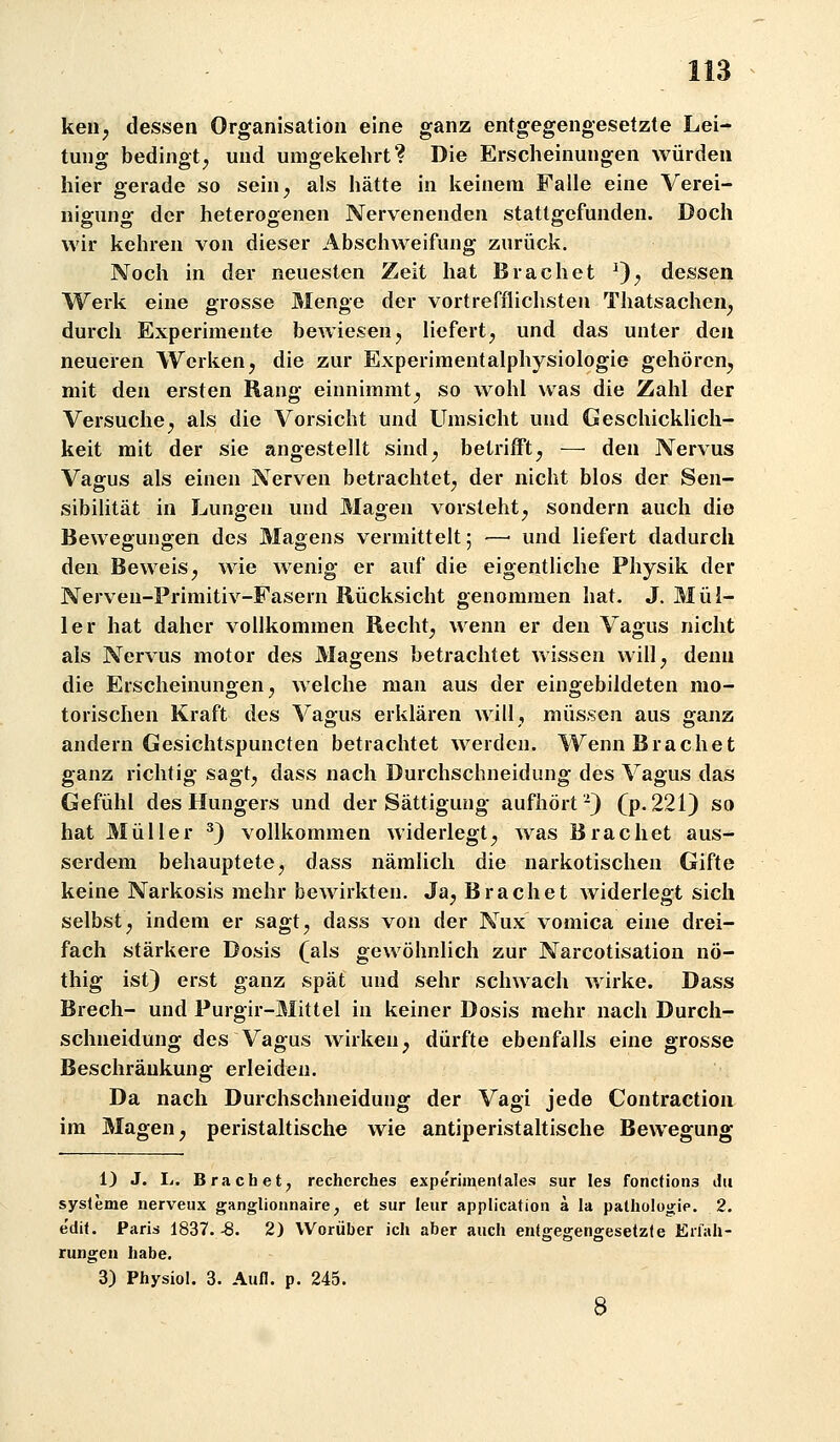 keu^ dessen Organisation eine ganz entgegengesetzte Lei- tung bedingt^ und umgekehrt? Die Erscheinungen würden hier gerade so sein^ als hätte in keinem Falle eine Verei- nigung der heterogenen Nervenenden stattgefunden. Doch wir kehren von dieser Abschweifung zurück. Noch in der neuesten Zeit hat Brächet ^); dessen Werk eine grosse Menge der vortrefflichsten Thatsachen^ durch Experimente bewiesen, liefert, und das unter den neueren Werken, die zur Experimentalphysiologie gehören, mit den ersten Rang einnimmt, so wohl was die Zahl der Versuche, als die Vorsicht und Umsicht und Geschicklich- keit mit der sie angestellt sind, betrifft, — den Nervus Vagus als einen Nerven betrachtet, der nicht blos der Sen- sibilität in Lungen und Magen vorsteht, sondern auch die Bewegungen des Magens vermittelt; ■—■ und liefert dadurch den Beweis, wie wenig er auf die eigentliche Physik der Nerven-Primitiv-Fasern Rücksicht genommen hat. J. Mül- ler hat daher vollkommen Recht, wenn er den Vagus nicht als Nervus motor des Magens betrachtet wissen will, denn die Erscheinungen, welche man aus der eingebildeten mo- torischen Kraft des Vagus erklären will, müssen aus ganz andern Gesichtspuncten betrachtet werden. Wenn Brächet ganz richtig sagt, dass nach Durchschneidung des Vagus das Gefühl des Hungers und der Sättigung aufhört-) (p.221) so hat Müller ^) vollkommen widerlegt, Avas Brächet aus- serdem behauptete, dass nämlich die narkotischen Gifte keine Narkosis mehr bewirkten. Ja, Brächet widerlegt sich selbst, indem er sagt, dass von der Nux vomica eine drei- fach stärkere Dosis (als gewöhnlich zur Narcotisation nö- thig ist) erst ganz spät und sehr schwach wirke. Dass Brech- und Purgir-Mittel in keiner Dosis mehr nach Durch- schneidung des Vagus wirken, dürfte ebenfalls eine grosse Beschränkung erleiden. Da nach Durchschneidung der Vagi jede Contractioa im Magen, peristaltische wie antiperistaltische Bewegung 1) J. L. Brächet, rechcrches experimenlale.s sur les fonctions du Systeme nerveux ganglionnaire, et sur leiir application a la pathologie. 2. e'dit. Paris 1837. -8. 2) Worüber ich aber auch entgegengesetzte Erfah- rungen habe. 3) Physiol. 3. Aufl. p. 245.