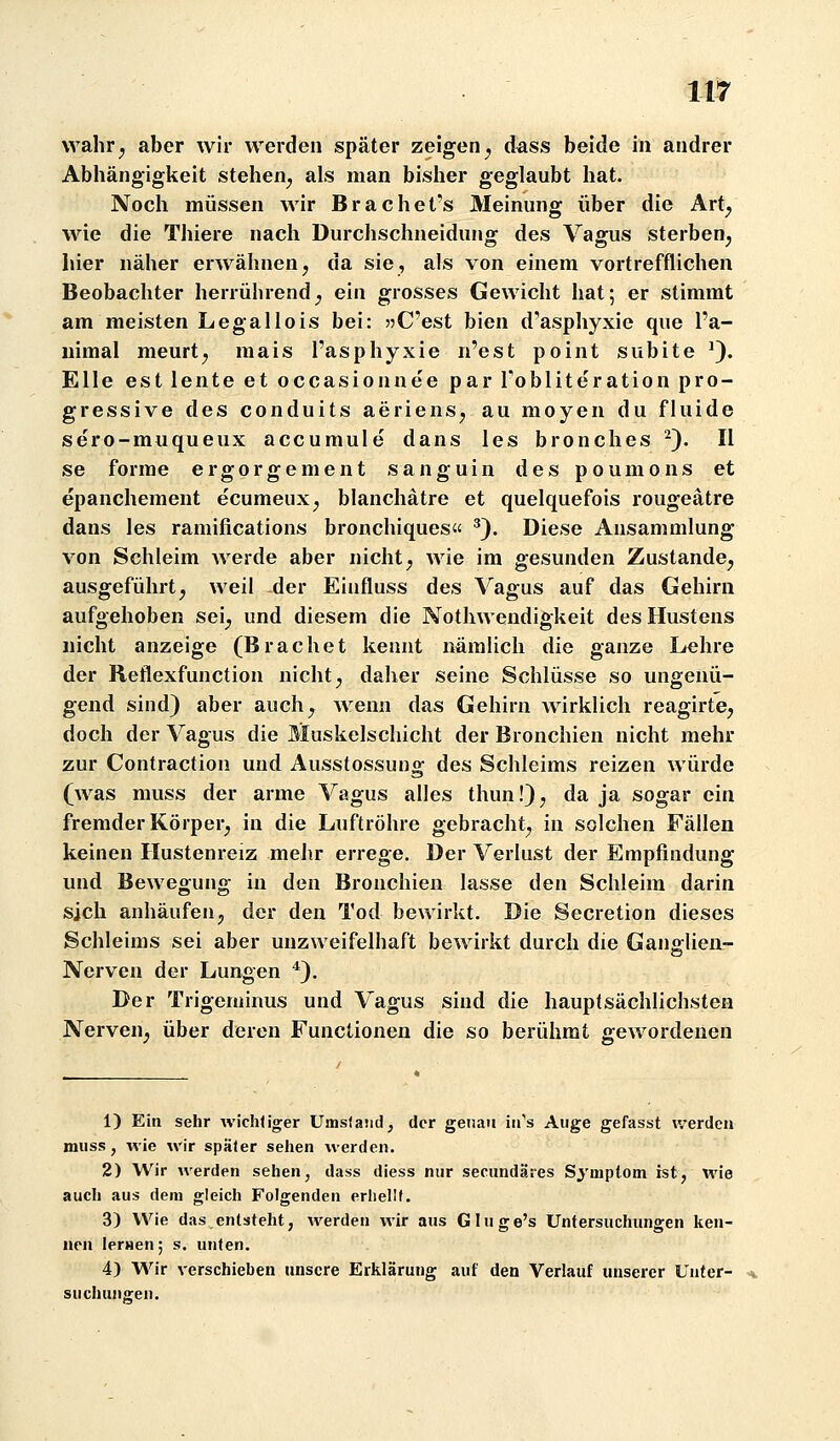 wahr^ aber wir werden später zeigen^ dass beide in andrer Abhängigkeit stehen^ als man bisher geglaubt hat. Noch müssen wir Brachet's Meinung über die Art^ wie die Thiere nach Durchschneidung des Vagus sterben^ hier näher erwähnen, da sie, als von einem vortrefflichen Beobachter herrührend_, ein grosses Gewicht hat; er stimmt am meisten Legallois bei: ?3C'est bien d'asphyxie que I'a- uimal meurt, mais l'asphyxie n'est point subite '). Elle est lente et occasionnee par Tobliteration pro- gressive des conduits aerienS;, au moyen du fluide sero-muqueux accumule dans les bronclies ^). II se forme ergorgement sanguin des poumons et epanchement ecumeux, blanchätre et quelquefois rougeätre dans les ramifications bronchiques« ^). Diese Ansammlung von Schleim werde aber nicht, wie im gesunden Zustande, ausgeführt, weil der Einfluss des Vagus auf das Gehirn aufgehoben sei, und diesem die Nothwendigkeit des Hustens nicht anzeige (Brächet kennt nämlich die ganze Lehre der Reflexfunction nicht, daher seine Schlüsse so ungenü- gend sind) aber auch, wenn das Gehirn wirklich reagirte, doch der Vagus die liuskelschicht der Bronchien nicht mehr zur Contraction und Ausstossung des Schleims reizen würde (was muss der arme Vagus alles thun!), da ja sogar ein fremder Körper, in die Luftröhre gebracht, in solchen Fällen keinen Hustenreiz mehr errege. Der Verlust der Empfindung und Bewegung in den Bronchien lasse den Schleim darin sich anhäufen, der den Tod bewirkt. Die Secretion dieses Schleims sei aber unzweifelhaft bewirkt durch die Gang-lien- Nerven der Lungen *). Der Trigeminus und Vagus sind die hauptsächlichsten Nerven, über deren Functionen die so berühmt gewordenen 1) Ein sehr wichtiger Umslaiid, der genau in's Auge gefasst werden muss, wie wir später sehen werden. 2) Wir werden sehen, dass diess nur secundäres Symptom ist, wie auch aus dem gleich Folgenden eriiellf. 3) Wie das entsteht, werden wir aus Gluge's Untersuchungen ken- nen lerHen; s. unten. 4) Wir verschieben unsere Erklärung auf den Verlauf unserer Unter- suchuno;en.