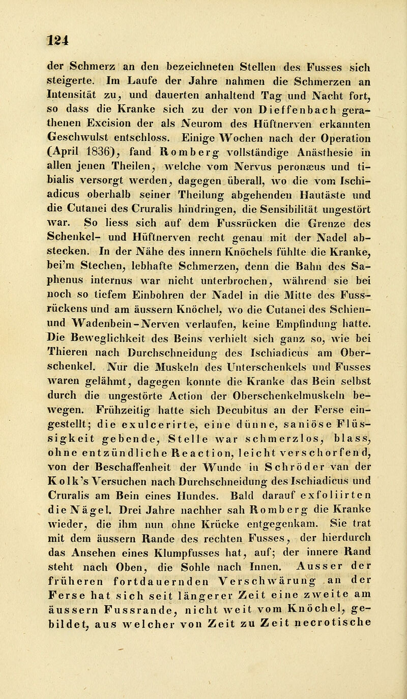 der Schmerz an den bezeichneten Stellen des Fiisses sich steigerte. Im Laufe der Jahre nahmen die Schmerzen an Intensität zu^ und dauerten anhaltend Tag und Nacht fort, so dass die Kranke sich zu der von Dieffenbach gera- thenen Excision der als Neurom des Hüftnerven erkannten Geschwulst entschloss. Einige Wochen nach der Operation (April 1836), fand Romberg vollständige Anästhesie in allen jenen Theilen, welche vom Nervus peronajus und ti- bialis versorgt werden, dagegen überall, wo die vom Ischi- adicus oberhalb seiner Theilung abgehenden Hautäste und die Cutanei des Cruralis hindringen, die Sensibihtät ungestört war. So liess sich auf dem Fussrücken die Grenze des Schenkel- und Hüftnerven recht genau mit der Nadel ab- stecken. In der Nähe des Innern Knöchels fühlte die Kranke, bei'm Stechen, lebhafte Schmerzen, denn die Bahn des Sa- phenus internus war nicht unterbrochen, während sie bei noch so tiefem Einbohren der Nadel in die Mitte des Fuss- rückens und am äussern Knöchel, wo die Cutanei des Schien- und Wadenbein-Nerven verlaufen, keine Empfindung hatte. Die Beweglichkeit des Beins verhielt sich ganz so, wie bei Thieren nach Durchschneidung des Ischiadicus am Ober- schenkel. Nur die Muskeln des Unterschenkels und Fusses waren gelähmt, dagegen konnte die Kranke das Bein selbst durch die ungestörte Action der Oberschenkelmuskeln be- wegen. Frühzeitig hatte sich Decubitus an der Ferse ein- gestellt ; die e x u 1 c e r i r t e, eine dünne, s a n i ö s e F1 ü s- sigkeit gebende, Stelle war schmerzlos, blass, ohne entzündliche Reaction, leicht verschorfend, von der Beschaffenheit der Wunde in Schröder van der Kolk's Versuchen nach Durchschneidung des Ischiadicus und Cruralis am Bein eines Hundes. Bald darauf exfoHirten die Nägel. Drei Jahre nachher sah Romberg die Kranke wieder, die ihm nun ohne Krücke entgegenkam. Sie trat mit dem äussern Rande des rechten Fusses, der hierdurch das Ansehen eines Klumpfusses hat, auf; der innere Rand steht nach Oben, die Sohle nach Innen. Ausser der früheren fortdauernden Verschwärung an der Ferse hat sich seit längerer Zeit eine zweite am äussern Fussrande, nicht weit vom Knöchel, ge- bildet, aus welcher von Zeit zu Zeit necrotische