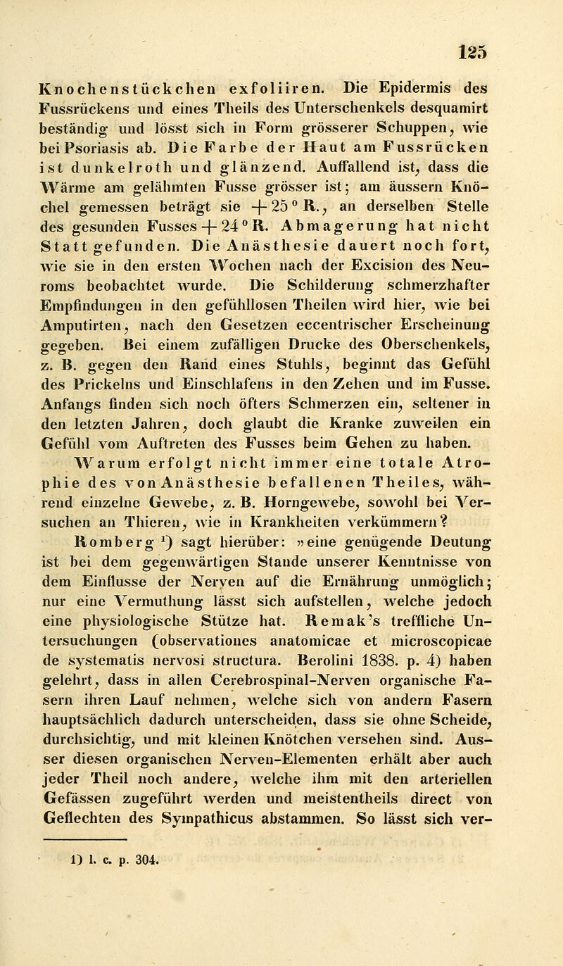 Knochenstückchen exfoliiren. Die Epidermis des Fussrückens und eines Theils des Unterschenkels desquamirt beständig und lösst sich in Form grösserer Schuppen^ wie beiPsoriasis ab. Die Farbe der Haut am Fussrücken ist dunkelroth und glänzend. Auffallend ist^ dass die Wärme am gelähmten Fusse grösser ist; am äussern Knö- chel gemessen beträgt sie -f 25 R.; an derselben Stelle des gesunden Fusses-f-24 R. Abmagerung hat nicht Statt gefunden. Die Anästhesie dauert noch fort^ wie sie in den ersten Wochen nach der Excision des Neu- roms beobachtet wurde. Die Schilderung schmerzhafter Empfindungen in den gefühllosen Theilen wird hier^ wie bei AmputirteUj nach den Gesetzen eccentrischer Erscheinung ffe«>-eben. Bei einem zufälligen Drucke des Oberschenkels, z. B. gegen den Rand eines Stuhls^ beginnt das Gefühl des Prickeins und Einschlafens in den Zehen und im Fusse. Anfangs finden sich noch öfters Schmerzen ein^ seltener in den letzten Jahren ^ doch glaubt die Kranke zuweilen ein Gefühl vom Auftreten des Fusses beim Gehen zu haben. Warum erfolgt nicht immer eine totale Atro- phie des von Anästhesie befallenen Theiles^ wäh- rend einzelne Gewebe; z. B. Horngewebe^ sowohl bei Ver- suchen an Thieren^ wie in Krankheiten verkümmern? Romberg ^) sagt hierüber: 55eine genügende Deutung ist bei dem gegenwärtigen Stande unserer Kenntnisse von dem Einflüsse der Nerven auf die Ernährung unmöglich; nur eine Vermuthung lässt sich aufstellen, welche jedoch eine physiologische Stütze hat. Remak's treffliche Un- tersuchungen (observationes anatomicae et microscopicae de systematis nervosi structura. Berolini 1838. p. 4) haben gelehrtj dass in allen Cerebrospinal-Nerven organische Fa- sern ihren Lauf nehmen, welche sich von andern Fasern hauptsächlich dadurch unterscheiden, dass sie ohne Scheide, durchsichtig, und mit kleinen Knötchen versehen sind. Aus- ser diesen organischen Nerven-Elementen erhält aber auch jeder Theil noch andere, Avelche ihm mit den arteriellen Gefässen zugeführt werden und meistentheils direct von Geflechten des Sympathicus abstammen. So lässt sich ver- 1) 1. c. p. 304.