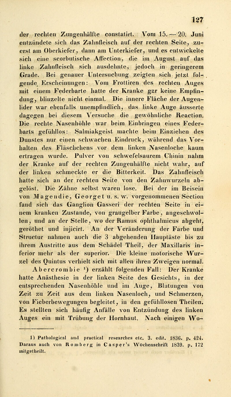 der rechten Zungenhälfte constatirt. Vom 15. — 20. Juni entzündete sich das Zahnfleisch auf der rechten Seite^ zu- erst am Oberkiefer^ dann am Unterkiefer^ und es entwickelte sich eine scorbutische AffectioHj die im August auf das linke Zahnfleisch sich ausdehnte^ jedoch in geringerem Grade. Bei genauer Untersuchung zeigten sich jetzt fol- gende^ Erscheinungen: Vom Frottiren des rechten Auges mit einem Federbarte hatte der Kranke gar keine Empfin- dung:, blinzelte nicht einmal. Die innere Fläche der Auoen- lider war ebenfalls unempfindHch^ das linke Auge äusserte dagegen bei diesem Versuche die gewöhnliche Reaction. Die rechte Nasenhöhle war beim Einbringen eines Feder- barts gefühllos: Salmiakgeist machte beim Einzieiien des Dunstes nur einen schwachen Eindruck^ während das Vor- halten des Fläschchens vor dem linken Nasenloche kaum ertraffen wurde. Pulver von schwefelsaurem Chinin nahm der Kranke auf der rechten Zungenhälfte nicht wahr^ auf der linken schmeckte er die Bitterkeit. Das Zahnfleisch hatte sich an der rechten Seite von den Zahnwurzeln ab- gelöst. Die Zähne selbst waren lose. Bei der im Beisein von Magendie^ Georget u. s. w. vorgenommenen Section fand sich das Ganglion Gasseri der rechten Seite in ei- nem kranken Zustande^ von graugelber Farbe y angeschwol- len^ und an der Stelle^ wo der Ramus ophthalmicus abgeht^ geröthet und injicirt. An der Veränderung der Farbe und Structur nahmen auch die 3 abgehenden Hauptäste bis zu ihrem Austritte aus dem Schädel Theil^ der Maxillaris in- ferior mehr als der superior. Die kleine motorische Wur- zel des Ouintus verhielt sich mit allen ihren ZAveigen normal. Abercrombie ^) erzählt folgenden Fall: Der Kranke hatte Anästhesie in der linken Seite des Gesichts, in der entsprechenden Nasenhöhle und im Auge^ Blutungen von Zeit zu Zeit aus dem linken Nasenloch^ und Schmerzen^ von Fieberbewegungen begleitet^ in den gefühllosen Theilen, Es stellten sich häufig Anfälle von Entzündung des linken Auges ein mit Trübung der Hornhaut. Nach einigen Wo- 1) Pathological and practical researches elc. 3. edit. 1836. p. 424. Daraus auch von Romberg in Casper's Wochenschrift 1839. p. 172 milgetheilt.