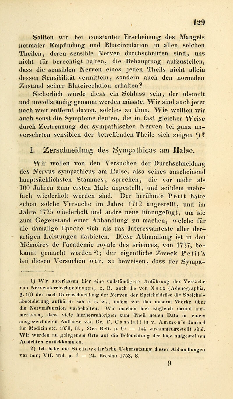 Sollten wir bei coiistanler Erscheinung des Mangels normaler Empfindung und Blutcirculation in allen solchen Theilen, deren sensible Nerven durchschnitten sind, uns nicht für berechtigt halten, die Behauptung aufzustellen, dass die sensiblen Nerven eines jeden Theils nicht allein dessen Sensibilität vermitteln, sondern auch den normalen Zustand seiner Blutcirculation erhalten? Sicherlich würde diess ein Schluss sein, der übereilt und unvollständig genannt werden müsste. Wir sind auch jetzt noch weit entfernt davon, solches zu thuu. Wie wollten wir auch sonst die Symptome deuten^ die in fast gleicher Weise durch Zertrennung der sympathischen Nerven bei ganz un- versehrten sensiblen der betreffenden Theile sich zeigen ^) ? I. Zerscliiieidiiijg des SympaÜiiciis mn Halse. Wir wollen von den Versuchen der Durchschneidung des Nervus sympathicus am Halse, also seines anscheinend hauptsächlichsten Stammes, sprechen, die vor mehr als 100 Jahren zum ersten Male angestellt, und seitdem mehr- fach wiederholt worden sind. Der berühmte Petit hatte schon solche Versuche im Jahre 1712 angestellt^ und im Jahre 1725 wiederholt und andre neue hinzugefüg^t, um sie zum Gegenstand einer Abhandlung zu machen, welche für die damalige Epoche sich als das Interessanteste aller der- artigen Leistungen darbieten. Diese Abhandlung ist in den Memoires de Tacademie royale des sciences, von 1727, be- kannt gemacht worden^); der eigenthche Zweck Petit's bei diesen Versuchen war, zu beweisen, dass der Sympa- 1) Wir unterlassen hier eiüe voUsländigcre Aiifüliriing der Vers;iclie von Nerveiidurciiscliüeiiliiiigon, z. B. auch lüe von Wuck (Adenograpliia, §. 16) der nacli Dnrchsclineidnng der Nerven der Speicheldrüse die Speicliel- tibsonderung aufliören sali ii. s. w., indem wir das imserm Werke über die Nerveufunction vorbeiialtcn. Wir machen liior zugleich darauf auf- merksam, dass viele hierhergehorigen zum Theil neuen Data ia einem ausgezeichneten Aufsatze von Dr. V. C anstatt in v. Ammon's Journal für Medicin etc. 1839, II., 2ies Heft. p. 97 — 144 zusammengestellt sind. Wir werden an gelegenem Orte auf die Beleuchtung der hier iiufgesteüieii Ansichten zurückkommen. 2) Ich habe die St ein we hr'sche Uebersetzung dieser Abhandlungen vor mir; VII. Tbl. p. 1 — 24. Breslau 1753. 8. 9