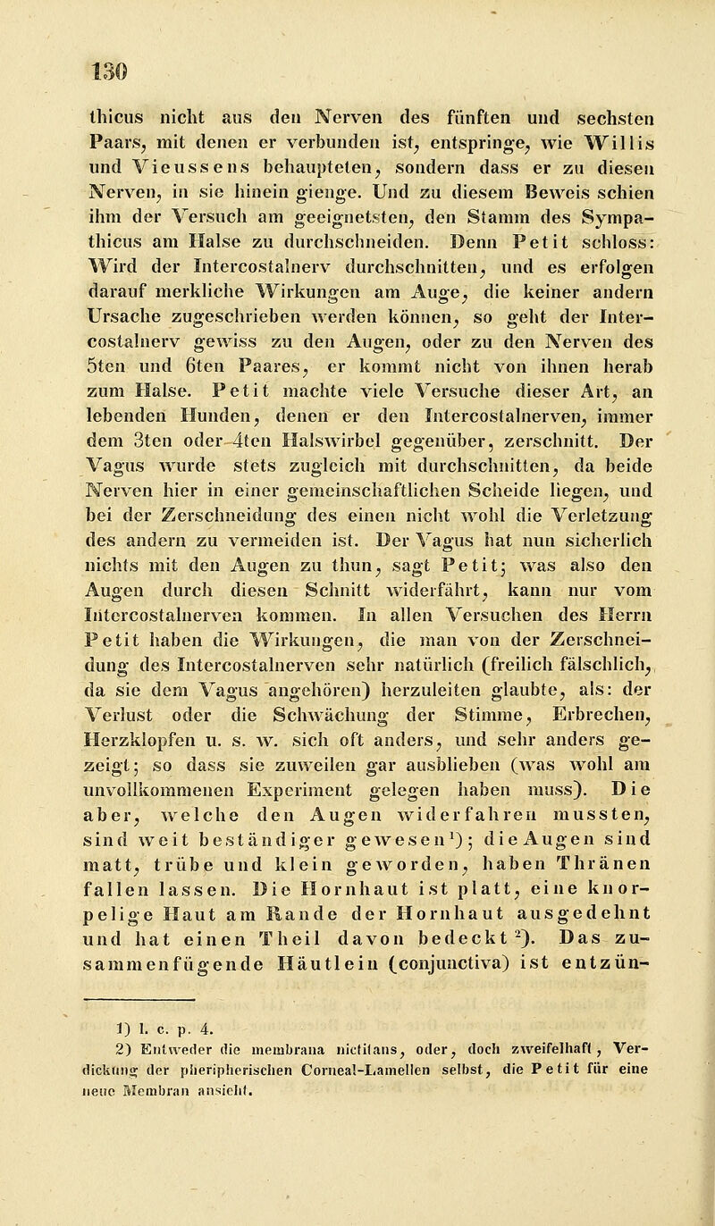 thiciis nicht aus den Nerven des fünften und sechsten PaarSj mit denen er verbunden ist^ entspringe^ wie Willis und Vieussens behaupteten^ sondern dass er zu diesen Nerven, in sie hinein gienge. Und zu diesem Beweis schien ihm der Versuch am geeignetsten^ den Stamm des Sympa- thicus am Halse zu durchschneiden. Denn Petit schloss: Wird der Intercostalnerv durchschnitten^ und es erfolgen darauf merkliche Wirkungen am Auge^ die keiner andern Ursache zugeschrieben werden können^, so geht der Inter- costalnerv gewiss zu den Augen, oder zu den Nerven des 5ten und 6ten Paares, er kommt nicht von ihnen herab zum Halse. Petit machte viele Versuche dieser Art, an lebenden Hunden, denen er den Intercostalnerven, immer dem 3ten oder 4tcu HalsAvirbel gegenüber, zerschnitt. Der Vagus wurde stets zugleich mit durchschnitten, da beide Nerven hier in einer gemeinschaftlichen Scheide liegen, und bei der Zerschneidung des einen nicht wohl die Verletzung des andern zu vermeiden ist. Der Vagus hat nun sicherlich nichts mit den Augen zu thun, sagt Petitj was also den Augen durch diesen Schnitt widerfährt, kann nur vom Iiitcrcostalnerven kommen. In allen Versuchen des Herrn Petit haben die Wirkungen, die man von der Zerschnei- dung des Intercostalnerven sehr natürlich (freilich fälschlich, da sie dem Vagus angehören) herzuleiten glaubte, als: der Verlust oder die Schwächung der Stimme, Erbrechen, Herzklopfen u. s. w. sich oft anders, und sehr anders ge- zeigt; so dass sie zuweilen gar ausblieben (was wohl am unvollkommenen Experiment gelegen haben nuiss). Die aber, welche den Augen widerfahren mussten, sind weit beständiger gewesen^); die Augen sind matt, trübe und klein geworden, haben Thränen fallen lassen. Die Hornhaut ist platt, eine knor- pelige Haut am Rande der Hornhaut ausgedehnt und hat einen Theil davon bedeckt^). Das zu- sammenfügende Häutleiu (conjunctiva) ist entzün- J) 1. c. p. 4. 2) Entweder die membraua iiictKaiis, oder, doch zweifelhaft, Ver- dickunij der piieripherischen Conieal-Lamellen selbst, die Petit für eine neue Membran ansieht.