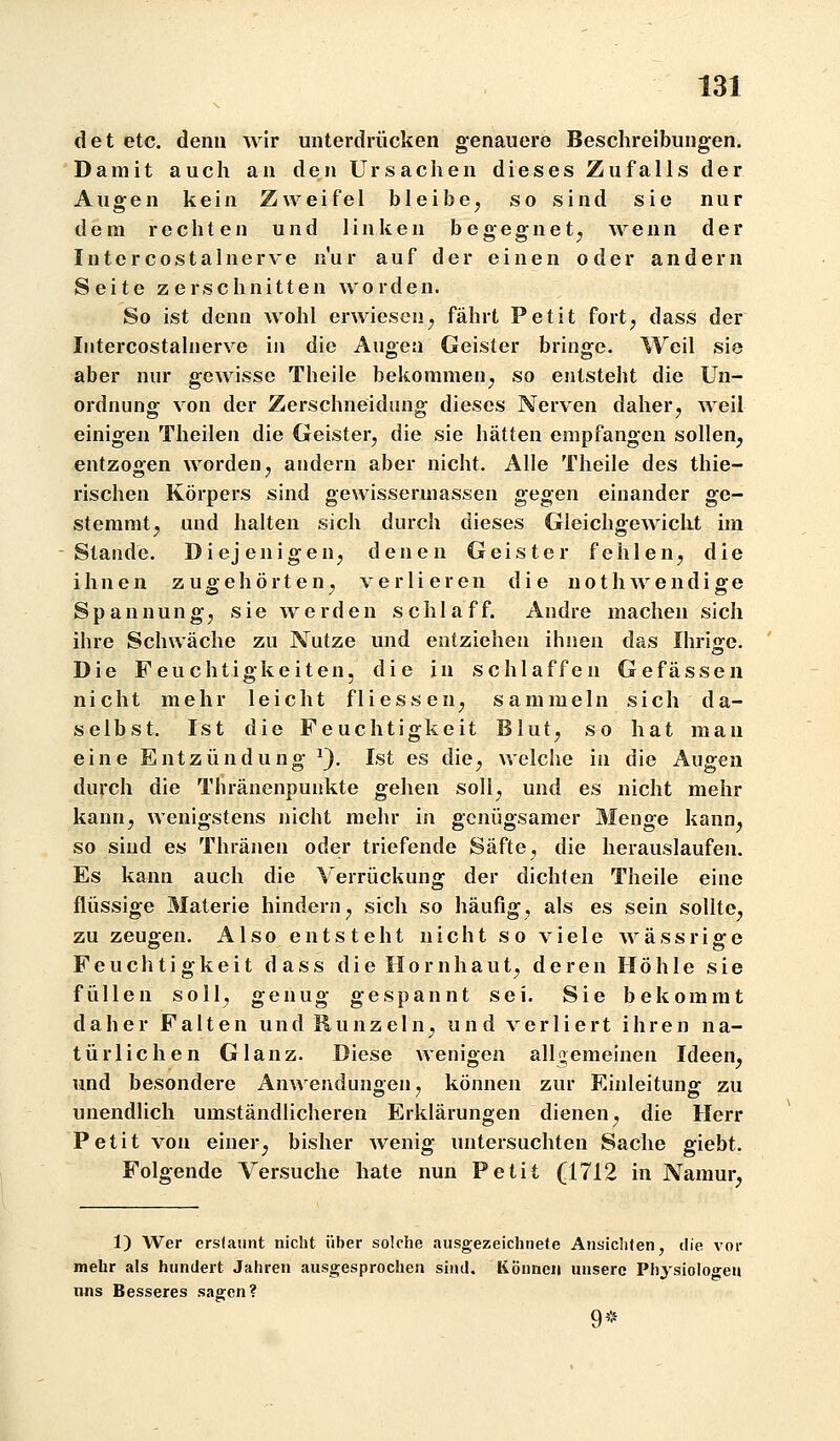 det etc. denn wir unterdrücken genauere Beschreibungen. Damit auch an den Ursachen dieses Zufalls der Augen kein Zweifel bleibe, so sind sie nur dem rechten und linken begegnet, wenn der Intercostalnerve nur auf der einen oder andern Seite zerschnitten worden. So ist denn wohl erwiesen, fährt Petit fort, dass der Intercostalnerve in die Augen Geister bringe. Weil sie aber nur gewisse Theile bekommen, so entsteht die Un- ordnung von der Zerschneidung dieses Nerven daher, weil einigen Theilen die Geister, die sie hätten empfangen sollen, entzogen worden, andern aber nicht. Alle Theile des thie- rischen Körpers sind gewisseruiassen gegen einander ge- stemmt, und halten sich durch dieses Gleichgewicht im Stande. Diejenigen, denen Geister fehlen, die ihnen z u g e h ö r t e n, verlieren die n o t h w e n d i g e Spannung, sie werden schlaff. Andre machen sich ihre Schwäche zu Nutze und entziehen ihnen das Ihrisfe. Die Feuchtigkeiten, die in schlaffen Gefässen nicht mehr leicht f 1 i ess eu, sammeln sich da- selbst. Ist die Feuchtigkeit Blut, so hat mau eine Entzündung ^). Ist es die, welche in die Augen durch die Thränenpunkte gehen soll, und es nicht mehr kann, wenigstens nicht mehr in genügsamer Menge kann, so sind es Thränen oder triefende Säfte, die herauslaufen. Es kann auch die Verrückung der dichten Theile eine flüssige Materie hindern, sich so häufig, als es sein sollte, zu zeugen. Also entsteht nicht so viele wässrige Feuchtigkeit dass die Hornhaut, deren Höhle sie füllen soll, genug gespannt sei. Sie bekommt daher Falten und Runzeln, und verliert ihren na- türlichen Glanz. Diese wenioen allgemeinen Ideen, und besondere Anwendungen, können zur Einleitung zu unendlich umständlicheren Erklärungen dienen, die Herr Petit von einer, bisher wenig untersuchten Sache giebt. Folgende Versuche hate nun Petit (1712 in Namur, 1) Wer erstaunt nicht über solche ausgezeichnete Ansicliten, ilie vor mehr als hundert Jahren ausgesprochen sind. Können unsere Physiologen nns Besseres sagen? 9*