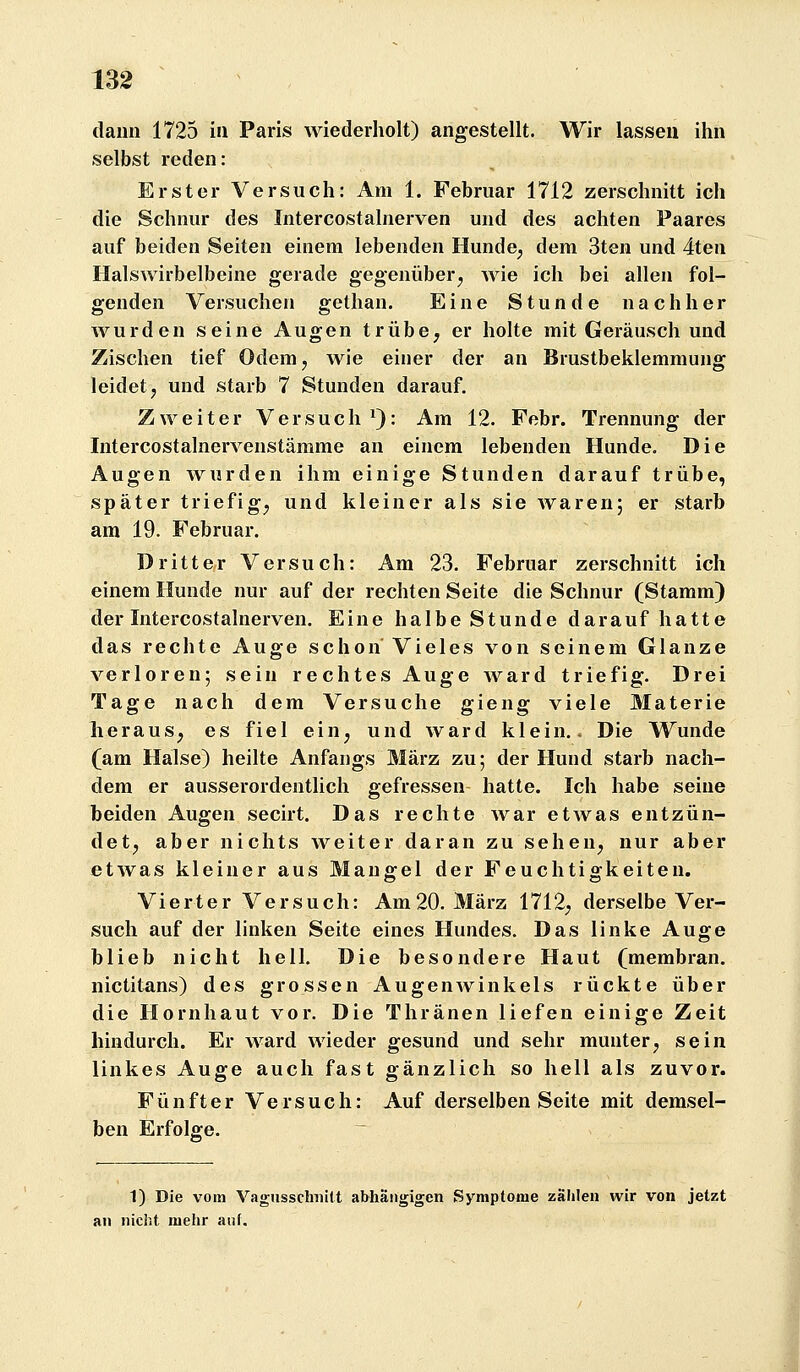 dann 1725 in Paris wiederholt) angestellt. Wir lassen ihn selbst reden: Erster Versuch: Am 1. Februar 1712 zerschnitt ich die Schnur des Intercostalnerven und des achten Paares auf beiden Seiten einem lebenden Hunde^ dem 3ten und 4ten Halswirbelbeine gerade gegenüber^ wie ich bei allen fol- genden Versuchen gethan. Eine Stunde nachher wurden seine Augen trübe, er holte mit Geräusch und Zischen tief Odem, wie einer der an Brustbeklemmung leidet, und starb 7 Stunden darauf. Zweiter Versuch 9: Am 12. Febr. Trennung der Intercostalnervenstämme an einem lebenden Hunde. Die Augen wurden ihm einige Stunden darauf trübe, später triefig, und kleiner als sie waren; er starb am 19. Februar. Dritter Versuch: Am 23. Februar zerschnitt ich einem Hunde nur auf der rechten Seite die Schnur (Stamm) der Intercostalnerven. Eine halbe Stunde daraufhatte das rechte Auge schon Vieles von seinem Glänze verloren; sein rechtes Auge ward triefig. Drei Tage nach dem Versuche gieng viele Materie heraus, es fiel ein, und ward klein.. Die Wunde (am Halse) heilte Anfangs März zu; der Hund starb nach- dem er ausserordentlich gefressen hatte. Ich habe seine beiden Augen secirt. Das rechte war etwas entzün- det, aber nichts weiter daran zu sehen, nur aber etwas kleiner aus Mangel der Feuchtigkeiten. Vierter Versuch: Am20. März 1712, derselbe Ver- such auf der linken Seite eines Hundes. Das linke Auge blieb nicht hell. Die besondere Haut (membran. nictitans) des grossen Augenwinkels rückte über die Hornhaut vor. Die Thränen liefen einige Zeit hindurch. Er ward wieder gesund und sehr munter, sein linkes Auge auch fast gänzlich so hell als zuvor. Fünfter Versuch: Auf derselben Seite mit demsel- ben Erfolge. 1) Die vom VagusschiiiU abhängigen Symptome zählen wir von jetzt an nicht mehr auf.