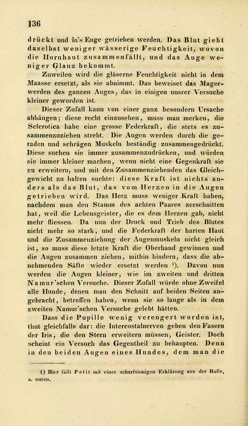 drückt und in's Enge getrieben werden. Das Blut giebt daselbst weniger wässerige Feuchtigkeit, wovon die Hornhaut zusammenfällt; und das Auge we- niger Glanz bekommt. Zuweilen wird die gläserne Feuchtigkeit nicht in dem Maasse ersetzt, als sie abnimmt. Das beweiset das Mager- werden des ganzen Auges, das in einigen unsrer Versuche kleiner geworden ist. Dieser Zufall kann von einer ganz besondern Ursache abhängen; diese recht einzusehen, muss man merken, die Scierotica habe eine grosse Federkraft, die stets es zu- sammenzuziehen strebt. Die Augen werden durch die ge- raden und schrägen Muskeln beständig zusammengedrückt. Diese suchen sie immer zusammenzudrücken, und würden sie immer kleiner machen, wenn nicht eine Gegenkraft sie zu erAveitern, und mit den Zusammenziehenden das Gleich- gewicht zu halten suchte: diese Kraft ist nichts an- ders als das Blut, das vom Herzen in die Augen getrieben wird. Das Herz muss weniger Kraft haben, nachdem man den Stamm des achten Paares zerschnitten hat, weil die Lebensgeister, die es dem Herzen gab, nicht mehr fliessen. Da nun der Druck und Trieb des Blutes nicht mehr so stark, und die Federkraft der harten Haut und die Zusammenziehung der Augenmuskeln nicht gleich ist, so muss diese letzte Kraft die Oberhand gewinnen und die Augen zusammen ziehen, mithin hindern, dass die ab- nehmenden Säfte wieder ersetzt werden 0- Davon nun werden die Augen kleiner, wie im zweiten und dritten Namur'sehen Versuche. Dieser Zufall würde ohne Zweifel alle Hunde, denen man den Schnitt auf beiden Seiten an- gebracht, betroffen haben, wenn sie so lange als in dem zweiten Namur'schen Versuche gelebt hätten. Dass die Pupille wenig verengert worden ist, tlmt gleichfalls dar: die Intercostalnerven geben den Fasern der IriSj die den Stern erweitern müssen, Geister, Doch scheint ein Versuch das Gegentheil zu behaupten. Denn in den beiden Augen eines Hundes, dem man die 1) Hier lülU Petit mit einer scharfsinnigen Erklärung aus der Rolle, unten.