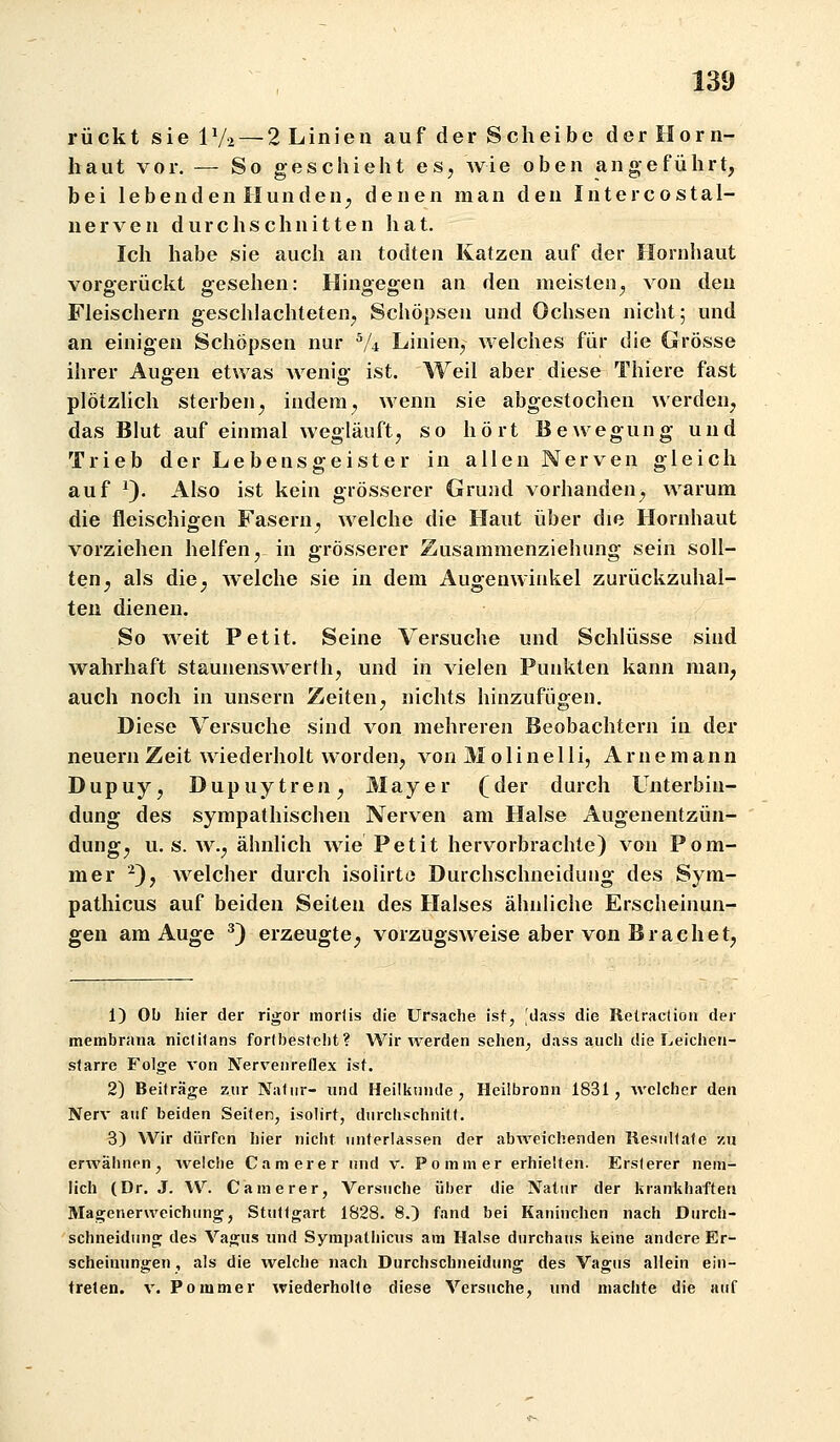 rückt sie IV2 — 2 Linien auf der Scheibe der Horn- haut vor. — So geschieht es, wie oben angeführt, bei lebenden Hunden, denen man den Intercostal- nerven durchschnitten hat. Ich habe sie auch an todten Katzen auf der Hornhaut vorgerückt gesehen: Hingegen an den meisten, von den Fleischern geschlachteten, Schöpsen und Ochsen nicht; und an einigen Schöpsen nur V4 Linien, welches für die Grösse ihrer Augen etwas wenig ist. Weil aber diese Thiere fast plötzUch sterben, indem, wenn sie abgestochen werden, das Blut auf einmal wegläuft, so hört Bewegung und Trieb der Lebensgeister in allen Nerven gleich auf ^). Also ist kein grösserer Grund vorhanden, warum die fleischigen Fasern, welche die Haut über die Hornhaut vorziehen helfen,- in grösserer Zusammenziehung sein soll- ten, als die, welche sie in dem Augenwinkel zurückzuhal- ten dienen. So weit Petit. Seine Versuche und Schlüsse sind wahrhaft staunenswerth, und in vielen Punkten kann man, auch noch in unsern Zeiten, nichts hinzufügen. Diese Versuche sind von mehreren Beobachtern in der neuern Zeit wiederholt worden, von M o 1 i n e 11 i, A r n e m an n Dupuy, Dupuytren, Mayer (der durch Unterbin- dung des sympathischen Nerven am Halse Augenentzün- dung, u. s. w., ähnlich wie Petit hervorbrachte) von Pom- mer ^), welcher durch isoürte Durchsclmeidung des Sym- pathicus auf beiden Seiten des Halses ähnliche Erscheinun- gen am Auge ^) erzeugte, vorzugsweise aber von Brächet, 1) Ol) hier der rigor morfis die Ursache ist, 'dass die Retraclion der membrana niciilans fortbesteht? Wir werden sehen^ dass auch die Leichen- starre Folge von Nervenreflex ist. 2) Beiträge zur Natur- und Heilkunde, Heilbronn 1831, welcher den Nerv auf beiden Seiten, isolirt, durchschnitt. 3) Wir dürfen hier nicht unterlassen der abweichenden Resultate zu erwähnen, Avelche C am er er und v. Po mm er erhielten. Ersterer nem- lich (Dr. J. W. Camerer, Versuche über die Natur der krankhaften Magenerweichung, Stuttgart 1828. 8.) fand bei Kaninchen nach Durch- schneidung des Vagus und Sympathicus am Halse durchaus keine andere Er- scheimingen , als die welche nach Durchschneidung des Vagus aliein ein- treten. V. Ponimer wiederholte diese Versuche, und machte die auf