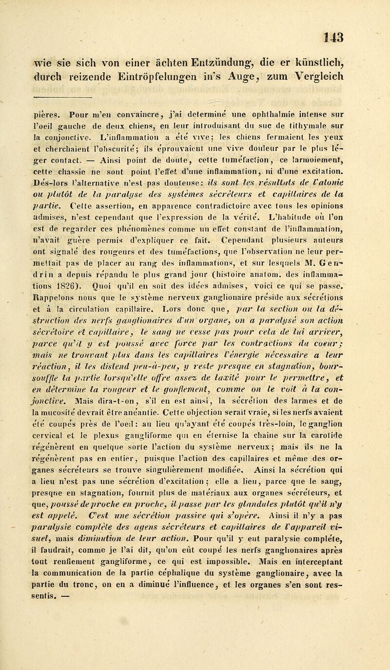 wie sie sich von einer ächten Entzündung^ die er künstlich, durch reizende Eintröpfehmgen ins Auge, zum Vergleich pieres. Pour ni'en convaincre, j'ai dclermine iine Ophthalmie infense siir l'oeil gauclie de deiix chiens, eii leiir inlrodiiisant du siic de lithyinale siir la coiijoiiclive. L'inflammatiou a e'le' vive; les chiens fermaient les yeiix et cherchaient l'obsciirite'; ils e'proiivaicnt iine vive douleiir par le phis le'- ger contact. — Ainsi point de doiite, celfe funie'facfion, ce larmoiement, cefte chassie ne sont poiiit l'elTet d'ime inflammalion, ni d'iine e.xcitation. De's-lors i'allernative n'esl pas douteiise: ils sont les resiiltitts de l'atunie ou pliitöt de la paralt/se des si/s(emes secreteiirs et cafiillaires de la partie. Cetfe assertion, en appareiice contradictoire avec (ous les opinions adinises, n'est cependaiit qiie l'expression de la ve'rile'. L'habititde oü l'on est de regarder ces plie'iiomenes comme im efict constant de l'innamraalion, n'avait gneie perniis d'expliquer ce fait. Cependant phisieiirs auteiirs oiit Signale' des roiigeiiis et des tiime'faclions, qiie l'observatioti iic leiir per- metlait pas de placer au rang des inflamniations, et siir lesqiiels M. Gen^ drin a dopuis repandii le plus grand joiir (hisloire anafom. des indamina- tiotis 1826). Onoi qu'il en soit des idees admises, voici ce qiii se passe. Rappeions nous que le sjsienie nerveux ganglionaire pre'side aux se'cre'lions et ä la circulafion capillaire. Lors done que, par la section ou la de- striiction des nerfs iianglionah'es d'iin oryaue, on a parnli/se son action secretoire et capillaire, le sang ne eesse pas pour cela de liii arriver, parte qu'il y est pousse avec furce par les contraclions du cueur; mais ne trouvant plus dans les capillaires Venergie necessaire a leur reactiun, il les distend peu-a-peu, y ref,te presque en Stagnation, bour- souf'fle la p,irtie lorsqu^lle offre nssez de laxite pour le pei-mettre, et en determine la rougeur et le gonßement, comme on le voit ä la con- jonclive. Rlais dira-t-on, s'il en est ainsi, la secre'lion des larmes et de la mncosile devrait etreane'anfie. Celle objeclion seraif vraie, si les nerfs avaicnt e'te' coupe's pres de roeil: au lieu qu'aj'ant e'te' coiipe's Ires-loin, leganglion cervical et le plexus gangliforme qui en eieriiise la chaine sur la carolide rege'nerent en quelque sorle l'acMon du sj^sleme nerveux; mais ils ne la re'ge'iierent pas en enlier, puisque l'aclion des capillaires et menie des or- ganes se'cre'teurs se Irouve slngulierement modifie'e. Ainsi la se'cre'tion qui a lieu n'est pas une se'cre'tion d'excitation ; eile a lieu, parce que le sang, prcsqtie en Stagnation, fouruit plus de materiaux aux organes se'cre'teurs, et que, pousse de proche en proche, il passe par les glnndules plutöt quHl n'^y est appele. Cest une secretion passive qui s'opere. Ainsi il n'y a pas paralysie complete des agens secreteurs et capillaires de Vappareil vi- suel, mais diminution de leur action. Pour qu'il y eut paralysie comple'le, il faudrait, comme je l'ai dit, qu'on eüt coupe les nerfs ganglionaires apres tout renfiement gangliforme, ce qui est impossible. Mais en interceptant la communication de la partie ce'phalique du sj'^sleme ganglionaire, avec la partie du tronc, on en a diminue' l'infliiencej et les organes s'en sont res- sentis. —