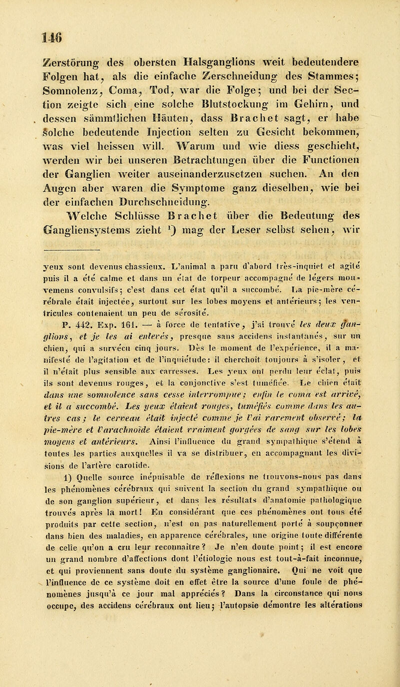 Zerstörung des obersten Halsganglions weit bedeutendere Folgen hatj als die einfache Zerschneidung des Stammes; Somnolenz; Coma^ Tod^ war die Folge; und bei der Sec- tion zeigte sich eine solche Blutstockung im Gehirn ^ und dessen sämmtlichen Häuten, dass Brächet sagt, er habe Solche bedeutende Injection selten zu Gesicht bekommen, v/as viel heissen will. Warum und wie diess geschieht, werden wir bei unseren Betrachtungen über die Functionen der Ganglien weiter auseinanderzusetzen suchen. An den Augen aber waren die Symptome ganz dieselben, wie bei der einfachen Durchschneidung. Welche Scblüsse Brächet über die Bedeutung des Gangliensystems zieht ^) mag der Leser selbst sehen, wir yeiix sont devemis chassictix. L'animal a parii d'abord (les-inquiet et agKe puis il a ete calme et dans un eJat de torpeiir accomjiacrne' de legers niou» vemens conviilsifs; c'est dans cet etat qu'il a siiccombe. lia pie-mere ce- rebrale etait injectee, surtout sur las lobes moyeiis et anterieurs^ las van- Iricules contenaieiit im peu de se'rosite'. ' P. 442. Exp. 161. — ä force de tentative, j'ai trouve' les detix (Jan- gliovs^ et je les ai enleves, presqiie sans .accidens inslantane's, sur un chien, qui a siirve'cu cinq jours. Des le inoment de l'expe'rience, il a ma- nifeste de l'agitation et de l'inqtiie'ludc: il cherchoit toujours a s'isoler, et il n'efait plus sensible aux carresses. Les ynw ont perdu leur e'clal, puis ils sont devenus ronges, et la conjonctive s'est liiinefit'e. Le cliipn e'tait dans wie somnolence sans cesse iitteiTum/Jue; eiiflii le coma est arrivc', et il a succomhe. Les yeux etaient rotajes, tumefies cumme dans les un- tres cas; le cerveau etait iiijecte cumme je Vai rarevient ohserve; Ict pie-mere et Varaclino'ide etaient rralment gorgees de srtncf sur les lobes moyens et anterteurs. Ainsi l'influence du grand sj'inpalhiqiie s'e'lend a toutes les parties auxqueüas il va se distribuer, eii acconipagnaiit les divi- sions de l'artere carotido. 1) Ouelle soiirce ine'puisable de rcflexions ne trouvous-nous pas dans les phenomenes ce'rebraux qui suivent la section du graud sympatliique ou de son ganglion supe'rieur, et dans les re'sultats d'nnatomie pathologique trouves apres la mort! En conside'rant que ces phenomenes ont tous ete produits par cette section, n'est on pas naturellement porfe a soupconner dans bleu des maladies, en apparence ce're'brales, unc origiue tonte dilfe'rente de celie qu'on a cru leur recounaitre ? Je n'en doute point; il est encorc uu grand nombre d'affecüons dont l'etiologie nous est tout-ä-fait inconnue, et qui proviennent sans doute du Systeme ganglionaire. Oui ne voit que V l'influence de ce syslemc doit en effet elre la source d'une foule de phe'- nomenes jusqu'ä ce jour mal appre'cie's? Dans la circonstance qui nous occupc, des accidens ce're'braux ont lieuj iVaitopsie de'montre les alteVations