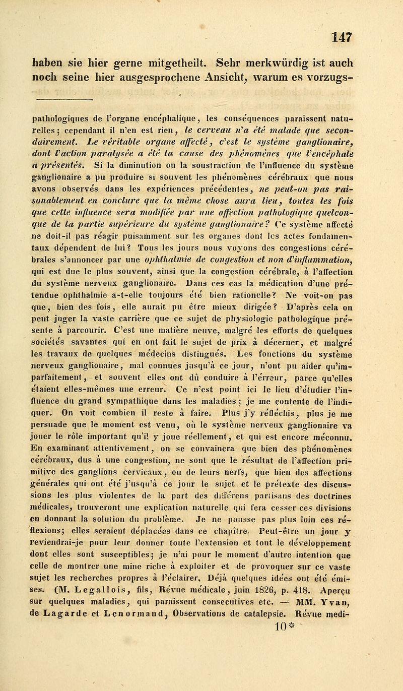 haben sie hier gerne mitgetheilt. Sehr merkwürdig ist auch noch seine hier ausgesprochene Ansicht^ warum es vorzugs- paihologiqiies de l'organe ence'plialique, les consequences paraissent natu- relles ; ccpendant il nVn est rien, le cerveau li'a ete malade que secon~ dairement. Le veritable organe affecte, c''est le Systeme ganglionaire, dont Vaction paralysee a ete la cause des phenomenes que Vencephale a presentes. Si la diminution oii la soustraclion de l'infiuencc du Systeme ganjjjionalre a pu produire si souvent les plie'nomeiies ce're'braux que nous avons observe's dans les expe'riences pre'ce'dentes, ne peut-on pas rai~ sonablement en conclure que la meme chose aura lieu, tuutes les fuis que cette iiifluence sera modifiee par une affection pathulogique quelcon- que de la partie superieure du Systeme ganylionaire? Ce Systeme affecte «8 doit-il pas re'agir puisamment sur les orgaiies dont les acles fondamen- taux de'pendent de iui? Tons les jours nous voyoiis des congeslions cere- brales s'annoncer par une Ophthalmie de congestion et non dHnflammatioriy qui est due le plus souvent, ainsi que la congestion ce're'brale, a l'alfection du Systeme nerveiix ganglionaire. Dans ces cas la medication d'une pre- tendue Ophthalmie a-t-elle toujours e'le bien rationelle? Ne voit-ou pas que, bien des fois, eile aurait pu etre niieux dirige'e? D'apres cela on peut jnger la vaste carriere que ce sujet de physiologie pathologique pre- senle ä parcourir. C'est une matiere neuve, malgre' les efforts de quelques societe's savantes qui en ont fait le sujet de prix a de'cerner, et malgre les travaux de quelques me'decins distingue's. Les fonctions du Systeme nerveux ganglionaire, mal connues jiisqu'ä ce jotir, n'ont pu aider qu'im- parfaitement, et souvent elles ont du conduire ä I'e'rreur, parce qu'elles e'taient elles-memes une erreur. Ce n'est point ici le lieu d'e'ludier l'in- fluence du grand sympathiqne dans les maladies; je me contente de l'indi- quer. On voit combien il reste ä faire. Plus j'y re'fle'chis, plus je me persuade que le moment est venu, oii le Systeme nerveux ganglionaire va jouer le röle important qu'il y joue re'ellement, et qui est encore me'connu. En examinant attentivement, on se convaincra quo bien des phe'nomenes ce're'braux, dus ä une congestion, ne sont que le le'sullat de l'affection pri- mitive des ganglions cervicaux, ou de leurs nerfs, que bien des affections ge'ne'raies qui ont e'te' j'usqu'ä ce joiir le sujet et le prelexte des discus- sions les plus violentes de la part des diiferens pariisniis des doctrines me'dicales, trouveront une explication naturelle qui fera cesser ces divisions en donnant la Solution du probleme. Je ne pousse pas plus loin ces re'- flexions; elles seraient de'placees dans ce chapilre. Peut-elre un jour y reviendrai-je pour ieur donner toute Textension et tout le de'veloppement dont dies sont susceptiblesj je n'ai pour le moment d'autre intenlion que Celle de montrcr une mine riche ä exploiter et de provoquer sur ce vaste sujet les recherches propres ä l'e'clairer, Dejä quelques ide'es ont e'te' e'mi- ses, (M. Legallois, fils, Re'viie me'dicale, juin 1826, p. 418. Aper<ju sur quelques maladies, qui paraissent conseculives etc. — MlVt. Yvan, de Lagarde et Lonormand, Observations de catalepsie. Re.vue medi- 10*