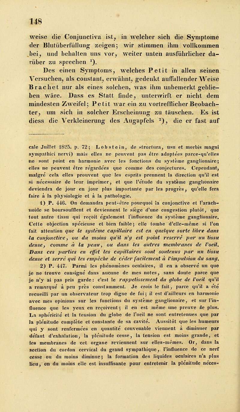 weise die Conjuncliva ist, in welcher sich die Symptome der Blutüberfüllung zeigen; wir stimmen ihm vollkommen .bei^ und behalten uns vor, weiter unten ausführlicher da- rüber zu sprechen ^). Des einen Symptoms, welches Petit in allen seinen Versuchen, als constant, erwähnt, gedenkt auffallender Weise Brächet nur als eines solchen, was ihm unbemerkt geblie- ben wäre. Dass es Statt finde, unterwirft er nicht dem mindesten Zweifel; Petit war ein zu vortrefflicher Beobach- ter, um sich in solcher Erscheinung zu täuschen. Es ist diess die Verkleinerung des Augapfels ^), die er fast auf cale Juillet 1825. p. 72; Lob st ein, de slrucfiira^ iisii et niorbis magni s3'iHpa11iici nervi) mais elles ne penvent pas etre adopfe'es parce-qu'elles ne sont point en liarmonie avec les fonctions du systeine ganglionaire; elles ne peuvent etre re'garde'es qite conime des conjectures. Cependant, malgre cela elles proiivent que les csprits prennent la direction qii'il est si necessaire de leur imprinier, et que l'etiide du Systeme ganglionaire deviendra de jour en joiir plus importanle par les progres, qu'elle fera faire ä la physiologic et ä la pathologie. 1) P. 446. On demandra peut-eire pourquoi la conjonctive et l'arach- iioide se boursoufflent et deviennent le siege d'une congesfion phitol, que tout autre tissu qui reeoit egalcment rinfliience du sys(eme ganglionaire. Celte objection specieuse et bien faible; eile loinbe d'elle-meme si I'on fait attention qiie le Systeme capillaire est en quelque sorte libre dans la conjonctive, ou du moins qu'il ti'y est point reserre par un tissu dense, comme a la peau, ou dans les autres membranes de Voeil. Dans ces pnrties en effet les eapillaires sont soutenus par un tissu dense et serre qui les empecke de ceder facilement ä Vimpnlsion du sang, 2) P. 447. Parmi les phenomenes oculaires, il en a observe un que je ne treuve consigne dans auctme de mes notes, sans doute parce que je n'y ai pas pris garde: c'est le rappetissement du globe de Voeil qu'il a remarque ä peu pres constammenl. Je crois le fait, parce qu'il a e'te' recueitli par un observateur trop digne de foi; il est d'ailleurs en harmonie avec nies opinions sur les fonctions du Systeme ganglionaire, et sur l'in- fluence que les yeux en re^oivent^ il en est meine une preuve de plus. La sphe'ricite et la tension du globe de l'oeil ne sont entretenues que par la ple'nitude complete et constante de sa cavite'. Aussitot <iue les humeurs qui y sont renferme'es en quantite' convenable viennent a. diminuer par defaut d'exhalalion, la ple'nitude cesse, la tension est moins grande, et les membranes de cet organe reviennent sur elles-memes. Or, dans la section du cordon cervical du grand sympalhiquc, l'influence de ce nerf oesse ou du moins diminuc; la formation des liquides oculaires n'a plus licu, on du moins eile est insuffisante pour enlretenir la ple'nitude neces-