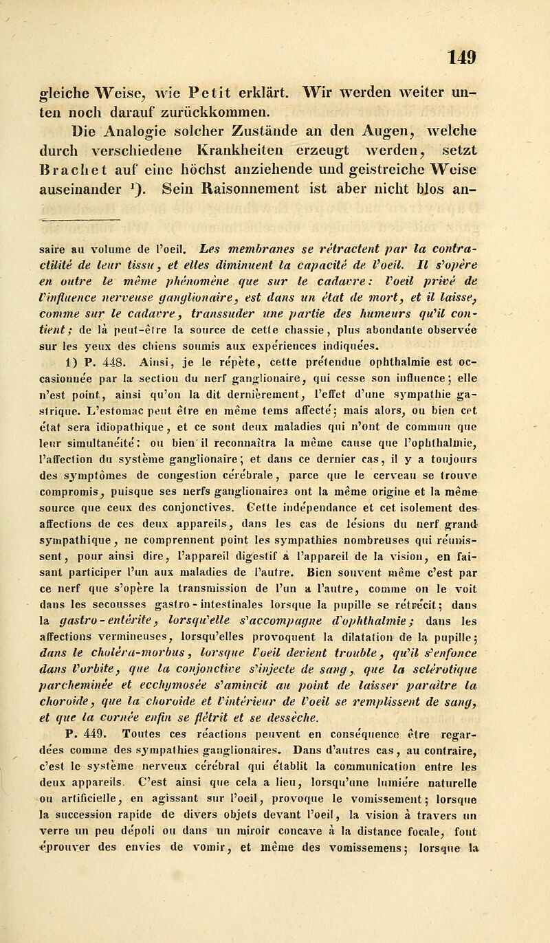 gleiche Weise^ wie Petit erklärt. Wir werden weiter un- ten noch darauf zurückkommen. Die Analogie solcher Zustände an den Augen^ welche durch verschiedene Krankheiten erzeugt werden^ setzt Brächet auf eine höchst anziehende und geistreiche Weise auseinander ^). Sein Raisonnement ist aber nicht blos an- saire au voIume de l'oeil. Les memhranes se retractent par la contra- ctilite de leur tissit, et elles dimimient la capacite de. l'oeil. II s^opere en oittre le meme phenomene que sur le cadavre: Voeil prive de Vinfiuence nerveuse yanyliunaire, est dans un etat de mort, et il laisse^ comme sur le cadavre^ transsuder une partie des humeurs quHl coii- tient; de la peiit-etre la soiirce de cetle chassie, plus abondante observee sur les yeux des cliiens souniis aux expe'riences indique'es. 1) P. 448. Aiiisi, je le re'pete, cetfe pre'lendue Ophthalmie est oc- casiouue'e par la sectiou du nerf gano^Iionaire, qiii cesse son influence; eile n'est point, ainsi qu'oii la dit dernierement, l'effet d'ime Sympathie ga- s(rique. L'estomac peiit efre en raerae (ems afFecte'; mais alors^ ou bien cet e'tat sera idiopathique, et ce sont deux maladies qiii n'ont de commiin que leur simultane'ite': ou bien il reconnaitra la meme cause que l'ophthaluiie, l'affeclion du Systeme ganglionaire; et dans ce dernier cas, il y a toiijours des sj'mptomes de congeslion ce're'brale, parce que le cerveau se (rouve compromis, puisque ses uerfs ganglionaires ont la meme origiue et la meme source que ceux des conjonetives. Getto independance et cet isolement des- affeclions de ces deux appareils, dans les cas de le'sions du nerf grand sympathique, ne comprennent point les sympathies nombreuses qui re'unis- sent, pour ainsi dire, l'appareil digeslif a l'appareil de la vision, en fai- sant participer l'un aux maladies de Taufre. Bien souvent meme c'est par ce nerf qiie s'opere la transmission de l'un a Tautre, comme on le voit dans les secousses gaslro-intestinales lorsque la pupille se re'tre'cit; dans la gastro-enterite, lorsqii'elle s^accompagne d'ophthalmie; dans les aflfections vermineuses, lorsqu'elles provoquent la dilatafion de la pupille; dans le chuleru-morbus, lorsque Voeil devient trouble, qu^il s'enfonce dans Vorbite, que la conjonctive s''injecte de sang, que la sclerotique parcheminee et ecchymosee s^amincit au point de laisser parailre la choroide, que la cfioroide et Vinterieur de Voeil se remplissent de sang, et que la coriu'e enfin se flelrit et se desseche. P. 449. Toutes ces re'acfions peuvent en conse'quenco etre rcgar- de'es comme des sj'mpathies gangiionaires. Dans d'autres cas, au contraire, c'est le Systeme nerveux cerebral qui e'tablit la communication entre les deux appareils. C'est ainsi que cela a lieu, lorsqu'une lumie're naturelle ou artificielle, en agissant sur l'oeil, provoque le vomissement; lorsque la succession rapide de divers objets devant l'oeil, la vision a travers un verre un peu de'poli ou dans un miroir concave ä la distance focale, fönt «prouver des envies de vomir, et meme des vomissemens; lorsque la