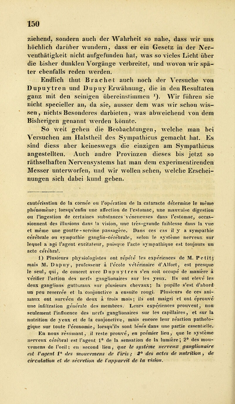 ziehend^ sondern auch der Wahrheit so nahe^ dass wir uns höchUch darüber wundern^ dass er ein Gesetz in der Ner- venthätigkeit nicht aufgefunden hat^ was so vieles Licht über die bisher dunklen Vorgänge verbreitet^ und wovon wir spä- ter ebenfalls reden werden. Endlich thut Brächet auch noch der Versuche von Dupuytren und Dupuy Erwähnung^ die in den Resultaten ganz mit den seinigen übereinstimmen ^). Wir führen sie nicht specieller an^ da sie^ ausser dem was Avir schon wis- sen, nichts Besonderes darbieten, was abweichend von dem Bisherigen genannt Averden könnte. So Aveit gehen die Beobachtungen, aa-eiche man bei Versuchen am Halstheil des Sympathicus gemacht hat. Es sind diess aber keinesAvegs die einzigen am Sympathicus angestellten. Auch andre ProAanzen dieses bis jetzt so räthselhaften Nervensystems hat man dem experimentirenden Messer unterAVorfen, und Avir Avollen sehen, Avelche Erschei- nungen sich dabei kund geben. cauterisation do la cornee ou l'opeiation de la calaracte determine le meme plienomeiie; lorsqu'enfm iine affecHon de Tcsfoniac, iine maiivaise digcstion ou l'ingesdon de certaines siibstances veneneiises dans Peslomac, occas- sionnent des illiisions dans !a vision, iine (res-grande faiblesse daiis la viie et meme iinc goiitfe-sereine passagere. Dans ces cas il y a sj'^mpathie ce'rebrale ou Sympathie ganglio-cere'brale, selon le sjsfeme nerveux siir lequel a agi l'agenl excilateiir, piiisqiie l'acle sj'mpathique est tonjoHrs un acte ce're'braL 1) Plusicurs physiologistes ont repe'e les experiences de M. Petit; niais M. Diipiiy, professeiir ä l'e'cole ve'terinaire d'Alfort, est presque le seul, qiii, de concert avec Dupuytren s'en soit occiipe de maniere ä ve'rifier l'action des nerfs ganglionaires snr les yeiix. lls ont eleve' les deux ganglions gulturaux siir plusieurs chcvaux; la piipille s'esl d'abord im peu reserree et la conjonclive a cnsuite rougi. Plusieurs de ces ani- maux ont surve'cii de deux a trois mois; ils ont maigri et ont e'prouve une infiltralion ge'nerale des membres. Letirs expe'riences prouvent, non seulement Tinfluence des nerfs ganglionaires sur les capillaires, et sur la nutrition de yeux et de la conjonctive, mais encore lenr re'aclion patholo- gique sur toute l'e'conomie, lorsqu'ils sont le'se's dans une partie essentielle. En nous re'sinnaiit, il reste prouve', en premier lieu, que le Systeme nerveux ce're'bral est l'agent 1° de la Sensation de la lumiere; 2° des mou- vemens de l'ocil; en second lieu, que le Systeme iiervenx ganglionaire est Vacjent i» des mutivemens de Viris; S'> des actes de nutrition, de circulntion et de secretiun de Vappareil de la Vision.