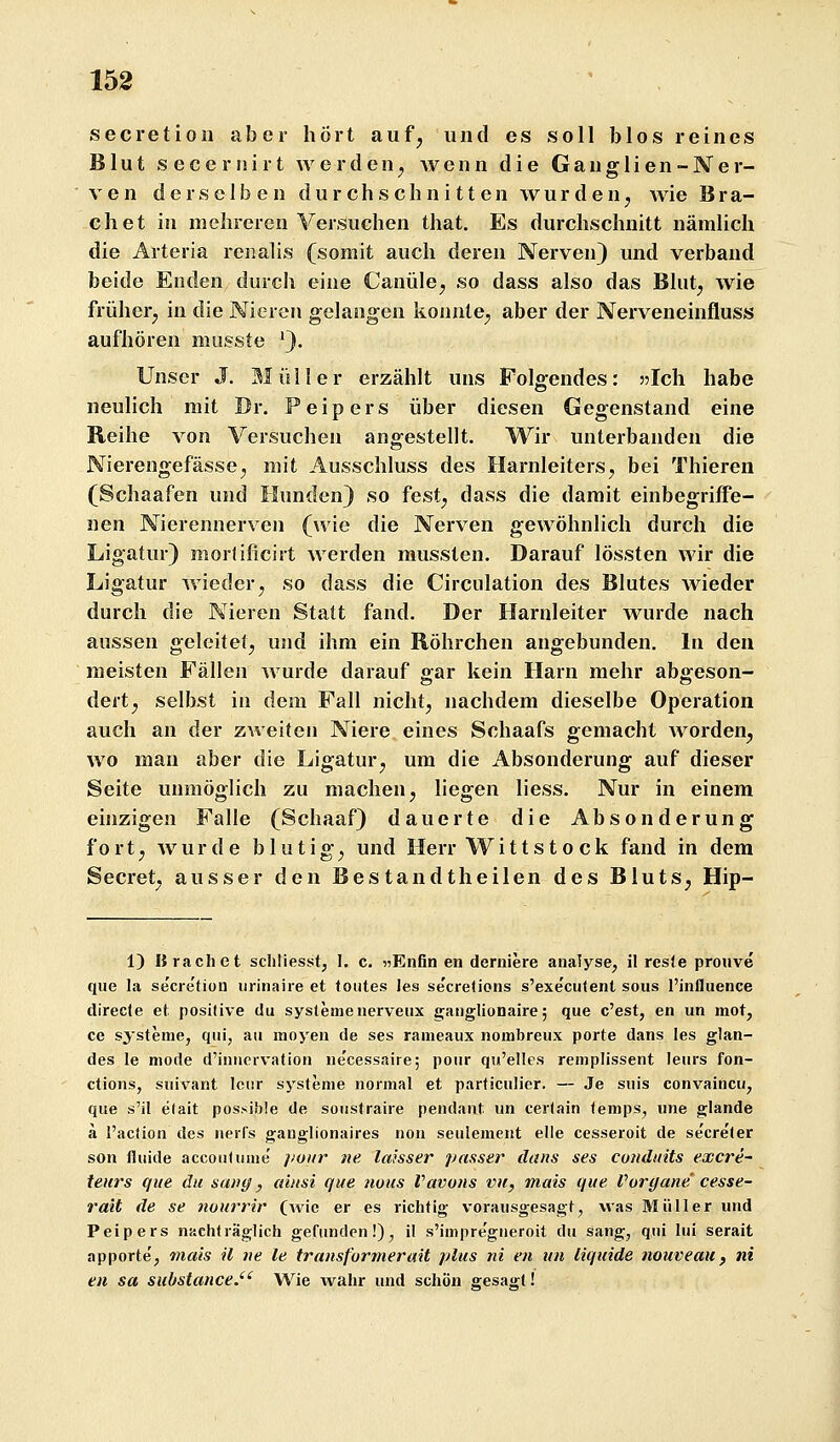 secretion aber hört auf, und es soll blos reines Blut s e c e r I j i r t werden, wenn die G a n g 1 i e n - N e r- ven derselben durchschnitten wurden, wie Brä- chet in mehreren Versuchen that. Es durchschnitt nämlich die Arteria renalis (somit auch deren Nerven) und verband beide Enden durch eine Canüle, so dass also das Blut, wie früher, in die Nieren gelangen konnte, aber der Nerveneinfluss aufhören musste 9- Unser J. Müller erzählt uns Folgendes: 3?Ich habe neulich mit Br. Peipers über diesen Gegenstand eine Reihe von Versuchen angestellt. Wir unterbanden die Nierengefässe, mit Ausschluss des Harnleiters, bei Thieren (Schaafen und Hunden) so fest, dass die damit einbegriffe- nen Nierennerven (wie die Nerven gewöhnlich durch die Ligatur) morlificirt werden mussten. Darauf lössten wir die Ligatur wieder, so dass die Circulation des Blutes wieder durch die Nieren Statt fand. Der Harnleiter wurde nach aussen geleitet, und ihm ein Röhrchen angebunden. In den meisten Fällen wurde darauf gar kein Harn mehr abgeson- dert, selbst in dem Fall nicht, nachdem dieselbe Operation auch an der zweiten Niere eines Schaafs gemacht worden, wo man aber die Ligatur, um die Absonderung auf dieser Seite unmöglich zu machen, liegen Hess. Nur in einem einzigen Falle (Schaaf) dauerte die Absonderung fort, wurde blutig, und Herr Wittsto ck fand in dem Secret, ausser den Bestandtheilen des Bluts, Hip- 1) Brächet scliliesst, I. c. «Enfin en derniere analyse, il reste prouve que la secretion iirinaire et toutes les secretions s'executent sous l'influence direc(e et posilive du Systemenerveiix ganglionaire; que c'est, en un mot, ce Systeme, qui, au moyen de ses rameaux nombreux porte dans les glan- des le mode d'iniiervation ue'cessaire; pour qu'elles remplissent leurs fon- ctions, suivant Icur Systeme normal et particulier. — Je suis convaincu, que s'il elait possible de soustraire pendant un certain temps, une glande ä l'action des nerfs ganglionaires non seulemeiit eile cesseroit de secret er son fluide accoulume' ]>oiir ne laisser passer dans ses conduits excre- teiirs que du sa»g, aiitsi que nous Vavons vn, mais que Voryane' cesse- ra'it de se nüurrir (wie er es richtig vorausgesagt, was Müller und Peipers nachträglich gefunden!), il s'impre'gueroit du sang, qiii lui serait apporte', mais il iie le transf'ormerait plus ni en un liquide nouveaii, ni en sa substance.'^ Wie wahr und schön gesagt!