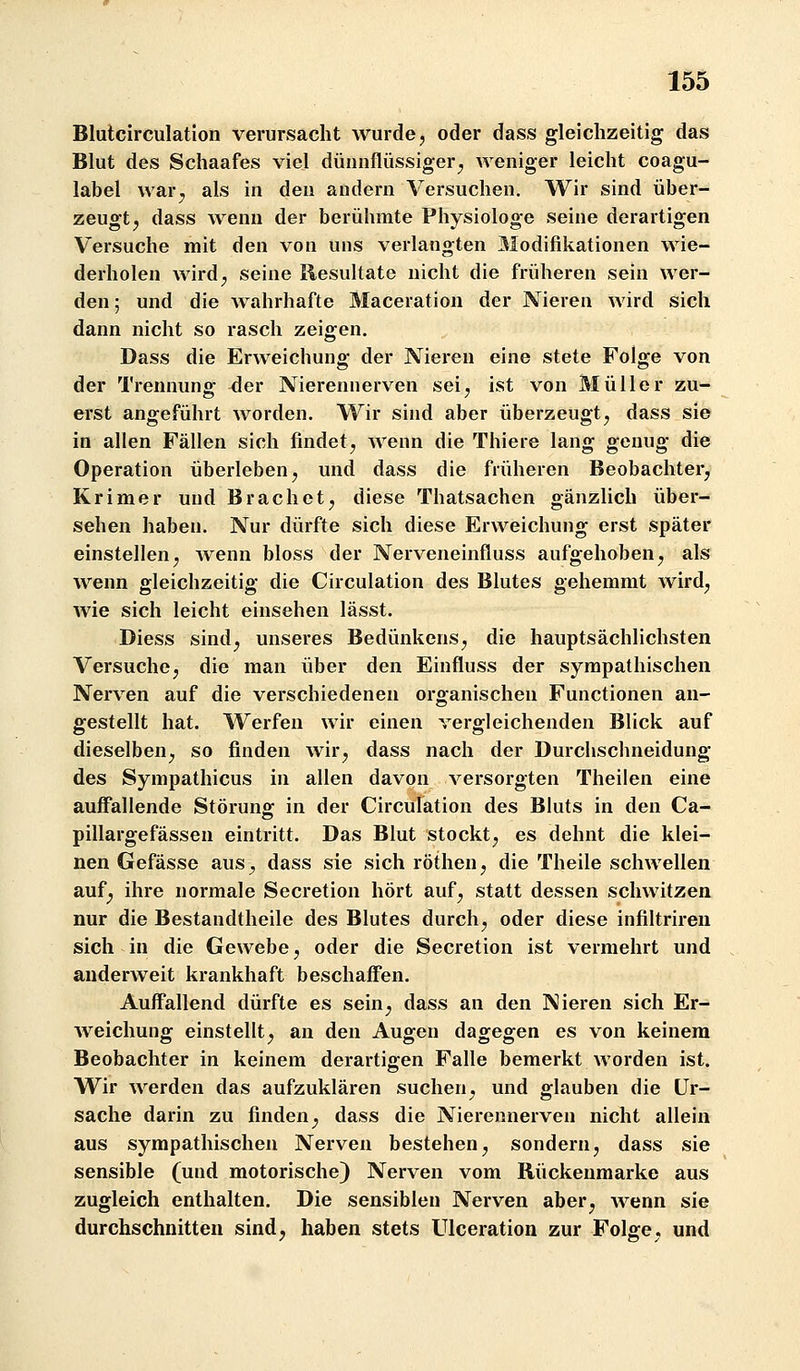 Blulcirculation verursacht wurde, oder dass gleichzeitig das Blut des Schaafes viel dünnflüssiger^ weniger leicht coagu- label war^ als in den andern Versuchen. Wir sind über- zeugt ^ dass wenn der berühmte Physiologe seine derartigen Versuche mit den von uns verlangten Modifikationen wie- derholen wird, seine Resultate nicht die früheren sein wer- den ; und die wahrhafte Maceration der Nieren wird sich dann nicht so rasch zeigen. Dass die Erweichung der Nieren eine stete Folge von der Trennung der Nierennerven sei, ist von Müller zu- erst angeführt worden. Wir sind aber überzeugt, dass sie in allen Fällen sich findet, Avenn die Thiere lang genug die Operation überleben, und dass die früheren Beobachter, Krimer und Brächet, diese Thatsachen gänzlich über- sehen haben. Nur dürfte sich diese Erweichung erst später einstellen, wenn bloss der Nerveneinfluss aufgehoben, als wenn gleichzeitig die Circulation des Blutes gehemmt wird, wie sich leicht einsehen lässt. Diess sind, unseres Bedünkens, die hauptsächlichsten Versuche, die man über den Einfluss der sympathischen Nerven auf die verschiedenen organischen Functionen an- gestellt hat. Werfen wir einen vergleichenden Blick auf dieselben, so finden wir, dass nach der Durchschneidung des Sympathicus in allen davon versorgten Theilen eine auffallende Störung in der Circulation des Bluts in den Ca- pillargefässen eintritt. Das Blut stockt, es dehnt die klei- nen Gefässe aus, dass sie sich röthen, die Theile schwellen auf^ ihre normale Secretion hört auf, statt dessen schwitzen nur die Bestandtheile des Blutes durch, oder diese infiltriren sich in die Gewebe, oder die Secretion ist vermehrt und anderweit krankhaft beschaffen. Auffallend dürfte es sein^ dass an den Nieren sich Er- weichung einstellt^ an den Augen dagegen es von keinem Beobachter in keinem derartigen Falle bemerkt worden ist. Wir werden das aufzuklären suchen, und glauben die Ur- sache darin zu finden^ dass die Nierennerven nicht allein aus sympathischen Nerven bestehen, sondern, dass sie sensible (und motorische) Nerven vom Rückenmarke aus zugleich enthalten. Die sensiblen Nerven aber, wenn sie durchschnitten sind;, haben stets Ulceration zur Folge, und