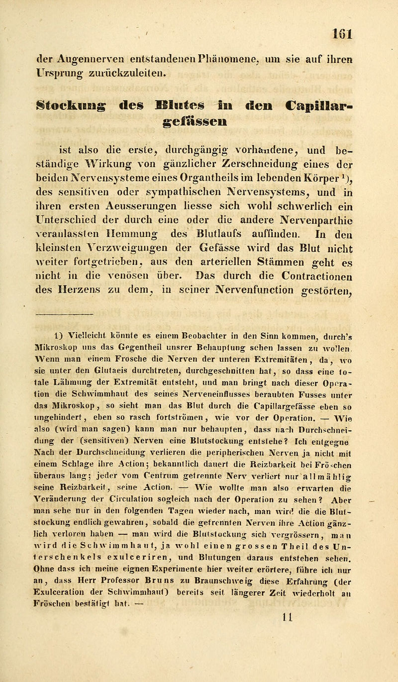 der Augennerven entstandenen Phänomene, um sie auf ihren Ursprung zurückzuleiten. l§tockusig des IBlutes I» den Capillar- gefüsseu ist also die erste^ durchgängig vorhandene^ und be- ständige Wirkung von gänzlicher Zerschneidung eines der beiden Nervensysteme eines Organtheils im lebenden Körper ^), des sensitiven oder sympathischen Nervensystems^ und in ihren ersten Aeusserungen liesse sich wohl schwerlich ein Unterschied der durch eine oder die andere Nervenparthie veranlassten Hemmung des Blutlaufs auffinden. In den kleinsten Verzweigungen der Gefässe wird das Blut nicht weiter fortgetrieben, aus den arteriellen Stämmen geht es nicht in die venösen über. Das durch die Contractionen des Herzens zu dem^, in seiner Nervenfunction gestörten, 1) Vie'.leiclit könnle es einein Beobachter in den Sinn kommen, diirch's Mikroskop uns das Gegentheil unsrer Behauptung sehen lassen zu Avoüen. Wenn man einem Frosche die Nerven der unteren Extremitäten, da, wo sie unter den Glufaeis durchtreten, durchgeschnitten hat, so dass eine to- tale Lähmung der Extremität entsteht, und man bringt nach dieser Opora- tion die Schwimmhaut des seines Nerveneinflusses beraubten Fusses unter das Mikroskop, so sieht man das Blut durch die Capillargefässe eben so ungehindert, eben so rasch fortströmen, wie vor der Operation. — Wie •also (wird man sagen) kann man nur behaupten, dass iia^h Durchschnei- dung der (sensitiven) Nerven eine Blutstockung entstehe? Ich entgegne Nach der Durchschueidung verlieren die peripherischen Nerven ja nicht mit einem Schlage ihre Action; bekanntlich dauert die Reizbarkeit bei Frö-;chen überaus lang; jeder vom Centnim getrennte Nerv verliert nur aUmählig seine Reizbarkeit, seine Action. — Wie wollte man also erwarten die Veränderung der Circulation sogleich nach der Operation zu sehen? Aber man sehe nur in den folgenden Tagen wieder nach, man win! die die Blut- stockung endlich gewahren, sobald die getrennten Nerven ihre Action gänz- lich verloren haben — man wird die Blutstockung sich vergrössern, man wird d i e S c h vv i in m h a u t, j a wohl e i n e n g r o s s e n T h e i 1 d e s U n- terschenkeis exulceriren, und Blutungen daraus entstehen sehen. Ohne dass ich meine eignen Experimente hier weiter erörtere, führe ich nur an, dass Herr Professor Bruns zu Braunschweig diese Erfahrun» (der Exulceration der Schwimmhaut) bereits seit längerer Zeit Aviederholt au Fröschen bestätigt hat. — u