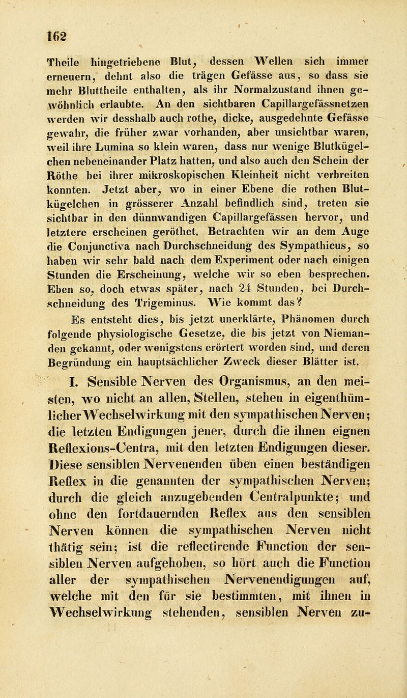 Theile hingetriebene Blut, dessen Wellen sich immer erneuern, dehnt also die trägen Gefässe aus, so dass sie mehr Bluttheile enthalten^ als ihr Normalzustand ihnen ge- wöhnlich erlaubte. An den sichtbaren Capillargefässnetzen werden wir desshalb auch rothe^ dicke^ ausgedehnte Gefässe gewahr^ die früher zwar vorhanden, aber unsichtbar Avaren, weil ihre Lumina so klein waren, dass nur wenige Blutkügel- chen nebeneinander Platz hatten, und also auch den Schein der Röthe bei ihrer mikroskopischen Kleinheit nicht verbreiten konnten. Jetzt aber, wo in einer Ebene die rothen Blut- kügelchen in grösserer Anzahl befindlich sind, treten sie sichtbar in den dünnwandigen Capillargefässen hervor, und letztere erscheinen geröthet. Betrachten wir an dem Auge die Conjunctiva nach Durchschneidung des Sympathicus, so haben wir sehr bald nach dem Experiment oder nach einigen Stunden die Erscheinung, welche wir so eben besprechen. Eben so, doch etwas später, nach 24 Stunden, bei Durch- schneidung des Trigeminus. Wie kommt das? Es entsteht dies, bis jetzt unerklärte, Phänomen durch folgende physiologische Gesetze, die bis jetzt von Nieman- den oekannt, oder wenigstens erörtert worden sind, und deren Begründung ein hauptsächlicher Zweck dieser Blätter ist. I. Sensible Nerven des Organismus, an den mei- sten, wo nicht an allen, Stellen, stehen in eigenthüm- licher Wechselwirkung mit den sympathischen Nerven; die letzten Endigungen jener, durch die ihnen eignen Reflexions-Centra, mit den letzten Endigungen dieser. Diese sensiblen Nervenenden üben einen beständigen Reflex in die genannten der sympathisclien Nerven; durch die gleich anzugehenden Centralpunkte; und ohne den fortdauernden Reflex aus den sensiblen Nerven können die sympathischen Nerven nicht thätig sein; ist die reflectirende Function der sen- siblen Nerven aufgehoben, so liört auch die Function aller der sympatliischen Nervenendigungen auf, welche mit den für sie bestimmten, mit ihnen in Wechselwirkung stehenden, sensiblen Nerven zu-