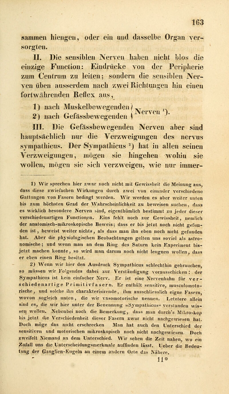 sammeil hieiigeii, oder ein und dasselbe Organ ver- sorgten. II. Die sensiblen Nerven haben nicht blos die einzige Function: Eindrücke von der Periplierie zum Centrum zu leiten; sondern die sensiblen Ner- ven üben ausserdem nach zwei Richtungen hin einen fortw^ährenden Reflex aus, 1) nach Muskelbewegenden(^ ^ i-. 2) nach Gefässbewegenden j III. Die Gefässbewegenden Nerven aber sind hauptsächlich nur die Verzweigungen des nervus sjmpathicus. Der Sympatliicus ^) hat in allen seinen Yerzweigungen, mögen sie hingehen wohin sie wollen, mögen sie sich verzweigen, wie nur immer- 1) Wir sprechen hier zwar nocli nicht mit Gewissheif die Meinung aus, dass diese zwiefachen Wirkungen durch zivei von einander verschiedene Gattungen von Fasern bedingt werden. Wir werden es aber weifer unten bis zum höchsten Grad der Wahrscheinlichkeit zu beweisen suchen, dass es wirklich besondere Nerven sind, eigenthümlich bestimmt zu jeder dieser verschiedenartigen Functionen. Eins fehlt noch zur Gewissheit, nemlich der anatomisch-mikroskopische Beweis; dass er bis jetzt noch nicht gefun- den ist, beweist weiter nichts, als dass man ihn eben noch nicht gefunden hat. Aber die physiologischen Beobachtungen gelten uns soviel als astro- nomische; und wenn man an dem Ring des Saturn kein Experiment bis- jetzt machen konnte, so wird man darum noch nicht leugnen wollen^ dass er eben einen Ring besitzt. 2) Wenn wir liier den Ausdruck Sympathicus schlechthin gebrauchen, so müssen wir Folgendes dabei zur Verständigung vorausschicken: der Sympathicus ist kein einfacher Nerv. Er ist eine Nervenbahn für ver- schiedenartige Primitivfasern, Er enthält sensitive, musculomoto- rische, und solche ihn charakterisirende, ihm ausschliesslich eigne Fasern wovon sogleich unten, die wir vasomotorische nennen. Letztere allein sind es, die wir hier unter der Benennung »Sympatliicus verslanden wis- sen wollen. Nebenbei noch die Bemerkung, dass man durch's Mikroskop bis jetzt die Verschiedenheit dieser Fasern zwar nicht nachgewiesen hat. Doch möge das nicht erschrecken Man hat auch den Unterschied der sensitiven und motorischen mikroskopisch noch nicht nachgewiesen. Doch zweifelt Niemand an dem Unterschied. Wir sehen die Zeit nahen wo ein Zufall uns die Unterscheidungsmerkmale auffinden lässt, Ueber die Bedeu- tung der Ganglien-Kugeln an einem andern Orte das Nähere. 11*