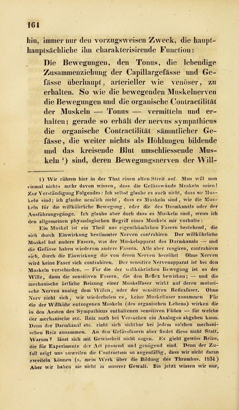 hin, immer nur den vorzugsweisen Zweck, die liaiipt- liaiiptsäcliliclie ihn charakterisirende Function: Die Bewegungen, den Tonus, die lebendige Zusammenziehung der Capillargefässe und Ge- fässe üjberliaupt^ arterieller wie venöser, zu erhalten. So wie die bewegenden Muskelnerven die Bewegungen und die organische Contractilität der Muskeln — Tonus — N^ermitieln und er- halten ; gerade so erhält der nervus sympathicus die organische Contractilität sämmtlicher Ge- fässe, die w^eiter nichts als Höhlungen bildende und das kreisende Blut umschliessende Mus- keln ^} sind, deren Bewegungsnerven der Will- l) Wir rühren hier in der That rincn alten Streit auf. Man wül nnn einmal nichls mehr davon wissen, dass die Gefässwände Muskeln seien! Zur Verständigung Folgendes: Ich selbst glaube es auch nicht, dass sie Mus- keln sind; ich glaube nemlich nicht, dass es Muskeln sind, wie die Mus- keln für die willkührüche Bewegung, oder die des Darmkanals oder der Ansführungsgänge. Ich glaube aber doch dass es Muskeln sind, wenn ich den allgemeinen physiologischen Begriff eines Muskels mir vorhalte : Ein Muskel ist ein Theil aus eigenthümliehen Fasern bestehend, die sich durch Einwirkung bestimmter Nerven con<rahiron. Der willkührüche Muskel hat andere Fasern, wie der Muskelapparat des Darmkanals — und die Gefiisse haben wiederum andere Fasern. Alle aber reagiren, contrahircn sich, durch die Einwirkung die von deren Nerven herriihrt Ohne Nerven wird keine Faser sich contrahiren. Der sensitive Nervenapparat ist bei den Muskeln verschieden. — Fiir die der willkührlichen IJewegung ist es der W^ille, dann die sensitiven Fasern, die den Reflex bewirken; — und die jnechanische örtliche Reizung einer Muskelfaser wirkt auf deren motori- sche Nerven analog dem Willen, oder der sensitiven Rellexfascr, Ohne Nerv zieht sich, wir wiederholen es, keine Muskellaser zusammen Für die der WHlkühr entzogenen Muskeln (des organischen Lebens) wirken die in den Aesten des Sympathicus enthaltenen sensitiven Fäden — fiir ivelche der meciianische etc. Reiz auch bei Ver--uchen ein Analogen abgeben kann. Denn der Darmkanäl etc. zieht sich sichtbar bei jedem solchen mechani- schen Reiz zusammen. An den Gelässfasern aber findet diess nicht Statt. Warum 1 lässt sicli mit Gewissheit nicht sagen. Es giebt gewiss Reize, die für Experimente der Art passend und genügend sind. Denn der Zu- fall zeigt uns zuweilen die Contraction so augenfällig, dass wir nicht daran zweilein können (s. mein Werk über die Bildung des Thrombus. 1834) Aber wir haben sie nicht in unserer Gewalt. Bis jetzt wissen wir nur,