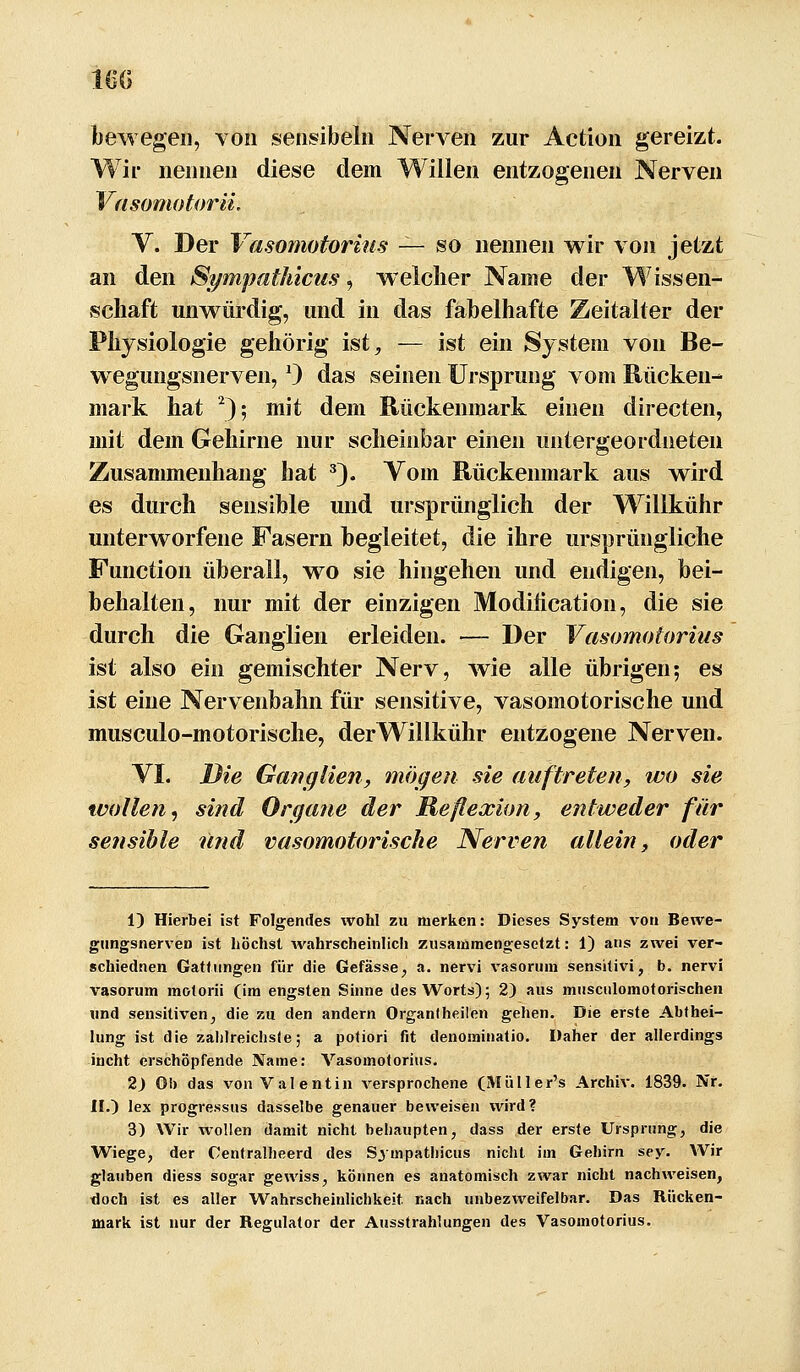 160 bewegen, von sensibeln Nerven zur Action gereizt. Wir nennen diese dem Willen entzogenen Nerven Vfisomotorii, V. Der Vasomotorius — so nennen wir von jetzt an den Sympathicus, welcher Name der Wissen- schaft unwürdig, und in das fabelhafte Zeitalter der Physiologie gehörig ist, — ist ein System von Be- wegungsnerven, 0 das seinen Ursprung vom Rücken- mark hat ^); mit dem Rückenmark einen directen, mit dem Gehirne nur scheinbar einen untergeordneten Zusammenhang hat ^). Vom Rückenmark aus wird es durch sensible und ursprünglich der Willkühr unterworfene Fasern begleitet, die ihre ursprüngliche Function überall, wo sie hingehen und endigen, bei- behalten, nur mit der einzigen Modihcation, die sie durch die Ganglien erleiden. —- Der Vasomotorius ist also ein gemischter Nerv, wie alle übrigen; es ist eine Nervenbahn für sensitive, vasomotorische und musculo-motorische, derWillkühr entzogene Nerven. VI. Die Ganglien, mögen sie auftreten, wo sie wollen, sind Organe der Reflexion, entweder für sensible und vasomotorische Nerven allein, oder i) Hierbei ist Folgendes wohl zu merken: Dieses System von Bewe- gungsnerven ist höchst Avahrscheinlich zusammengesetzt: 1) ans zwei ver- schiednen Gattungen für die Gefässe^ a. nervi vasorum sensitivi, b. nervi vasorum moforii (im engsten Sinne des Worts); 2) aus masciilomotorischen und sensitiven^ die zu den andern Organiheilen gehen. Die erste Abfhei- lung ist die zahlreichste; a potiori fit denominatio. Daher der allerdings incht erschöpfende Name: Vasomolorius. 2) Ob das von Valentin versprochene (Miiller's Archiv. 1839. Nr. II.) lex progressHs dasselbe genauer beweisen wird? 3) Wir wollen damit nicht behaupten, dass der erste Ursprung, die Wiege, der Centralheerd des Sj mpathicus nicht im Gehirn sey. Wir glauben diess sogar gewiss, können es anatomisch zwar nicht nachweisen, doch ist es aller Wahrscheinlichkeit nach unbezweifelbar. Das Rücken- mark ist nur der Regulator der Ausstrahlungen des Vasomotorius.