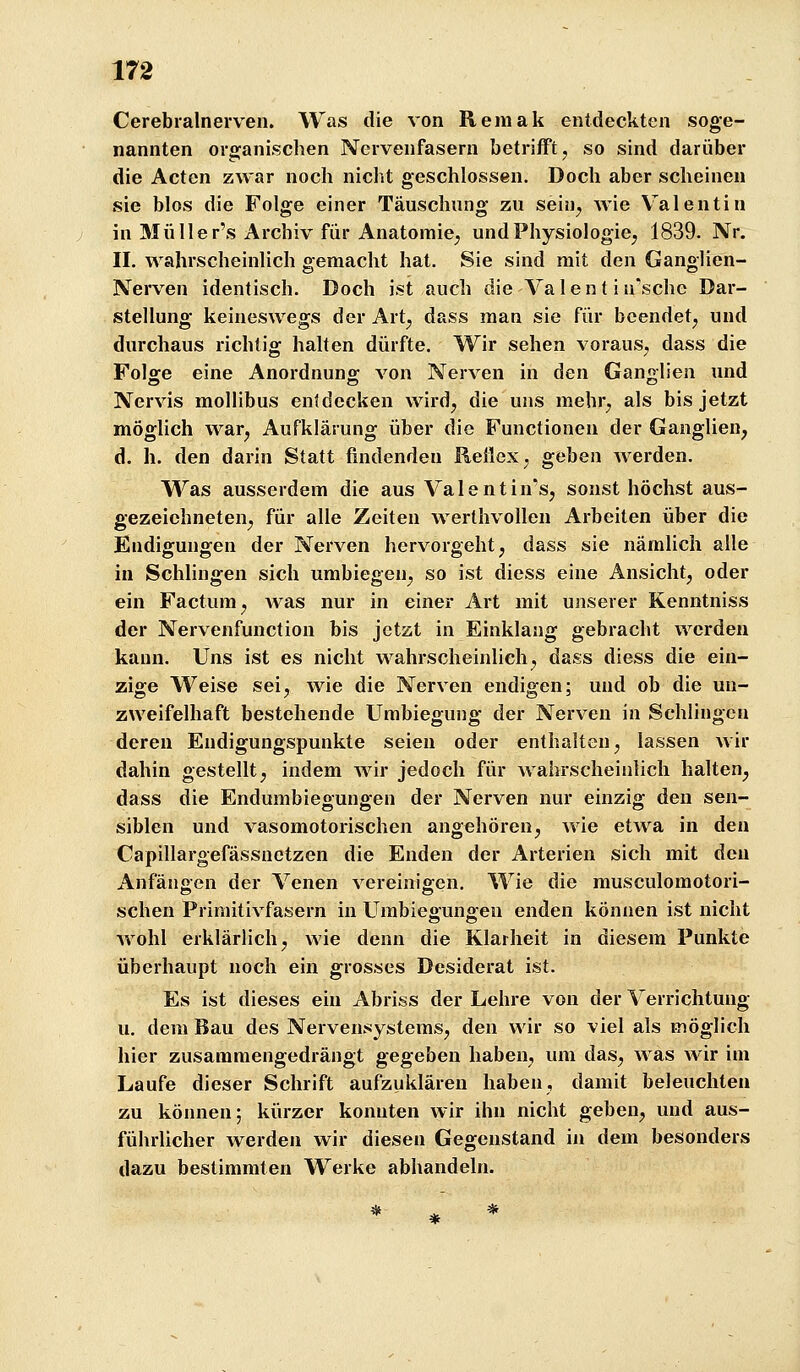 Cerebralnerven. Was die von Remak entdeckten soge- nannten organischen Nervenfasern betrifft, so sind darüber die Acten zwar noch nicht geschlossen. Doch aber scheinen sie blos die Folge einer Täuschung zu sein^ wie Valentin in Müller's Archiv für Anatomie^ undPhysiologie^ 1839. Nr. II. wahrscheinlich gemacht hat. Sie sind mit den Ganglien- Nerven identisch. Doch ist auch die Va 1 e n t i u'sche Dar- stellung keineswegs der Art^ dass man sie für beendet, und durchaus richtig halten dürfte. Wir sehen voraus, dass die Folffe eine Anordnung; von Nerven in den Ganglien und Nervis mollibus entdecken wird, die uns mehr, als bis jetzt möglich war, Aufklärung über die Functionen der Ganglien, d. h. den darin Statt findenden Reflex, geben Averden. Was ausserdem die aus Valentin^s, sonst höchst aus- gezeichneten, für alle Zeiten werthvollen Arbeiten über die Endigungen der Nerven hervorgeht, dass sie nämlich alle in Schlingen sich umbiegen, so ist diess eine Ansicht, oder ein Factum, was nur in einer Art mit unserer Kenntniss der Nervenfunction bis jetzt in Einklang gebracht werden kann. Uns ist es nicht wahrscheinlich, dass diess die ein- zige Weise sei, wie die Nerven endigen; und ob die un- zweifelhaft bestehende Umbiegung der Nerven in Schlingen deren Eudiguugspunkte seien oder enthalten, lassen wir dahin gestellt, indem wir jedoch für Avahrscheiulich halten, dass die Endumbiegungen der Nerven nur einzig den sen- siblen und vasomotorischen angehören, wie etwa in den Capillargefässnetzen die Enden der Arterien sich mit den Anfängen der Venen vereinigen. Wie die musculomotori- schen Primitivfasern in Umbiegungen enden können ist nicht Avohl erklärlich, wie denn die Klarheit in diesem Punkte überhaupt noch ein grosses Desiderat ist. Es ist dieses ein Abriss der Lehre von der Verrichtung u. dem Bau des Nervensystems, den wir so viel als möglich hier zusammengedrängt gegeben haben, um das, was wir im Laufe dieser Schrift aufzuklären haben, damit beleuchten zu können; kürzer konnten wir ihn nicht geben, und aus- führlicher werden wir diesen Gegenstand in dem besonders dazu bestimmten Werke abhandeln.