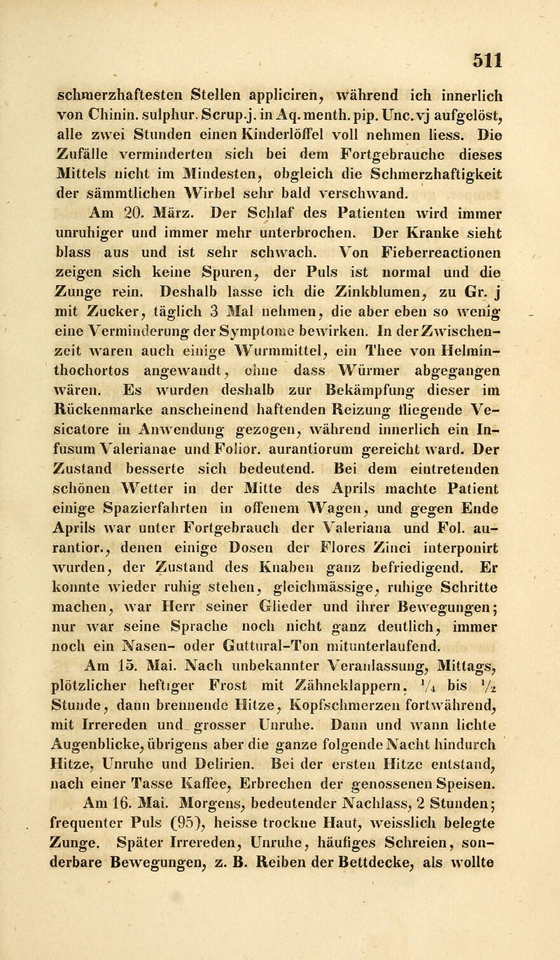 schmerzhaftesten Stellen appliciren^ während ich innerlich von Chinin, sulphur. Scrup.j. in Aq. menth. pip. Unc.vj aufgelöst, alle zwei Stunden einen Kinderlöffel voll nehmen Hess. Die Zufälle verminderten sich bei dem Fortgebrauche dieses Mittels nicht im Mindesten, obgleich die Schmerzhaftigkeit der sämmtlichen Wirbel sehr bald verschwand. Am 20. März. Der Schlaf des Patienten wird immer unruhiger und immer mehr unterbrochen. Der Kranke sieht blass aus und ist sehr schwach. Von Fieberreactionen zeigen sich keine Spuren, der Puls ist normal und die Zunge rein. Deshalb lasse ich die Zinkblumen, zu Gr. j mit Zucker, täglich 3 Mal nehmen, die aber eben so wenig eine Verminderung der Symptome bewirken. In der Zwischen- zeit waren auch einige Wurmmittel, ein Thee von Helmin- thochortos angewandt, ohne dass Würmer abgegangen wären. Es wurden deshalb zur Bekämpfung dieser im Rückenmarke anscheinend haftenden Reizung fliegende Ve- sicatore in Anwendung gezogen, während innerlich ein In- fusum Valerianae und Folior. aurantiorum gereicht ward. Der Zustand besserte sich bedeutend. Bei dem eintretenden schönen Wetter in der Mitte des Aprils machte Patient einige Spazierfahrten in offenem Wagen, und gegen Ende Aprils war unter Fortgebrauch der Valeriana und Fol. au- rantior., denen einige Dosen der Flores Zinci interponirt wurden, der Zustand des Knaben ganz befriedigend. Er konnte wieder ruhig stehen, gleichmässige, ruhige Schritte machen, war Herr seiner Glieder und ihrer Bewegungen; nur war seine Sprache noch nicht ganz deutlich, immer noch ein Nasen- oder Guttural-Ton mitunterlaufend. Am 15. Mai. Nach unbekannter Veraidassuug, Mittags, plötzlicher heftiger Frost mit Zähneklappern. Vi bis V^ Stunde, dann brennende Hitze, Kopfschmerzen fortwährend, mit Irrereden und grosser Unruhe. Dann und wann lichte Augenblicke, übrigens aber die ganze folgende Nacht hindurch Hitze, Unruhe und Delirien. Bei der ersten Hitze entstand, nach einer Tasse Kaffee, Erbrechen der genossenen Speisen. Am 16. Mai. Morgens, bedeutender Nachlass, 2 Stunden; frequenter Puls (95), heisse trockne Haut, weisslich belegte Zunge. Später Irrereden, Unruhe, häufiges Schreien, son- derbare Bewegungen, z. B. Reiben der Bettdecke, als wollte