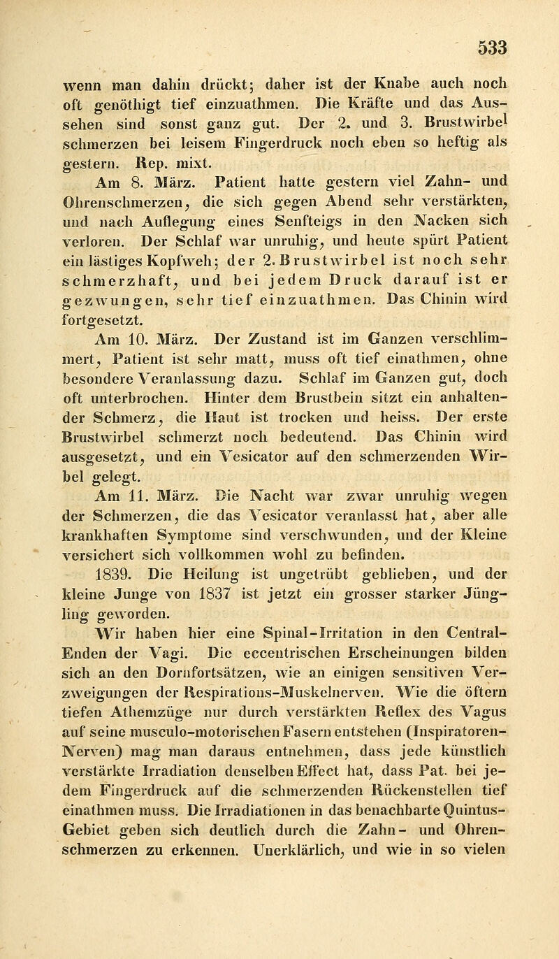 wenn man dahin drückt; daher ist der Knabe auch noch oft ffenöthifft tief einzuathmen. Die Kräfte und das Aus- sehen sind sonst ganz gut. Der 2. und 3. Brustwirbel schmerzen bei leisem Fingerdruck noch eben so heftig als gestern. Rep. mixt. Am 8. März. Patient hatte gestern viel Zahn- und Ohrenschmerzenj die sich gegen Abend sehr verstärkten, und nach Auflegung eines Senfteigs in den Nacken sich verloren. Der Schlaf war unruhig, und heute spürt Patient ein lästiges Kopfweh 5 der 2. B r u s t w i r b e 1 ist noch sehr schmerzhaft, und bei jedem Druck darauf ist er gezwungen, sehr tief einzuathmen. Das Chinin wird fortgesetzt. Am 10. März. Der Zustand ist im Ganzen verschlim- mert, Patient ist sehr matt, muss oft tief einathmen, ohne besondere Veranlassung dazu. Schlaf im Ganzen gut, doch oft unterbrochen. Hinter dem Brustbein sitzt ein anhalten- der Schmerz, die Haut ist trocken und heiss. Der erste Brustwirbel schmerzt noch bedeutend. Das Chinin wird ausgesetzt, und ein Vesicator auf den schmerzenden Wir- bel gelegt. Am 11. März. Die Nacht war zwar unruhig wegen der Schmerzen, die das Vesicator veranlasst hat, aber alle krankhaften Symptome sind verschwunden, und der Kleine versichert sich vollkommen wohl zu befinden. 1839. Die Heilung ist ungetrübt geblieben, und der kleine Junge von 1837 ist jetzt ein grosser starker Jüng- ling geworden. Wir haben hier eine Spinal-Irritation in den Central- Enden der Vagi. Die eccentrischen Erscheinungen bilden sich an den Dorafortsätzen, wie an einigen sensitiven Ver- zweigungen der Respirations-Muskelnerven, Wie die öftern tiefen Athemzüge nur durch verstärkten Reflex des Vagus auf seine musculo-motorischen Fasern entstehen (Inspiratoren- Nerven) mag man daraus entnehmen, dass jede künstlich verstärkte Irradiation denselben Effect hat, dass Pat. bei je- dem Fingerdruck auf die schmerzenden Rückenstellen tief einathmen muss. Die Irradiationen in das benachbarte Ouintus- Gebiet geben sich deutlich durch die Zahn- und Ohren- schmerzen zu erkennen. Unerklärlich, und wie in so vielen